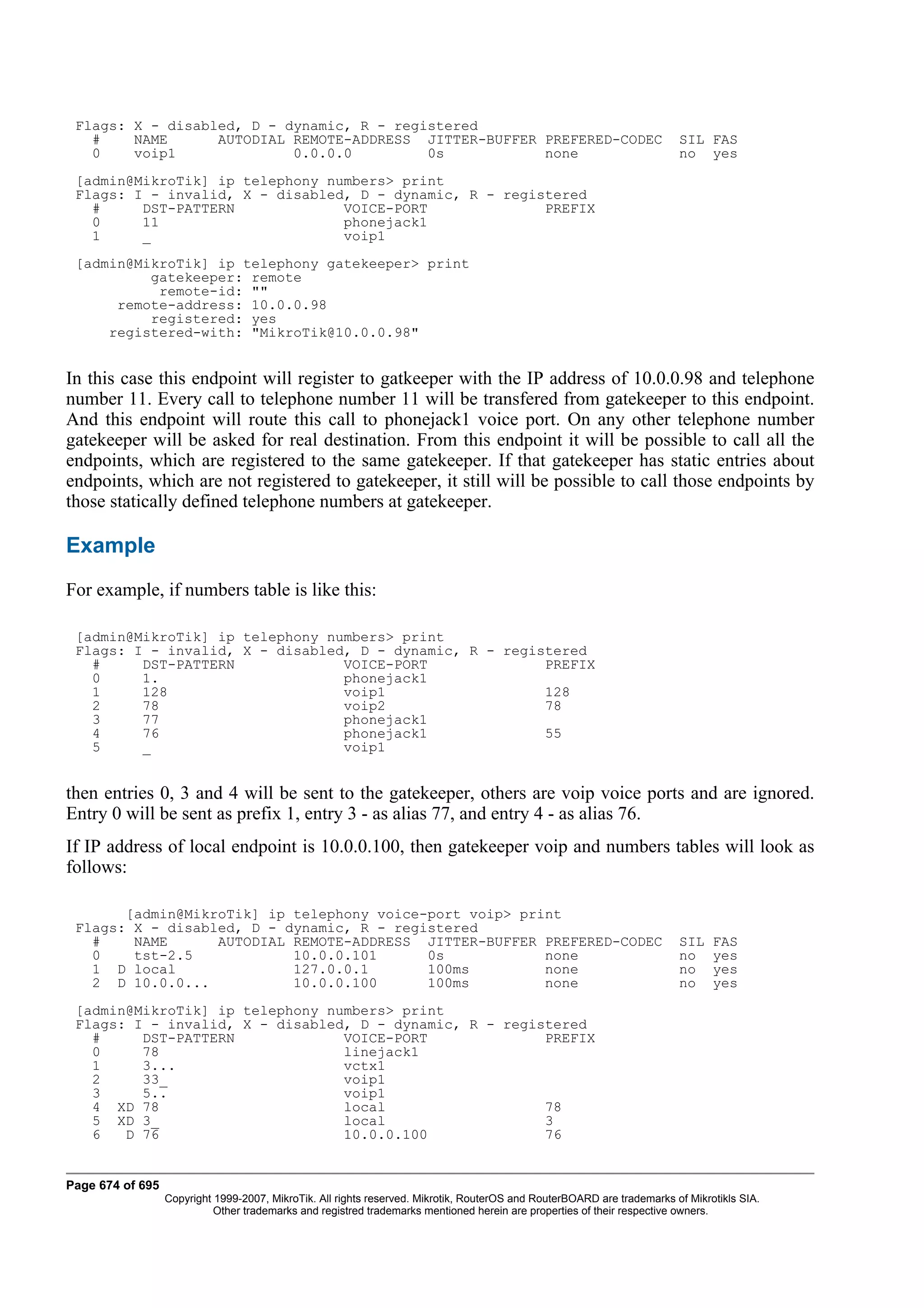 Flags: X - disabled, D - dynamic, R - registered
   #    NAME      AUTODIAL REMOTE-ADDRESS JITTER-BUFFER PREFERED-CODEC                                                   SIL FAS
   0    voip1              0.0.0.0         0s           none                                                             no yes
 [admin@MikroTik] ip telephony numbers> print
 Flags: I - invalid, X - disabled, D - dynamic, R - registered
   #     DST-PATTERN             VOICE-PORT              PREFIX
   0     11                      phonejack1
   1     _                       voip1
 [admin@MikroTik] ip telephony gatekeeper> print
          gatekeeper: remote
           remote-id: ""
      remote-address: 10.0.0.98
          registered: yes
     registered-with: "MikroTik@10.0.0.98"


In this case this endpoint will register to gatkeeper with the IP address of 10.0.0.98 and telephone
number 11. Every call to telephone number 11 will be transfered from gatekeeper to this endpoint.
And this endpoint will route this call to phonejack1 voice port. On any other telephone number
gatekeeper will be asked for real destination. From this endpoint it will be possible to call all the
endpoints, which are registered to the same gatekeeper. If that gatekeeper has static entries about
endpoints, which are not registered to gatekeeper, it still will be possible to call those endpoints by
those statically defined telephone numbers at gatekeeper.

Example
For example, if numbers table is like this:

 [admin@MikroTik] ip telephony numbers> print
 Flags: I - invalid, X - disabled, D - dynamic, R - registered
   #     DST-PATTERN             VOICE-PORT              PREFIX
   0     1.                      phonejack1
   1     128                     voip1                   128
   2     78                      voip2                   78
   3     77                      phonejack1
   4     76                      phonejack1              55
   5     _                       voip1


then entries 0, 3 and 4 will be sent to the gatekeeper, others are voip voice ports and are ignored.
Entry 0 will be sent as prefix 1, entry 3 - as alias 77, and entry 4 - as alias 76.
If IP address of local endpoint is 10.0.0.100, then gatekeeper voip and numbers tables will look as
follows:

         [admin@MikroTik] ip telephony voice-port voip> print
 Flags:   X - disabled, D - dynamic, R - registered
   #      NAME      AUTODIAL REMOTE-ADDRESS JITTER-BUFFER PREFERED-CODEC                                                 SIL    FAS
   0      tst-2.5            10.0.0.101      0s            none                                                          no     yes
   1 D    local              127.0.0.1       100ms         none                                                          no     yes
   2 D    10.0.0...          10.0.0.100      100ms         none                                                          no     yes
 [admin@MikroTik] ip telephony numbers> print
 Flags: I - invalid, X - disabled, D - dynamic, R - registered
   #     DST-PATTERN             VOICE-PORT              PREFIX
   0     78                      linejack1
   1     3...                    vctx1
   2     33_                     voip1
   3     5..                     voip1
   4 XD 78                       local                   78
   5 XD 3_                       local                   3
   6   D 76                      10.0.0.100              76


Page 674 of 695
                  Copyright 1999-2007, MikroTik. All rights reserved. Mikrotik, RouterOS and RouterBOARD are trademarks of Mikrotikls SIA.
                            Other trademarks and registred trademarks mentioned herein are properties of their respective owners.
 