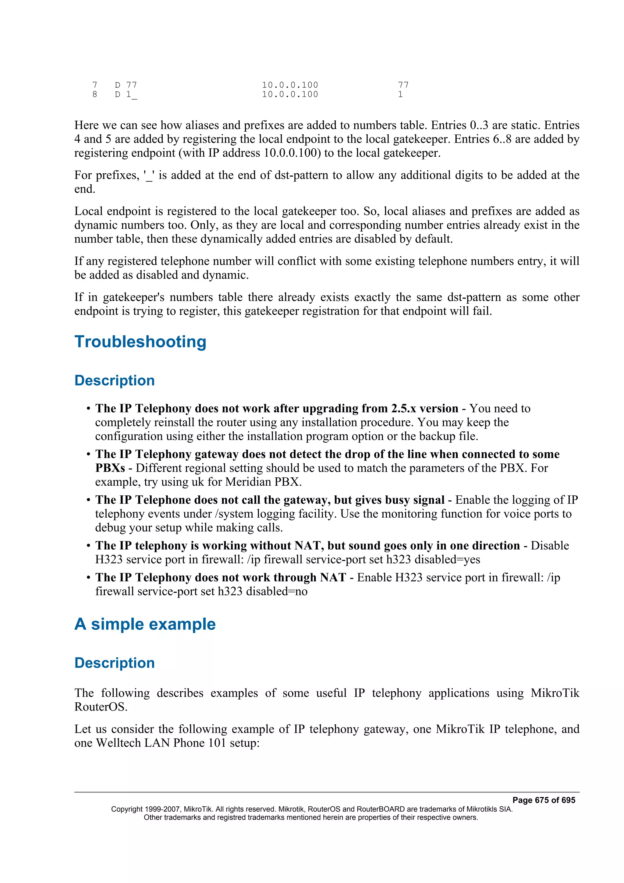 7    D 77                                       10.0.0.100                               77
   8    D 1_                                       10.0.0.100                               1


Here we can see how aliases and prefixes are added to numbers table. Entries 0..3 are static. Entries
4 and 5 are added by registering the local endpoint to the local gatekeeper. Entries 6..8 are added by
registering endpoint (with IP address 10.0.0.100) to the local gatekeeper.
For prefixes, '_' is added at the end of dst-pattern to allow any additional digits to be added at the
end.
Local endpoint is registered to the local gatekeeper too. So, local aliases and prefixes are added as
dynamic numbers too. Only, as they are local and corresponding number entries already exist in the
number table, then these dynamically added entries are disabled by default.
If any registered telephone number will conflict with some existing telephone numbers entry, it will
be added as disabled and dynamic.
If in gatekeeper's numbers table there already exists exactly the same dst-pattern as some other
endpoint is trying to register, this gatekeeper registration for that endpoint will fail.

Troubleshooting

Description
  • The IP Telephony does not work after upgrading from 2.5.x version - You need to
    completely reinstall the router using any installation procedure. You may keep the
    configuration using either the installation program option or the backup file.
  • The IP Telephony gateway does not detect the drop of the line when connected to some
    PBXs - Different regional setting should be used to match the parameters of the PBX. For
    example, try using uk for Meridian PBX.
  • The IP Telephone does not call the gateway, but gives busy signal - Enable the logging of IP
    telephony events under /system logging facility. Use the monitoring function for voice ports to
    debug your setup while making calls.
  • The IP telephony is working without NAT, but sound goes only in one direction - Disable
    H323 service port in firewall: /ip firewall service-port set h323 disabled=yes
  • The IP Telephony does not work through NAT - Enable H323 service port in firewall: /ip
    firewall service-port set h323 disabled=no

A simple example

Description
The following describes examples of some useful IP telephony applications using MikroTik
RouterOS.
Let us consider the following example of IP telephony gateway, one MikroTik IP telephone, and
one Welltech LAN Phone 101 setup:



                                                                                                                              Page 675 of 695
       Copyright 1999-2007, MikroTik. All rights reserved. Mikrotik, RouterOS and RouterBOARD are trademarks of Mikrotikls SIA.
                 Other trademarks and registred trademarks mentioned herein are properties of their respective owners.
 