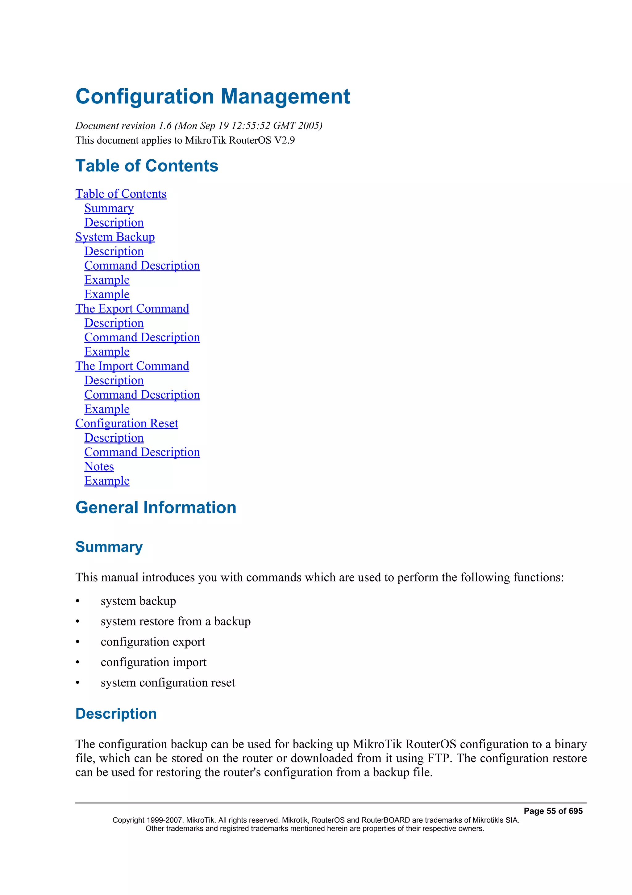 Configuration Management
Document revision 1.6 (Mon Sep 19 12:55:52 GMT 2005)
This document applies to MikroTik RouterOS V2.9

Table of Contents
Table of Contents
 Summary
 Description
System Backup
 Description
 Command Description
 Example
 Example
The Export Command
 Description
 Command Description
 Example
The Import Command
 Description
 Command Description
 Example
Configuration Reset
 Description
 Command Description
 Notes
 Example

General Information

Summary
This manual introduces you with commands which are used to perform the following functions:
•    system backup
•    system restore from a backup
•    configuration export
•    configuration import
•    system configuration reset

Description
The configuration backup can be used for backing up MikroTik RouterOS configuration to a binary
file, which can be stored on the router or downloaded from it using FTP. The configuration restore
can be used for restoring the router's configuration from a backup file.

                                                                                                                                  Page 55 of 695
       Copyright 1999-2007, MikroTik. All rights reserved. Mikrotik, RouterOS and RouterBOARD are trademarks of Mikrotikls SIA.
                 Other trademarks and registred trademarks mentioned herein are properties of their respective owners.
 