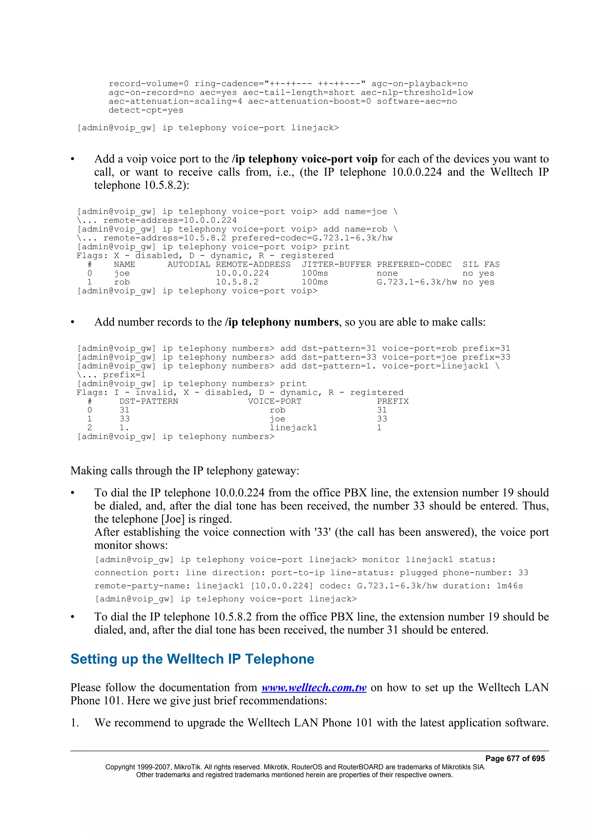 record-volume=0 ring-cadence="++-++--- ++-++---" agc-on-playback=no
          agc-on-record=no aec=yes aec-tail-length=short aec-nlp-threshold=low
          aec-attenuation-scaling=4 aec-attenuation-boost=0 software-aec=no
          detect-cpt=yes
    [admin@voip_gw] ip telephony voice-port linejack>


•      Add a voip voice port to the /ip telephony voice-port voip for each of the devices you want to
       call, or want to receive calls from, i.e., (the IP telephone 10.0.0.224 and the Welltech IP
       telephone 10.5.8.2):

    [admin@voip_gw] ip telephony voice-port voip> add name=joe 
    ... remote-address=10.0.0.224
    [admin@voip_gw] ip telephony voice-port voip> add name=rob 
    ... remote-address=10.5.8.2 prefered-codec=G.723.1-6.3k/hw
    [admin@voip_gw] ip telephony voice-port voip> print
    Flags: X - disabled, D - dynamic, R - registered
      #    NAME      AUTODIAL REMOTE-ADDRESS JITTER-BUFFER PREFERED-CODEC SIL FAS
      0    joe                10.0.0.224      100ms         none            no yes
      1    rob                10.5.8.2        100ms         G.723.1-6.3k/hw no yes
    [admin@voip_gw] ip telephony voice-port voip>


•      Add number records to the /ip telephony numbers, so you are able to make calls:

    [admin@voip_gw] ip telephony numbers> add dst-pattern=31 voice-port=rob prefix=31
    [admin@voip_gw] ip telephony numbers> add dst-pattern=33 voice-port=joe prefix=33
    [admin@voip_gw] ip telephony numbers> add dst-pattern=1. voice-port=linejack1 
    ... prefix=1
    [admin@voip_gw] ip telephony numbers> print
    Flags: I - invalid, X - disabled, D - dynamic, R - registered
      #     DST-PATTERN             VOICE-PORT              PREFIX
      0     31                          rob                 31
      1     33                          joe                 33
      2     1.                          linejack1           1
    [admin@voip_gw] ip telephony numbers>


Making calls through the IP telephony gateway:
•      To dial the IP telephone 10.0.0.224 from the office PBX line, the extension number 19 should
       be dialed, and, after the dial tone has been received, the number 33 should be entered. Thus,
       the telephone [Joe] is ringed.
       After establishing the voice connection with '33' (the call has been answered), the voice port
       monitor shows:
       [admin@voip_gw] ip telephony voice-port linejack> monitor linejack1 status:
       connection port: line direction: port-to-ip line-status: plugged phone-number: 33
       remote-party-name: linejack1 [10.0.0.224] codec: G.723.1-6.3k/hw duration: 1m46s
       [admin@voip_gw] ip telephony voice-port linejack>

•      To dial the IP telephone 10.5.8.2 from the office PBX line, the extension number 19 should be
       dialed, and, after the dial tone has been received, the number 31 should be entered.

Setting up the Welltech IP Telephone
Please follow the documentation from www.welltech.com.tw on how to set up the Welltech LAN
Phone 101. Here we give just brief recommendations:
1.     We recommend to upgrade the Welltech LAN Phone 101 with the latest application software.

                                                                                                                                Page 677 of 695
         Copyright 1999-2007, MikroTik. All rights reserved. Mikrotik, RouterOS and RouterBOARD are trademarks of Mikrotikls SIA.
                   Other trademarks and registred trademarks mentioned herein are properties of their respective owners.
 