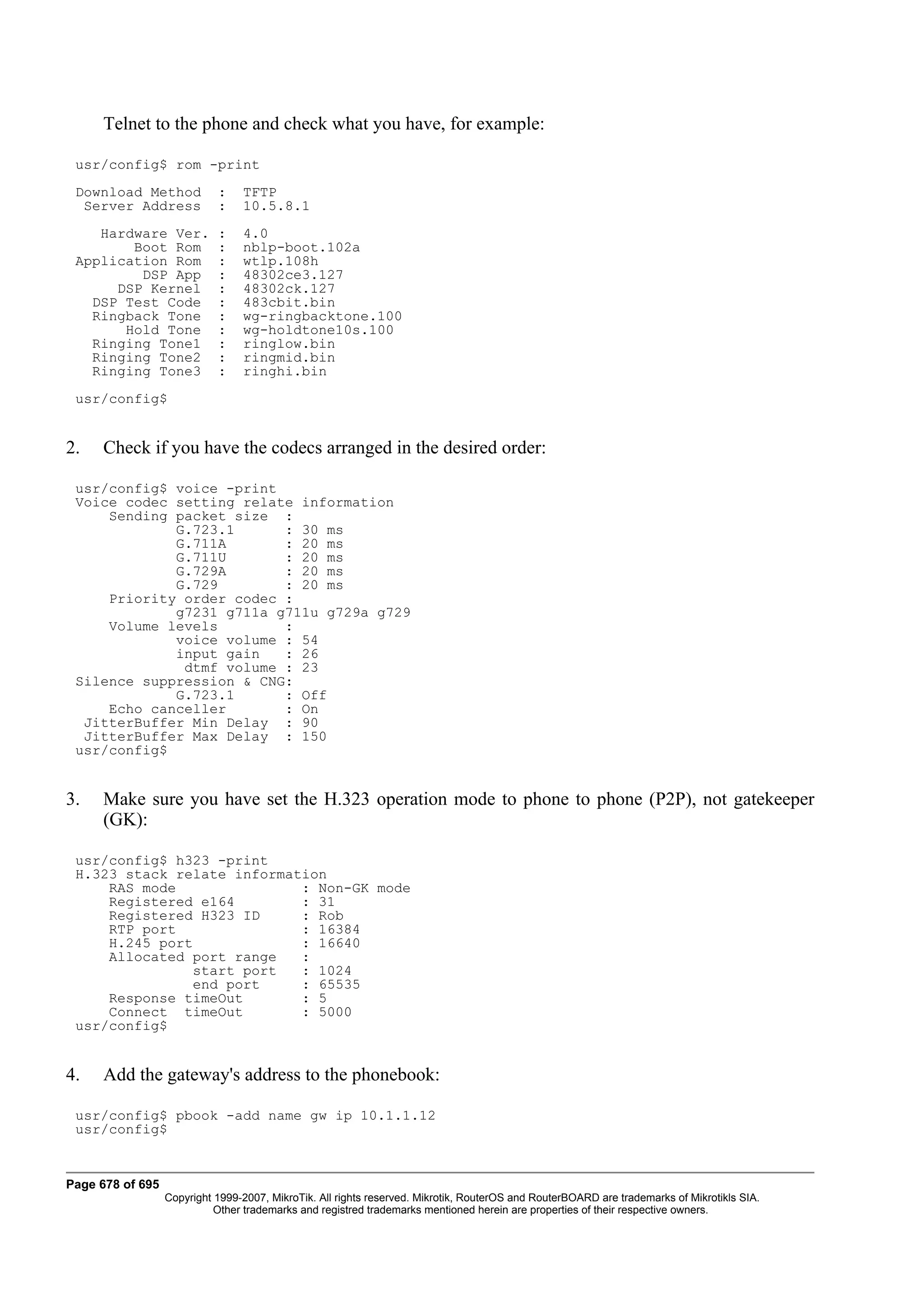 Telnet to the phone and check what you have, for example:

 usr/config$ rom -print
 Download Method            :    TFTP
  Server Address            :    10.5.8.1
    Hardware Ver.           :    4.0
        Boot Rom            :    nblp-boot.102a
 Application Rom            :    wtlp.108h
         DSP App            :    48302ce3.127
      DSP Kernel            :    48302ck.127
   DSP Test Code            :    483cbit.bin
   Ringback Tone            :    wg-ringbacktone.100
       Hold Tone            :    wg-holdtone10s.100
   Ringing Tone1            :    ringlow.bin
   Ringing Tone2            :    ringmid.bin
   Ringing Tone3            :    ringhi.bin
 usr/config$


2.   Check if you have the codecs arranged in the desired order:

 usr/config$ voice -print
 Voice codec setting relate information
     Sending packet size :
             G.723.1      : 30 ms
             G.711A       : 20 ms
             G.711U       : 20 ms
             G.729A       : 20 ms
             G.729        : 20 ms
     Priority order codec :
             g7231 g711a g711u g729a g729
     Volume levels        :
             voice volume : 54
             input gain   : 26
              dtmf volume : 23
 Silence suppression & CNG:
             G.723.1      : Off
     Echo canceller       : On
  JitterBuffer Min Delay : 90
  JitterBuffer Max Delay : 150
 usr/config$


3.   Make sure you have set the H.323 operation mode to phone to phone (P2P), not gatekeeper
     (GK):

 usr/config$ h323 -print
 H.323 stack relate information
     RAS mode               : Non-GK mode
     Registered e164        : 31
     Registered H323 ID     : Rob
     RTP port               : 16384
     H.245 port             : 16640
     Allocated port range   :
               start port   : 1024
               end port     : 65535
     Response timeOut       : 5
     Connect timeOut        : 5000
 usr/config$


4.   Add the gateway's address to the phonebook:

 usr/config$ pbook -add name gw ip 10.1.1.12
 usr/config$


Page 678 of 695
                  Copyright 1999-2007, MikroTik. All rights reserved. Mikrotik, RouterOS and RouterBOARD are trademarks of Mikrotikls SIA.
                            Other trademarks and registred trademarks mentioned herein are properties of their respective owners.
 