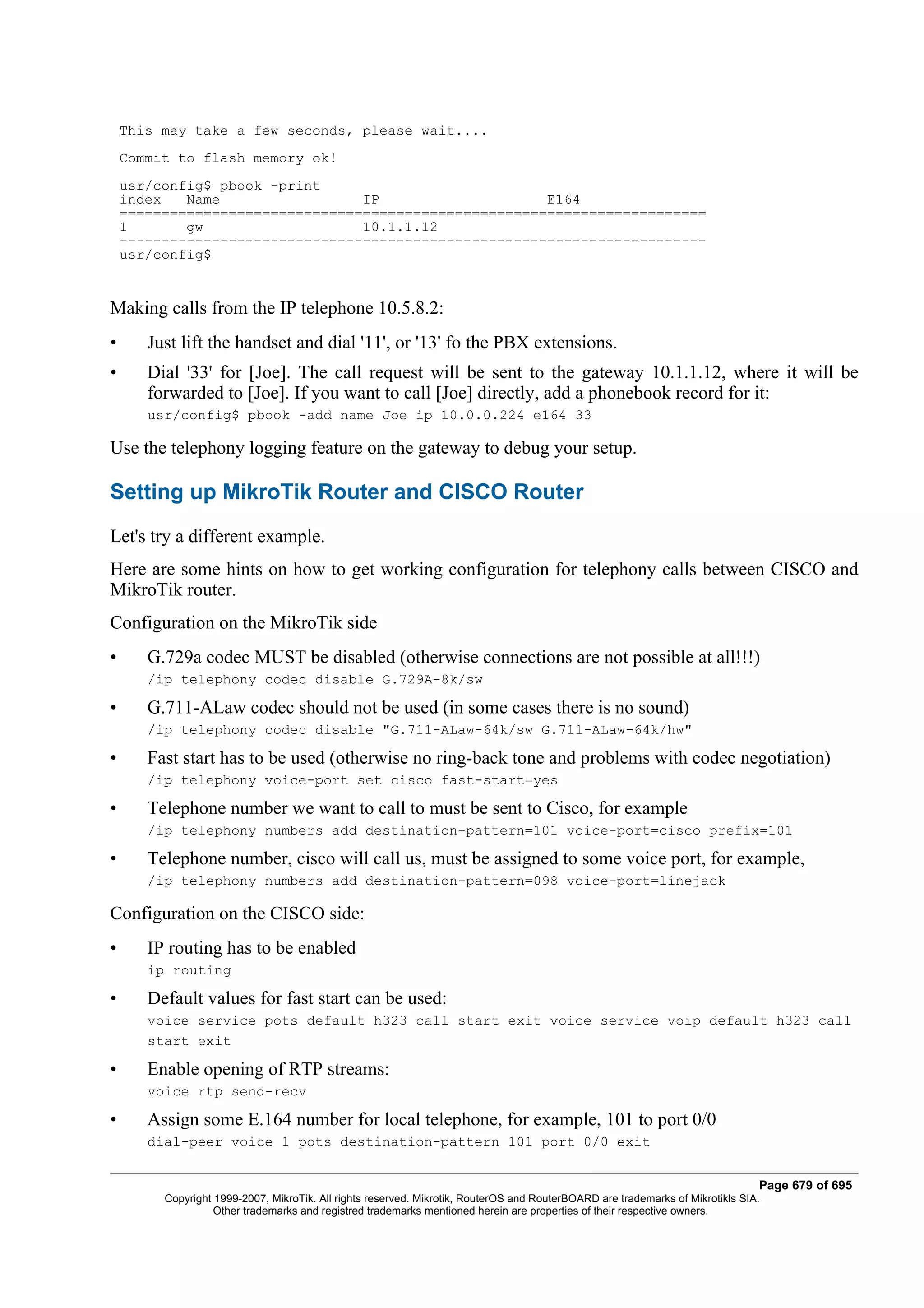This may take a few seconds, please wait....
    Commit to flash memory ok!
    usr/config$ pbook -print
    index   Name                 IP                    E164
    ======================================================================
    1       gw                   10.1.1.12
    ----------------------------------------------------------------------
    usr/config$


Making calls from the IP telephone 10.5.8.2:
•      Just lift the handset and dial '11', or '13' fo the PBX extensions.
•      Dial '33' for [Joe]. The call request will be sent to the gateway 10.1.1.12, where it will be
       forwarded to [Joe]. If you want to call [Joe] directly, add a phonebook record for it:
       usr/config$ pbook -add name Joe ip 10.0.0.224 e164 33

Use the telephony logging feature on the gateway to debug your setup.

Setting up MikroTik Router and CISCO Router
Let's try a different example.
Here are some hints on how to get working configuration for telephony calls between CISCO and
MikroTik router.
Configuration on the MikroTik side
•      G.729a codec MUST be disabled (otherwise connections are not possible at all!!!)
       /ip telephony codec disable G.729A-8k/sw

•      G.711-ALaw codec should not be used (in some cases there is no sound)
       /ip telephony codec disable "G.711-ALaw-64k/sw G.711-ALaw-64k/hw"

•      Fast start has to be used (otherwise no ring-back tone and problems with codec negotiation)
       /ip telephony voice-port set cisco fast-start=yes

•      Telephone number we want to call to must be sent to Cisco, for example
       /ip telephony numbers add destination-pattern=101 voice-port=cisco prefix=101

•      Telephone number, cisco will call us, must be assigned to some voice port, for example,
       /ip telephony numbers add destination-pattern=098 voice-port=linejack

Configuration on the CISCO side:
•      IP routing has to be enabled
       ip routing

•      Default values for fast start can be used:
       voice service pots default h323 call start exit voice service voip default h323 call
       start exit

•      Enable opening of RTP streams:
       voice rtp send-recv

•      Assign some E.164 number for local telephone, for example, 101 to port 0/0
       dial-peer voice 1 pots destination-pattern 101 port 0/0 exit


                                                                                                                                Page 679 of 695
         Copyright 1999-2007, MikroTik. All rights reserved. Mikrotik, RouterOS and RouterBOARD are trademarks of Mikrotikls SIA.
                   Other trademarks and registred trademarks mentioned herein are properties of their respective owners.
 