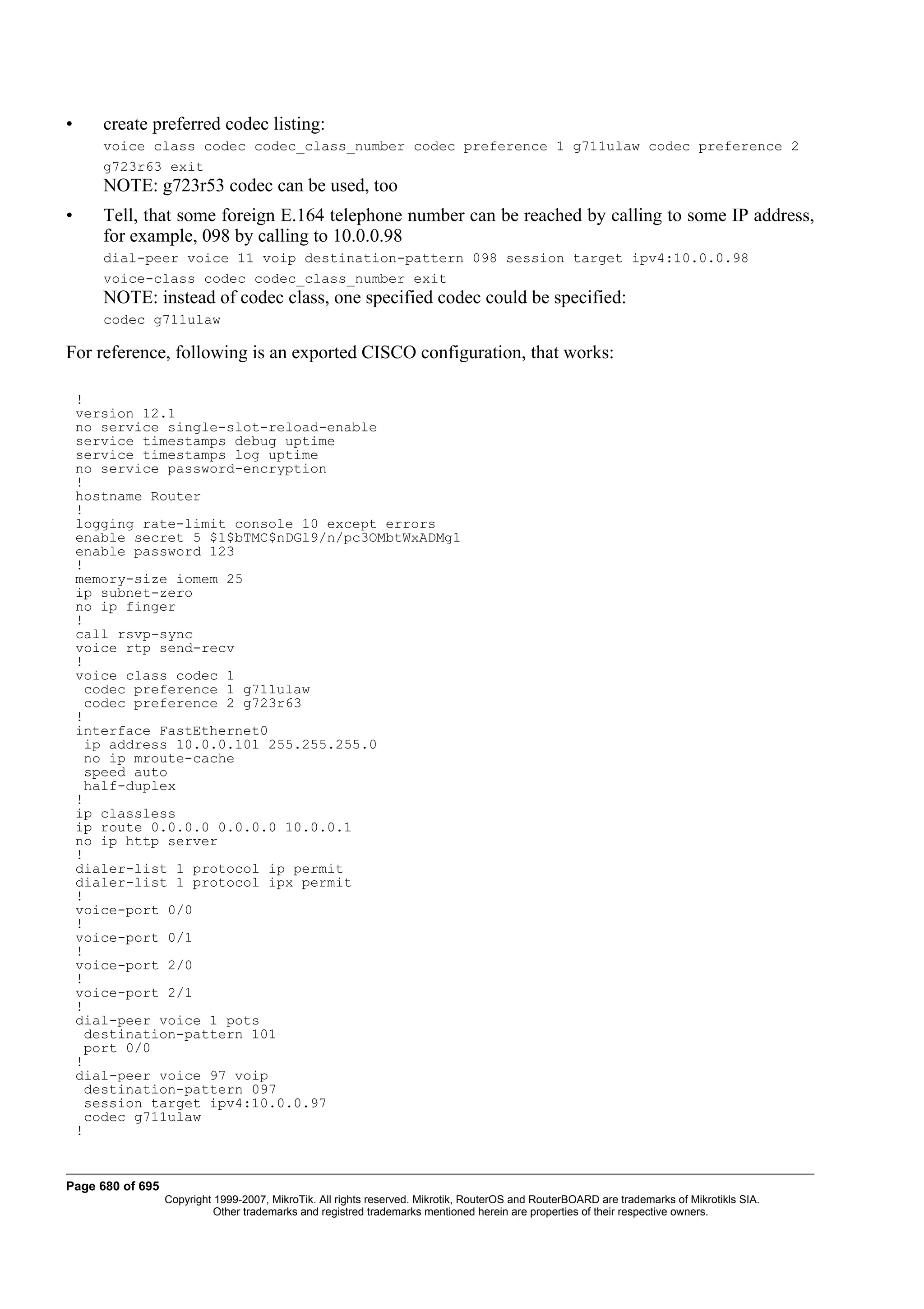 •      create preferred codec listing:
       voice class codec codec_class_number codec preference 1 g711ulaw codec preference 2
       g723r63 exit
       NOTE: g723r53 codec can be used, too
•      Tell, that some foreign E.164 telephone number can be reached by calling to some IP address,
       for example, 098 by calling to 10.0.0.98
       dial-peer voice 11 voip destination-pattern 098 session target ipv4:10.0.0.98
       voice-class codec codec_class_number exit
       NOTE: instead of codec class, one specified codec could be specified:
       codec g711ulaw

For reference, following is an exported CISCO configuration, that works:

    !
    version 12.1
    no service single-slot-reload-enable
    service timestamps debug uptime
    service timestamps log uptime
    no service password-encryption
    !
    hostname Router
    !
    logging rate-limit console 10 except errors
    enable secret 5 $1$bTMC$nDGl9/n/pc3OMbtWxADMg1
    enable password 123
    !
    memory-size iomem 25
    ip subnet-zero
    no ip finger
    !
    call rsvp-sync
    voice rtp send-recv
    !
    voice class codec 1
      codec preference 1 g711ulaw
      codec preference 2 g723r63
    !
    interface FastEthernet0
      ip address 10.0.0.101 255.255.255.0
      no ip mroute-cache
      speed auto
      half-duplex
    !
    ip classless
    ip route 0.0.0.0 0.0.0.0 10.0.0.1
    no ip http server
    !
    dialer-list 1 protocol ip permit
    dialer-list 1 protocol ipx permit
    !
    voice-port 0/0
    !
    voice-port 0/1
    !
    voice-port 2/0
    !
    voice-port 2/1
    !
    dial-peer voice 1 pots
      destination-pattern 101
      port 0/0
    !
    dial-peer voice 97 voip
      destination-pattern 097
      session target ipv4:10.0.0.97
      codec g711ulaw
    !


Page 680 of 695
                  Copyright 1999-2007, MikroTik. All rights reserved. Mikrotik, RouterOS and RouterBOARD are trademarks of Mikrotikls SIA.
                            Other trademarks and registred trademarks mentioned herein are properties of their respective owners.
 