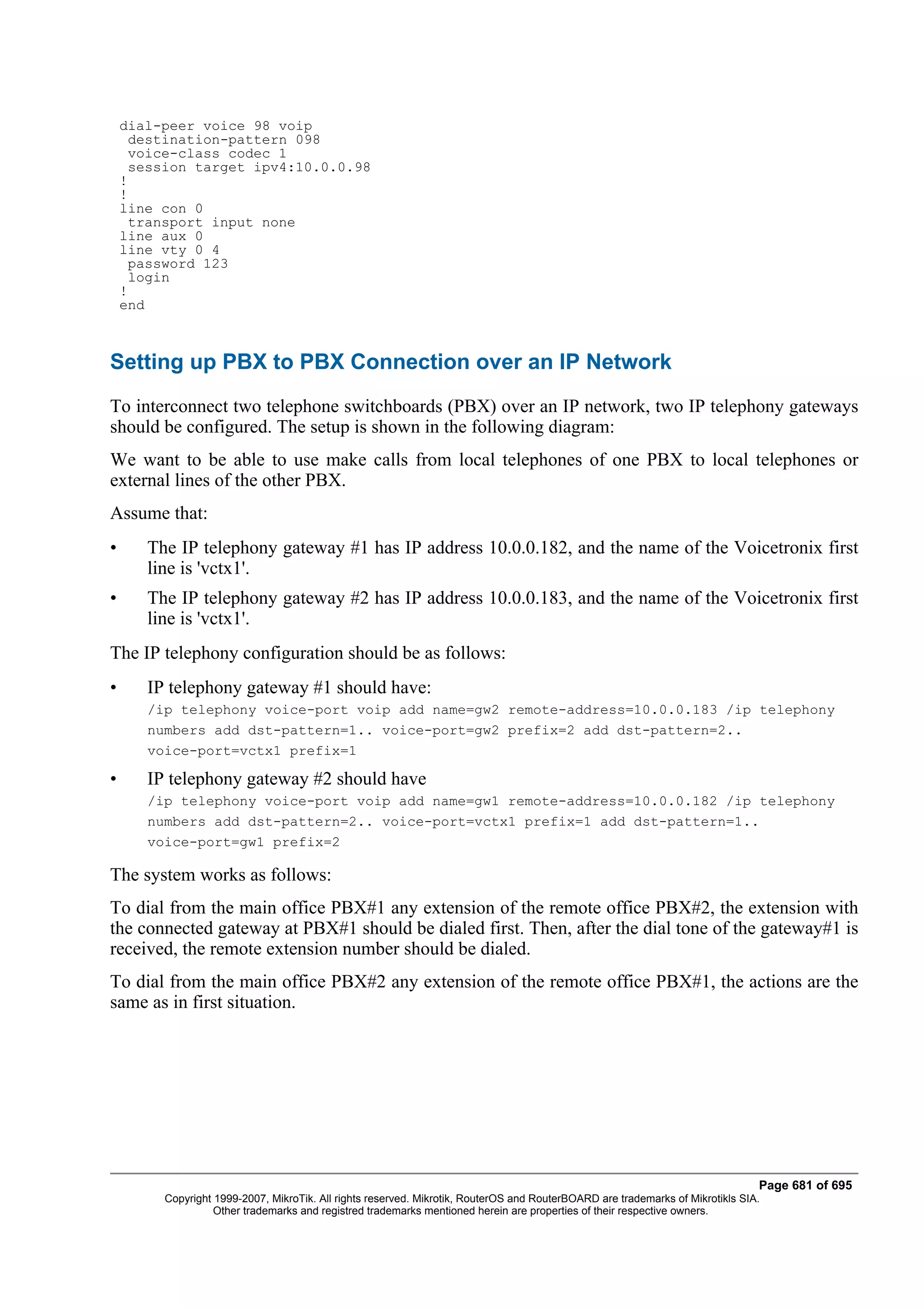 dial-peer voice 98 voip
      destination-pattern 098
      voice-class codec 1
      session target ipv4:10.0.0.98
    !
    !
    line con 0
      transport input none
    line aux 0
    line vty 0 4
      password 123
      login
    !
    end



Setting up PBX to PBX Connection over an IP Network
To interconnect two telephone switchboards (PBX) over an IP network, two IP telephony gateways
should be configured. The setup is shown in the following diagram:
We want to be able to use make calls from local telephones of one PBX to local telephones or
external lines of the other PBX.
Assume that:
•      The IP telephony gateway #1 has IP address 10.0.0.182, and the name of the Voicetronix first
       line is 'vctx1'.
•      The IP telephony gateway #2 has IP address 10.0.0.183, and the name of the Voicetronix first
       line is 'vctx1'.
The IP telephony configuration should be as follows:
•      IP telephony gateway #1 should have:
       /ip telephony voice-port voip add name=gw2 remote-address=10.0.0.183 /ip telephony
       numbers add dst-pattern=1.. voice-port=gw2 prefix=2 add dst-pattern=2..
       voice-port=vctx1 prefix=1

•      IP telephony gateway #2 should have
       /ip telephony voice-port voip add name=gw1 remote-address=10.0.0.182 /ip telephony
       numbers add dst-pattern=2.. voice-port=vctx1 prefix=1 add dst-pattern=1..
       voice-port=gw1 prefix=2

The system works as follows:
To dial from the main office PBX#1 any extension of the remote office PBX#2, the extension with
the connected gateway at PBX#1 should be dialed first. Then, after the dial tone of the gateway#1 is
received, the remote extension number should be dialed.
To dial from the main office PBX#2 any extension of the remote office PBX#1, the actions are the
same as in first situation.




                                                                                                                                Page 681 of 695
         Copyright 1999-2007, MikroTik. All rights reserved. Mikrotik, RouterOS and RouterBOARD are trademarks of Mikrotikls SIA.
                   Other trademarks and registred trademarks mentioned herein are properties of their respective owners.
 
