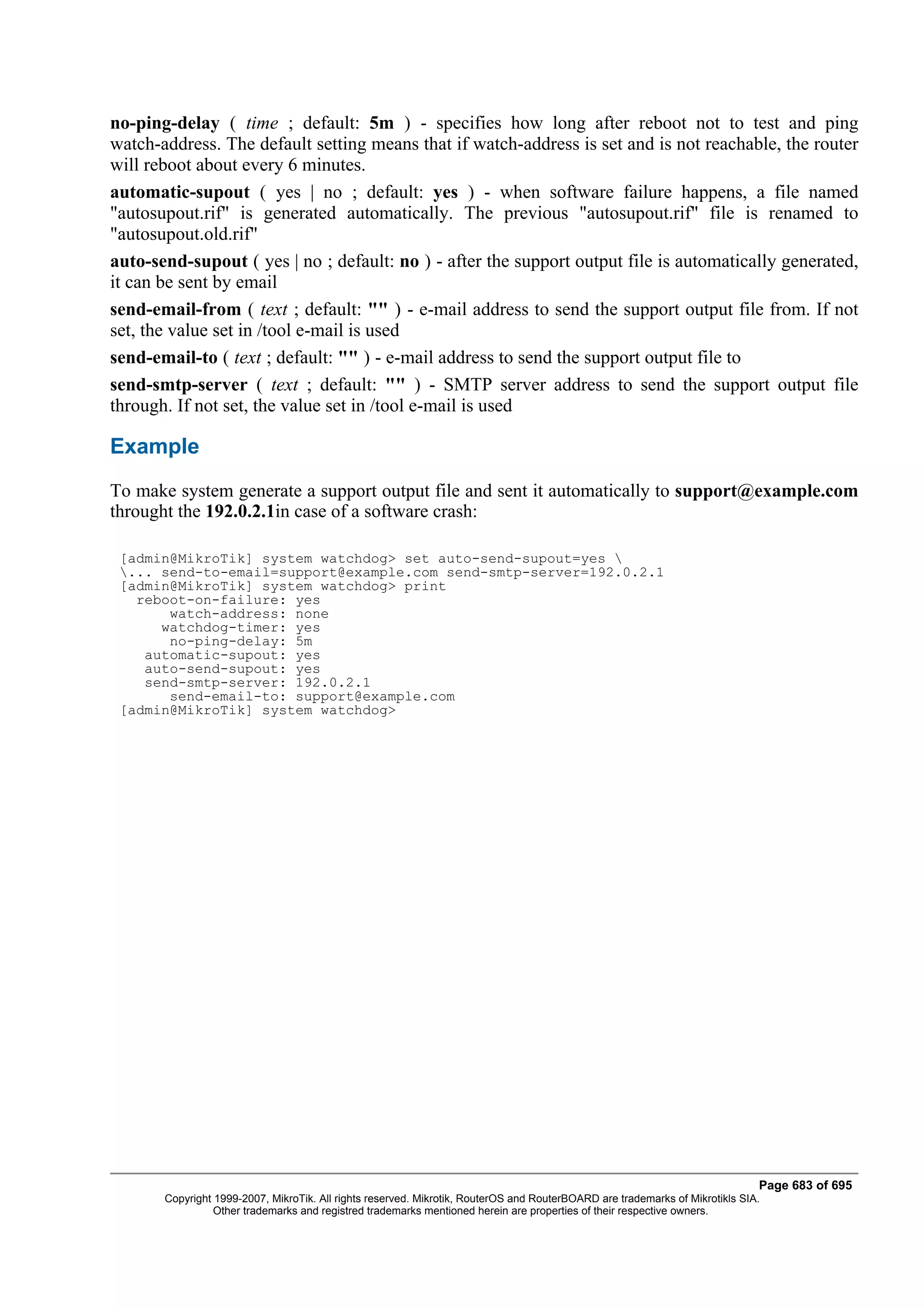 no-ping-delay ( time ; default: 5m ) - specifies how long after reboot not to test and ping
watch-address. The default setting means that if watch-address is set and is not reachable, the router
will reboot about every 6 minutes.
automatic-supout ( yes | no ; default: yes ) - when software failure happens, a file named
"autosupout.rif" is generated automatically. The previous "autosupout.rif" file is renamed to
"autosupout.old.rif"
auto-send-supout ( yes | no ; default: no ) - after the support output file is automatically generated,
it can be sent by email
send-email-from ( text ; default: "" ) - e-mail address to send the support output file from. If not
set, the value set in /tool e-mail is used
send-email-to ( text ; default: "" ) - e-mail address to send the support output file to
send-smtp-server ( text ; default: "" ) - SMTP server address to send the support output file
through. If not set, the value set in /tool e-mail is used

Example
To make system generate a support output file and sent it automatically to support@example.com
throught the 192.0.2.1in case of a software crash:

 [admin@MikroTik] system watchdog> set auto-send-supout=yes 
 ... send-to-email=support@example.com send-smtp-server=192.0.2.1
 [admin@MikroTik] system watchdog> print
   reboot-on-failure: yes
       watch-address: none
      watchdog-timer: yes
       no-ping-delay: 5m
    automatic-supout: yes
    auto-send-supout: yes
    send-smtp-server: 192.0.2.1
       send-email-to: support@example.com
 [admin@MikroTik] system watchdog>




                                                                                                                              Page 683 of 695
       Copyright 1999-2007, MikroTik. All rights reserved. Mikrotik, RouterOS and RouterBOARD are trademarks of Mikrotikls SIA.
                 Other trademarks and registred trademarks mentioned herein are properties of their respective owners.
 