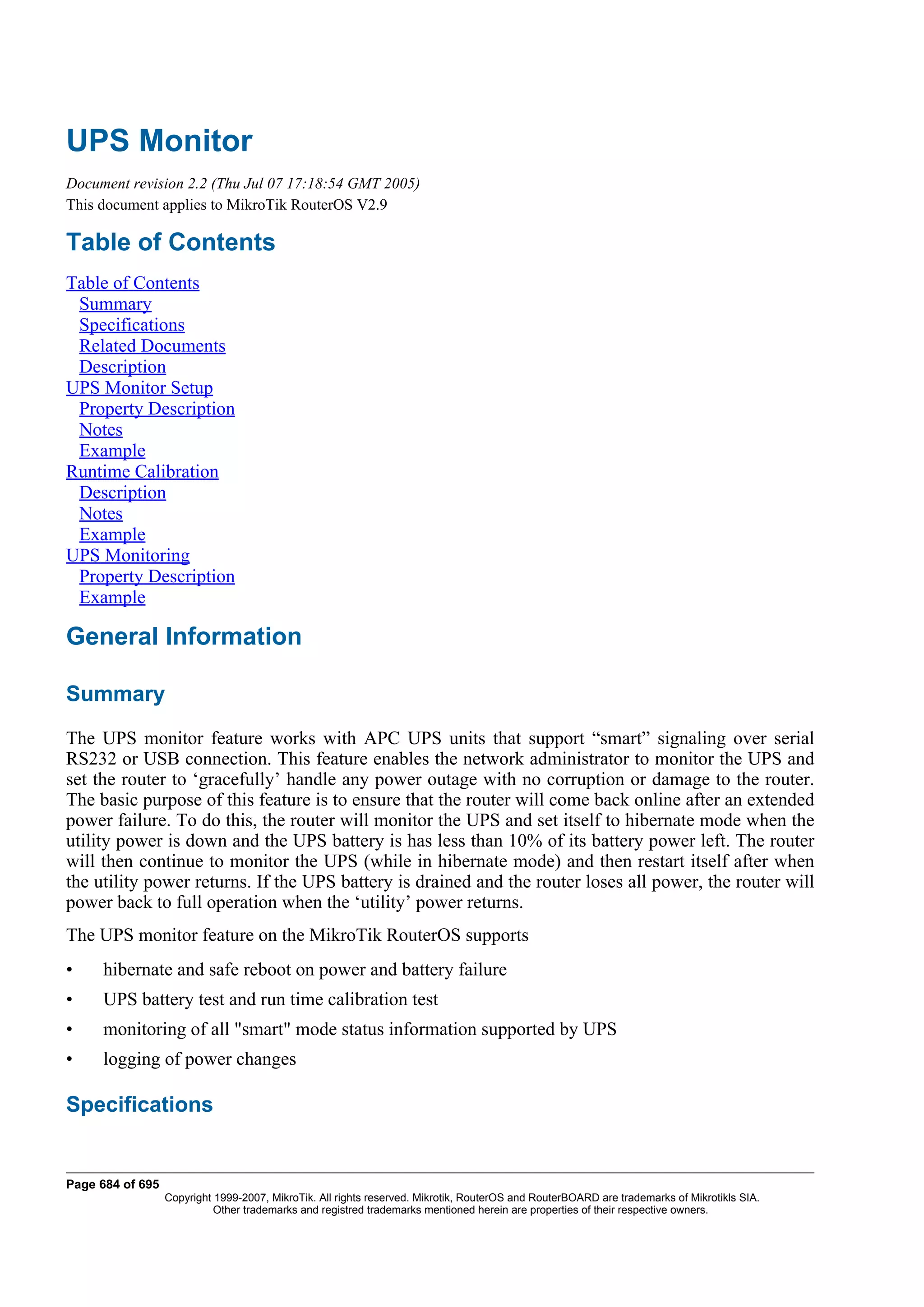 UPS Monitor
Document revision 2.2 (Thu Jul 07 17:18:54 GMT 2005)
This document applies to MikroTik RouterOS V2.9

Table of Contents
Table of Contents
 Summary
 Specifications
 Related Documents
 Description
UPS Monitor Setup
 Property Description
 Notes
 Example
Runtime Calibration
 Description
 Notes
 Example
UPS Monitoring
 Property Description
 Example

General Information

Summary
The UPS monitor feature works with APC UPS units that support “smart” signaling over serial
RS232 or USB connection. This feature enables the network administrator to monitor the UPS and
set the router to ‘gracefully’ handle any power outage with no corruption or damage to the router.
The basic purpose of this feature is to ensure that the router will come back online after an extended
power failure. To do this, the router will monitor the UPS and set itself to hibernate mode when the
utility power is down and the UPS battery is has less than 10% of its battery power left. The router
will then continue to monitor the UPS (while in hibernate mode) and then restart itself after when
the utility power returns. If the UPS battery is drained and the router loses all power, the router will
power back to full operation when the ‘utility’ power returns.
The UPS monitor feature on the MikroTik RouterOS supports
•    hibernate and safe reboot on power and battery failure
•    UPS battery test and run time calibration test
•    monitoring of all "smart" mode status information supported by UPS
•    logging of power changes

Specifications


Page 684 of 695
                  Copyright 1999-2007, MikroTik. All rights reserved. Mikrotik, RouterOS and RouterBOARD are trademarks of Mikrotikls SIA.
                            Other trademarks and registred trademarks mentioned herein are properties of their respective owners.
 