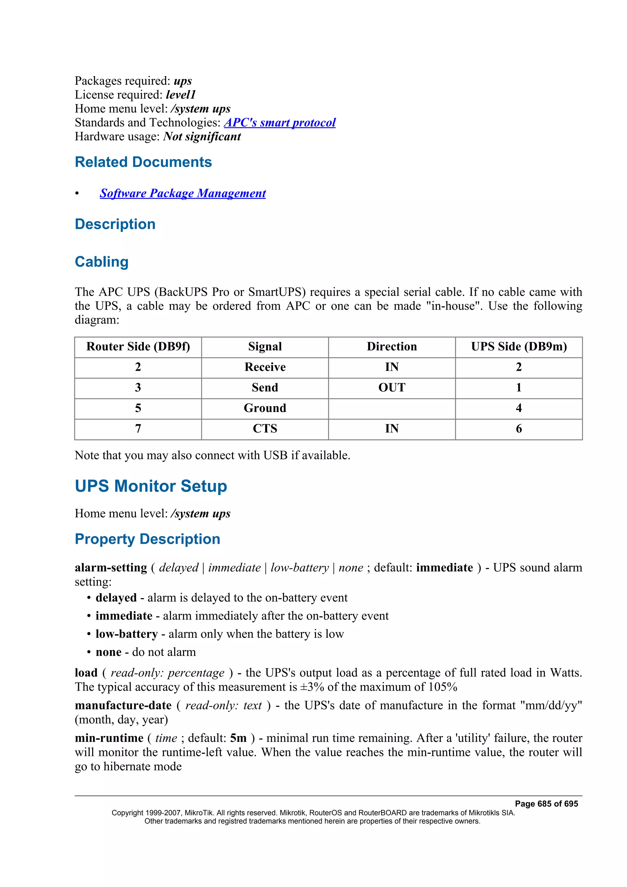 Packages required: ups
License required: level1
Home menu level: /system ups
Standards and Technologies: APC's smart protocol
Hardware usage: Not significant

Related Documents

•     Software Package Management

Description

Cabling
The APC UPS (BackUPS Pro or SmartUPS) requires a special serial cable. If no cable came with
the UPS, a cable may be ordered from APC or one can be made "in-house". Use the following
diagram:

    Router Side (DB9f)                          Signal                             Direction                      UPS Side (DB9m)
              2                                Receive                                   IN                                        2
              3                                  Send                                  OUT                                         1
              5                                Ground                                                                              4
              7                                  CTS                                     IN                                        6

Note that you may also connect with USB if available.

UPS Monitor Setup
Home menu level: /system ups

Property Description
alarm-setting ( delayed | immediate | low-battery | none ; default: immediate ) - UPS sound alarm
setting:
  • delayed - alarm is delayed to the on-battery event
  • immediate - alarm immediately after the on-battery event
  • low-battery - alarm only when the battery is low
  • none - do not alarm
load ( read-only: percentage ) - the UPS's output load as a percentage of full rated load in Watts.
The typical accuracy of this measurement is ±3% of the maximum of 105%
manufacture-date ( read-only: text ) - the UPS's date of manufacture in the format "mm/dd/yy"
(month, day, year)
min-runtime ( time ; default: 5m ) - minimal run time remaining. After a 'utility' failure, the router
will monitor the runtime-left value. When the value reaches the min-runtime value, the router will
go to hibernate mode

                                                                                                                               Page 685 of 695
        Copyright 1999-2007, MikroTik. All rights reserved. Mikrotik, RouterOS and RouterBOARD are trademarks of Mikrotikls SIA.
                  Other trademarks and registred trademarks mentioned herein are properties of their respective owners.
 