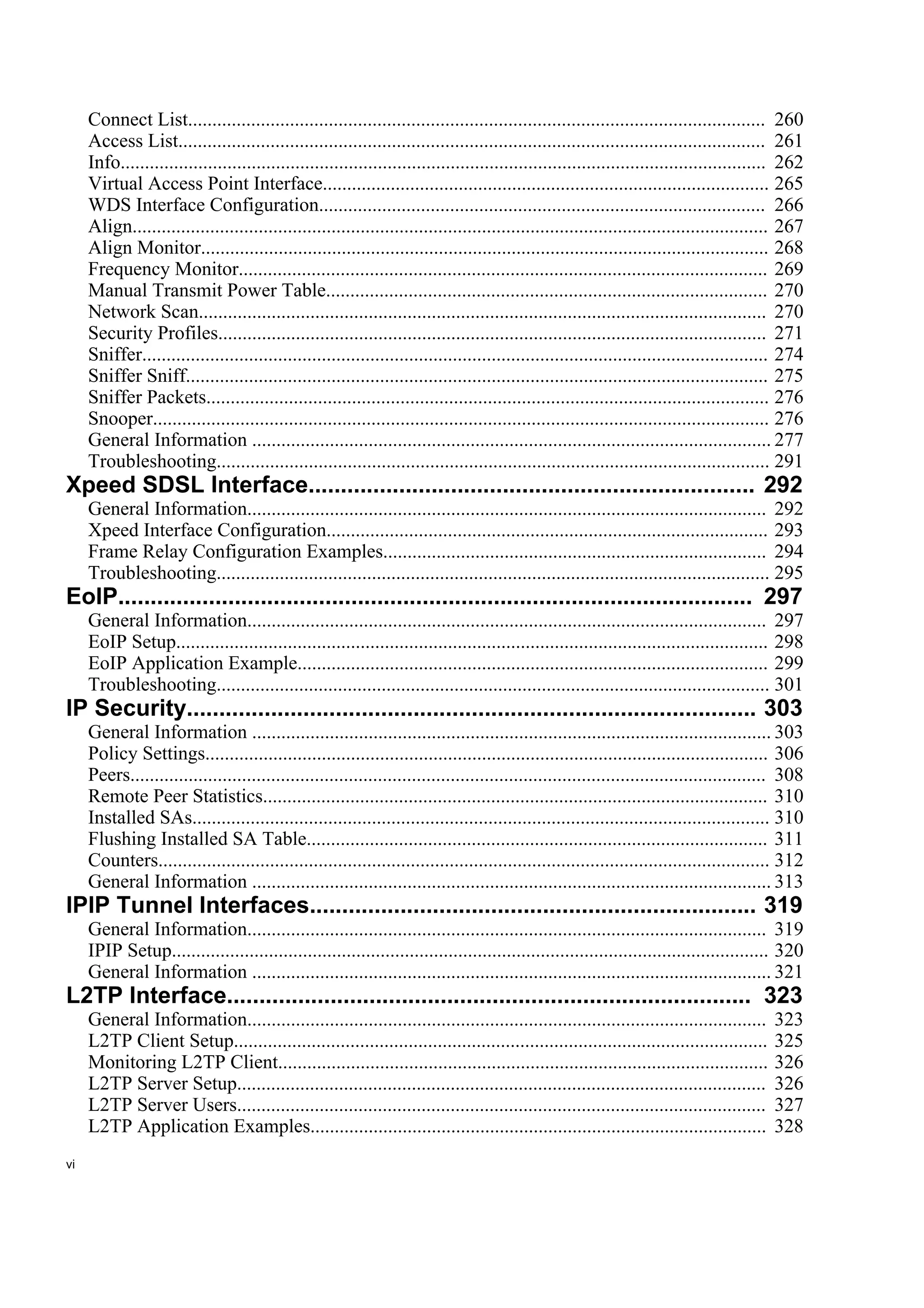 Connect List....................................................................................................................... 260
     Access List......................................................................................................................... 261
     Info..................................................................................................................................... 262
     Virtual Access Point Interface............................................................................................ 265
     WDS Interface Configuration............................................................................................ 266
     Align................................................................................................................................... 267
     Align Monitor..................................................................................................................... 268
     Frequency Monitor............................................................................................................. 269
     Manual Transmit Power Table........................................................................................... 270
     Network Scan..................................................................................................................... 270
     Security Profiles................................................................................................................. 271
     Sniffer................................................................................................................................. 274
     Sniffer Sniff........................................................................................................................ 275
     Sniffer Packets.................................................................................................................... 276
     Snooper............................................................................................................................... 276
     General Information ........................................................................................................... 277
     Troubleshooting.................................................................................................................. 291
Xpeed SDSL Interface..................................................................... 292
     General Information........................................................................................................... 292
     Xpeed Interface Configuration........................................................................................... 293
     Frame Relay Configuration Examples............................................................................... 294
     Troubleshooting.................................................................................................................. 295
EoIP.................................................................................................. 297
     General Information........................................................................................................... 297
     EoIP Setup.......................................................................................................................... 298
     EoIP Application Example................................................................................................. 299
     Troubleshooting.................................................................................................................. 301
IP Security........................................................................................ 303
     General Information ........................................................................................................... 303
     Policy Settings.................................................................................................................... 306
     Peers................................................................................................................................... 308
     Remote Peer Statistics........................................................................................................ 310
     Installed SAs....................................................................................................................... 310
     Flushing Installed SA Table............................................................................................... 311
     Counters.............................................................................................................................. 312
     General Information ........................................................................................................... 313
IPIP Tunnel Interfaces..................................................................... 319
     General Information........................................................................................................... 319
     IPIP Setup........................................................................................................................... 320
     General Information ........................................................................................................... 321
L2TP Interface................................................................................. 323
     General Information...........................................................................................................         323
     L2TP Client Setup..............................................................................................................        325
     Monitoring L2TP Client.....................................................................................................            326
     L2TP Server Setup.............................................................................................................         326
     L2TP Server Users.............................................................................................................         327
     L2TP Application Examples..............................................................................................                328
vi
 