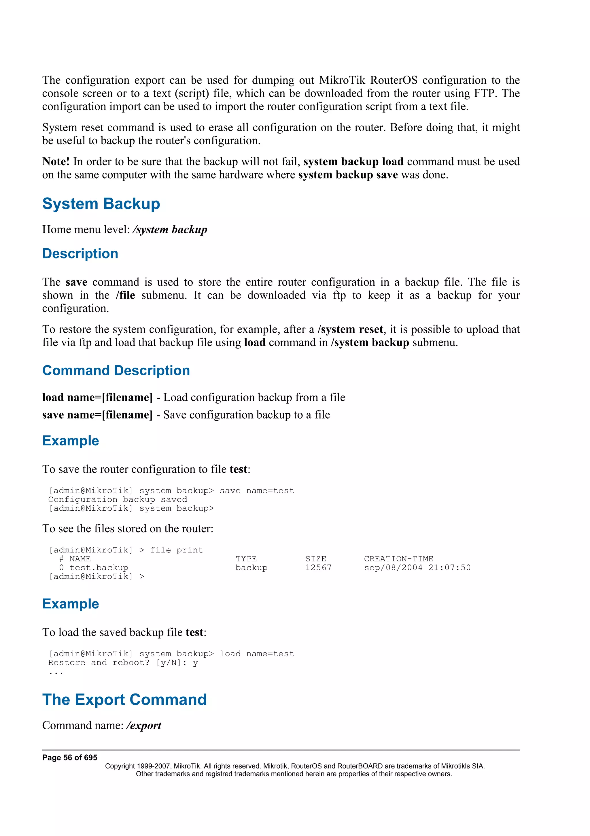 The configuration export can be used for dumping out MikroTik RouterOS configuration to the
console screen or to a text (script) file, which can be downloaded from the router using FTP. The
configuration import can be used to import the router configuration script from a text file.
System reset command is used to erase all configuration on the router. Before doing that, it might
be useful to backup the router's configuration.
Note! In order to be sure that the backup will not fail, system backup load command must be used
on the same computer with the same hardware where system backup save was done.

System Backup
Home menu level: /system backup

Description
The save command is used to store the entire router configuration in a backup file. The file is
shown in the /file submenu. It can be downloaded via ftp to keep it as a backup for your
configuration.
To restore the system configuration, for example, after a /system reset, it is possible to upload that
file via ftp and load that backup file using load command in /system backup submenu.

Command Description
load name=[filename] - Load configuration backup from a file
save name=[filename] - Save configuration backup to a file

Example
To save the router configuration to file test:
 [admin@MikroTik] system backup> save name=test
 Configuration backup saved
 [admin@MikroTik] system backup>

To see the files stored on the router:
 [admin@MikroTik] > file print
   # NAME                                                 TYPE                  SIZE              CREATION-TIME
   0 test.backup                                          backup                12567             sep/08/2004 21:07:50
 [admin@MikroTik] >


Example
To load the saved backup file test:
 [admin@MikroTik] system backup> load name=test
 Restore and reboot? [y/N]: y
 ...


The Export Command
Command name: /export

Page 56 of 695
                 Copyright 1999-2007, MikroTik. All rights reserved. Mikrotik, RouterOS and RouterBOARD are trademarks of Mikrotikls SIA.
                           Other trademarks and registred trademarks mentioned herein are properties of their respective owners.
 