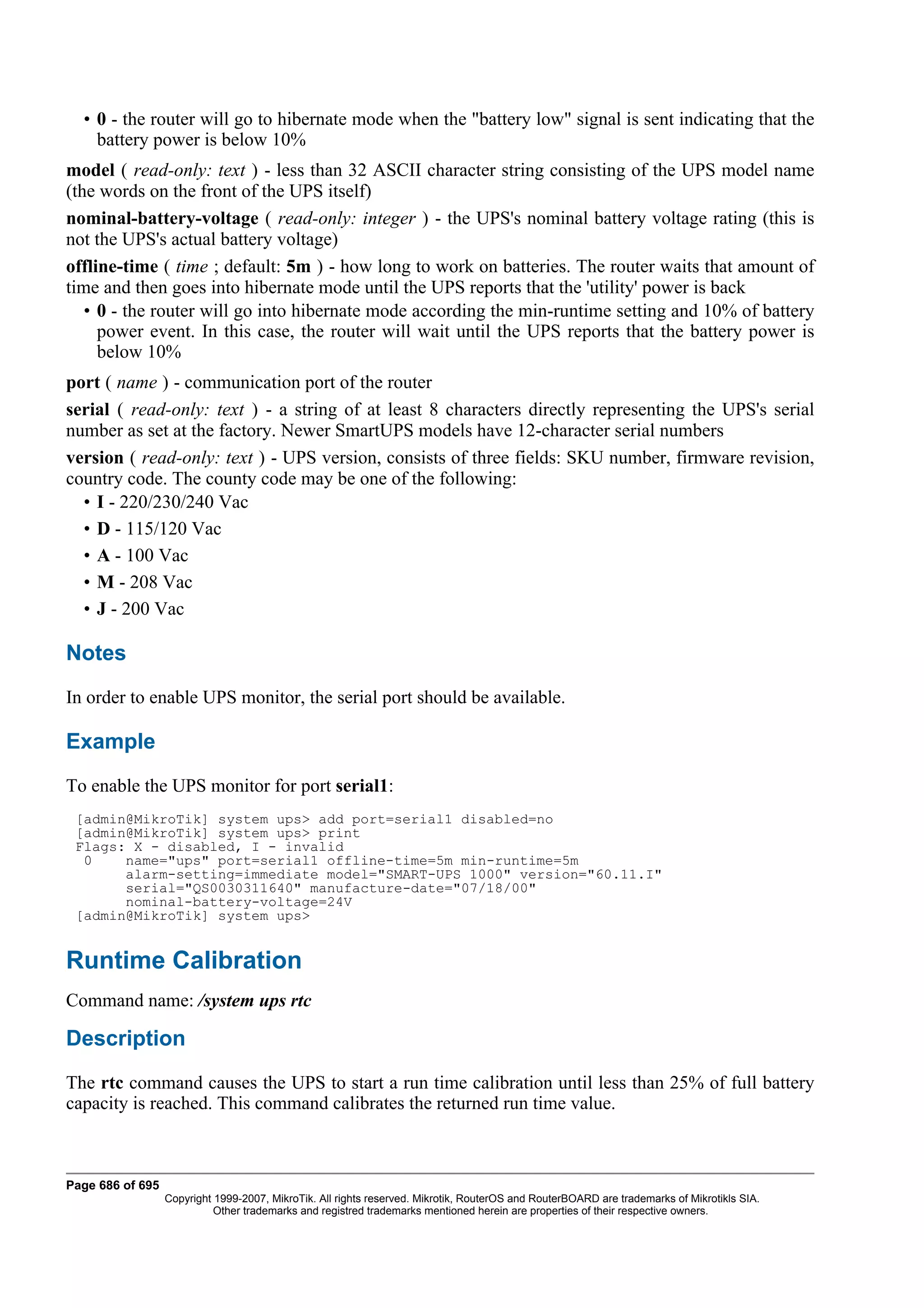 • 0 - the router will go to hibernate mode when the "battery low" signal is sent indicating that the
    battery power is below 10%
model ( read-only: text ) - less than 32 ASCII character string consisting of the UPS model name
(the words on the front of the UPS itself)
nominal-battery-voltage ( read-only: integer ) - the UPS's nominal battery voltage rating (this is
not the UPS's actual battery voltage)
offline-time ( time ; default: 5m ) - how long to work on batteries. The router waits that amount of
time and then goes into hibernate mode until the UPS reports that the 'utility' power is back
   • 0 - the router will go into hibernate mode according the min-runtime setting and 10% of battery
     power event. In this case, the router will wait until the UPS reports that the battery power is
     below 10%
port ( name ) - communication port of the router
serial ( read-only: text ) - a string of at least 8 characters directly representing the UPS's serial
number as set at the factory. Newer SmartUPS models have 12-character serial numbers
version ( read-only: text ) - UPS version, consists of three fields: SKU number, firmware revision,
country code. The county code may be one of the following:
  • I - 220/230/240 Vac
  • D - 115/120 Vac
  • A - 100 Vac
  • M - 208 Vac
  • J - 200 Vac

Notes
In order to enable UPS monitor, the serial port should be available.

Example
To enable the UPS monitor for port serial1:
 [admin@MikroTik] system ups> add port=serial1 disabled=no
 [admin@MikroTik] system ups> print
 Flags: X - disabled, I - invalid
  0    name="ups" port=serial1 offline-time=5m min-runtime=5m
       alarm-setting=immediate model="SMART-UPS 1000" version="60.11.I"
       serial="QS0030311640" manufacture-date="07/18/00"
       nominal-battery-voltage=24V
 [admin@MikroTik] system ups>


Runtime Calibration
Command name: /system ups rtc

Description
The rtc command causes the UPS to start a run time calibration until less than 25% of full battery
capacity is reached. This command calibrates the returned run time value.



Page 686 of 695
                  Copyright 1999-2007, MikroTik. All rights reserved. Mikrotik, RouterOS and RouterBOARD are trademarks of Mikrotikls SIA.
                            Other trademarks and registred trademarks mentioned herein are properties of their respective owners.
 