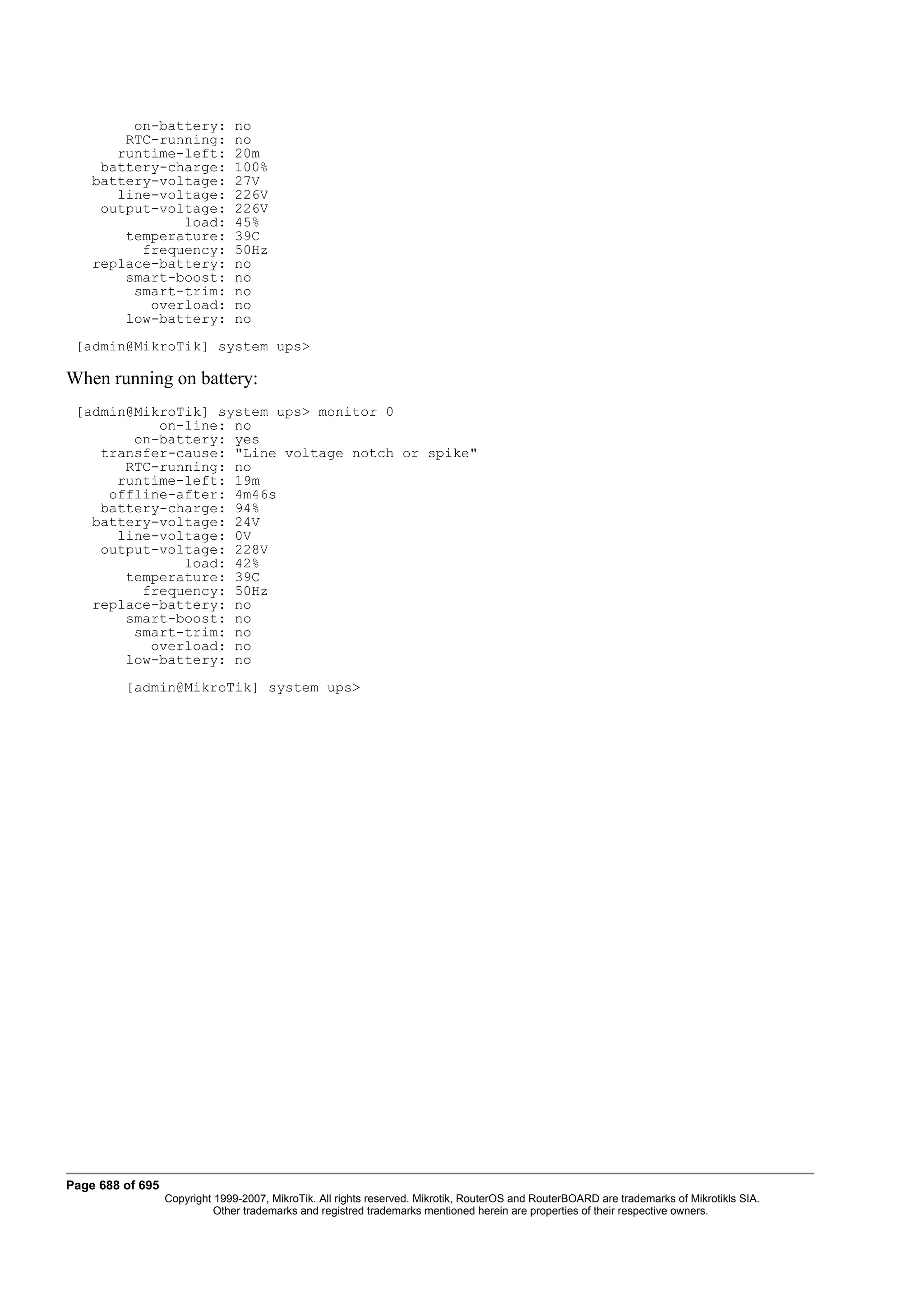 on-battery:            no
        RTC-running:            no
       runtime-left:            20m
     battery-charge:            100%
    battery-voltage:            27V
       line-voltage:            226V
     output-voltage:            226V
               load:            45%
        temperature:            39C
          frequency:            50Hz
    replace-battery:            no
        smart-boost:            no
         smart-trim:            no
           overload:            no
        low-battery:            no
 [admin@MikroTik] system ups>

When running on battery:
 [admin@MikroTik] system ups> monitor 0
           on-line: no
        on-battery: yes
    transfer-cause: "Line voltage notch or spike"
       RTC-running: no
      runtime-left: 19m
     offline-after: 4m46s
    battery-charge: 94%
   battery-voltage: 24V
      line-voltage: 0V
    output-voltage: 228V
              load: 42%
       temperature: 39C
         frequency: 50Hz
   replace-battery: no
       smart-boost: no
        smart-trim: no
          overload: no
       low-battery: no
         [admin@MikroTik] system ups>




Page 688 of 695
                  Copyright 1999-2007, MikroTik. All rights reserved. Mikrotik, RouterOS and RouterBOARD are trademarks of Mikrotikls SIA.
                            Other trademarks and registred trademarks mentioned herein are properties of their respective owners.
 