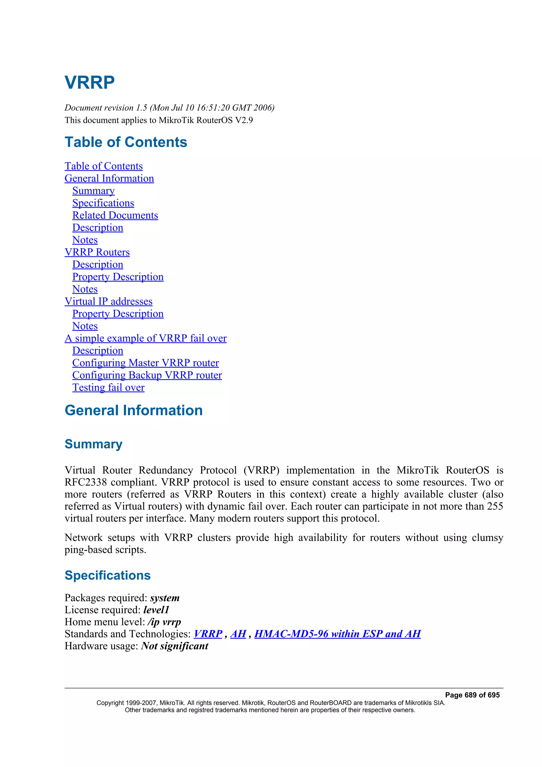 VRRP
Document revision 1.5 (Mon Jul 10 16:51:20 GMT 2006)
This document applies to MikroTik RouterOS V2.9

Table of Contents
Table of Contents
General Information
 Summary
 Specifications
 Related Documents
 Description
 Notes
VRRP Routers
 Description
 Property Description
 Notes
Virtual IP addresses
 Property Description
 Notes
A simple example of VRRP fail over
 Description
 Configuring Master VRRP router
 Configuring Backup VRRP router
 Testing fail over

General Information

Summary
Virtual Router Redundancy Protocol (VRRP) implementation in the MikroTik RouterOS is
RFC2338 compliant. VRRP protocol is used to ensure constant access to some resources. Two or
more routers (referred as VRRP Routers in this context) create a highly available cluster (also
referred as Virtual routers) with dynamic fail over. Each router can participate in not more than 255
virtual routers per interface. Many modern routers support this protocol.
Network setups with VRRP clusters provide high availability for routers without using clumsy
ping-based scripts.

Specifications
Packages required: system
License required: level1
Home menu level: /ip vrrp
Standards and Technologies: VRRP , AH , HMAC-MD5-96 within ESP and AH
Hardware usage: Not significant



                                                                                                                              Page 689 of 695
       Copyright 1999-2007, MikroTik. All rights reserved. Mikrotik, RouterOS and RouterBOARD are trademarks of Mikrotikls SIA.
                 Other trademarks and registred trademarks mentioned herein are properties of their respective owners.
 