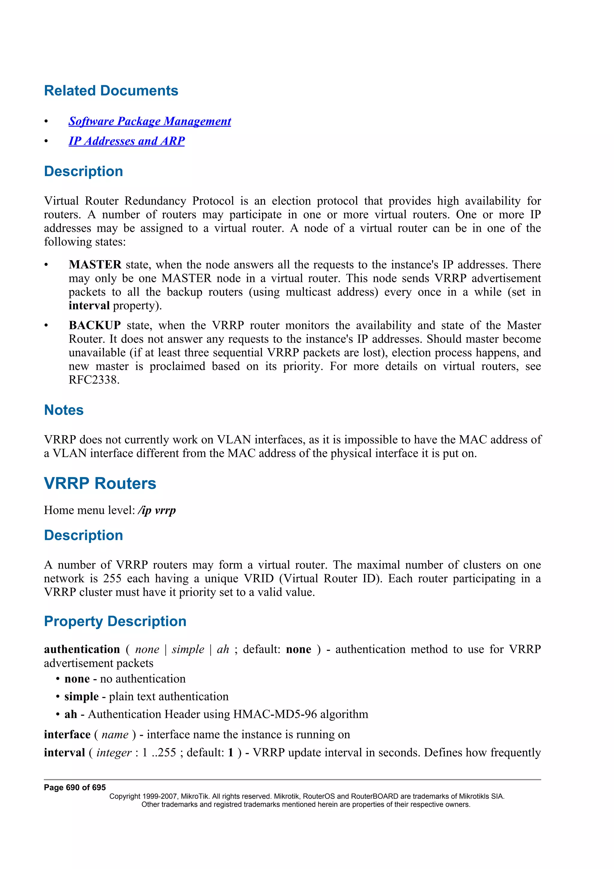 Related Documents

•    Software Package Management
•    IP Addresses and ARP

Description
Virtual Router Redundancy Protocol is an election protocol that provides high availability for
routers. A number of routers may participate in one or more virtual routers. One or more IP
addresses may be assigned to a virtual router. A node of a virtual router can be in one of the
following states:
•    MASTER state, when the node answers all the requests to the instance's IP addresses. There
     may only be one MASTER node in a virtual router. This node sends VRRP advertisement
     packets to all the backup routers (using multicast address) every once in a while (set in
     interval property).
•    BACKUP state, when the VRRP router monitors the availability and state of the Master
     Router. It does not answer any requests to the instance's IP addresses. Should master become
     unavailable (if at least three sequential VRRP packets are lost), election process happens, and
     new master is proclaimed based on its priority. For more details on virtual routers, see
     RFC2338.

Notes
VRRP does not currently work on VLAN interfaces, as it is impossible to have the MAC address of
a VLAN interface different from the MAC address of the physical interface it is put on.

VRRP Routers
Home menu level: /ip vrrp

Description
A number of VRRP routers may form a virtual router. The maximal number of clusters on one
network is 255 each having a unique VRID (Virtual Router ID). Each router participating in a
VRRP cluster must have it priority set to a valid value.

Property Description
authentication ( none | simple | ah ; default: none ) - authentication method to use for VRRP
advertisement packets
  • none - no authentication
  • simple - plain text authentication
  • ah - Authentication Header using HMAC-MD5-96 algorithm
interface ( name ) - interface name the instance is running on
interval ( integer : 1 ..255 ; default: 1 ) - VRRP update interval in seconds. Defines how frequently

Page 690 of 695
                  Copyright 1999-2007, MikroTik. All rights reserved. Mikrotik, RouterOS and RouterBOARD are trademarks of Mikrotikls SIA.
                            Other trademarks and registred trademarks mentioned herein are properties of their respective owners.
 