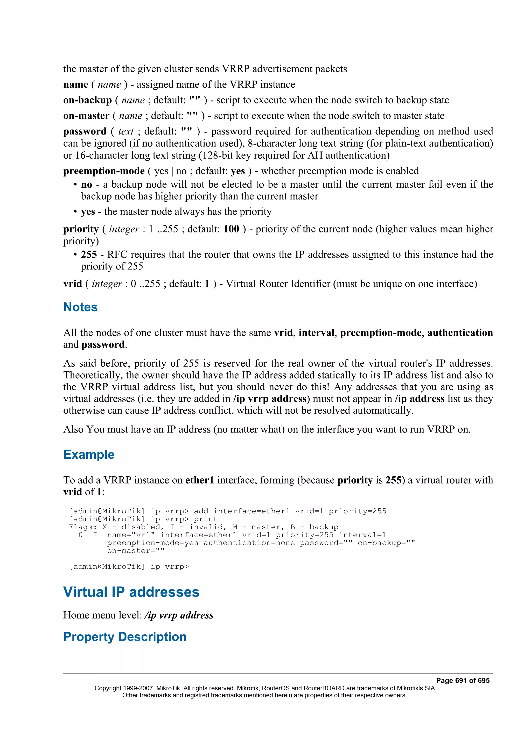 the master of the given cluster sends VRRP advertisement packets
name ( name ) - assigned name of the VRRP instance
on-backup ( name ; default: "" ) - script to execute when the node switch to backup state
on-master ( name ; default: "" ) - script to execute when the node switch to master state
password ( text ; default: "" ) - password required for authentication depending on method used
can be ignored (if no authentication used), 8-character long text string (for plain-text authentication)
or 16-character long text string (128-bit key required for AH authentication)
preemption-mode ( yes | no ; default: yes ) - whether preemption mode is enabled
  • no - a backup node will not be elected to be a master until the current master fail even if the
    backup node has higher priority than the current master
  • yes - the master node always has the priority
priority ( integer : 1 ..255 ; default: 100 ) - priority of the current node (higher values mean higher
priority)
  • 255 - RFC requires that the router that owns the IP addresses assigned to this instance had the
    priority of 255
vrid ( integer : 0 ..255 ; default: 1 ) - Virtual Router Identifier (must be unique on one interface)

Notes
All the nodes of one cluster must have the same vrid, interval, preemption-mode, authentication
and password.
As said before, priority of 255 is reserved for the real owner of the virtual router's IP addresses.
Theoretically, the owner should have the IP address added statically to its IP address list and also to
the VRRP virtual address list, but you should never do this! Any addresses that you are using as
virtual addresses (i.e. they are added in /ip vrrp address) must not appear in /ip address list as they
otherwise can cause IP address conflict, which will not be resolved automatically.
Also You must have an IP address (no matter what) on the interface you want to run VRRP on.

Example
To add a VRRP instance on ether1 interface, forming (because priority is 255) a virtual router with
vrid of 1:
 [admin@MikroTik] ip vrrp> add interface=ether1 vrid=1 priority=255
 [admin@MikroTik] ip vrrp> print
 Flags: X - disabled, I - invalid, M - master, B - backup
   0 I name="vr1" interface=ether1 vrid=1 priority=255 interval=1
         preemption-mode=yes authentication=none password="" on-backup=""
         on-master=""
 [admin@MikroTik] ip vrrp>


Virtual IP addresses
Home menu level: /ip vrrp address

Property Description


                                                                                                                              Page 691 of 695
       Copyright 1999-2007, MikroTik. All rights reserved. Mikrotik, RouterOS and RouterBOARD are trademarks of Mikrotikls SIA.
                 Other trademarks and registred trademarks mentioned herein are properties of their respective owners.
 