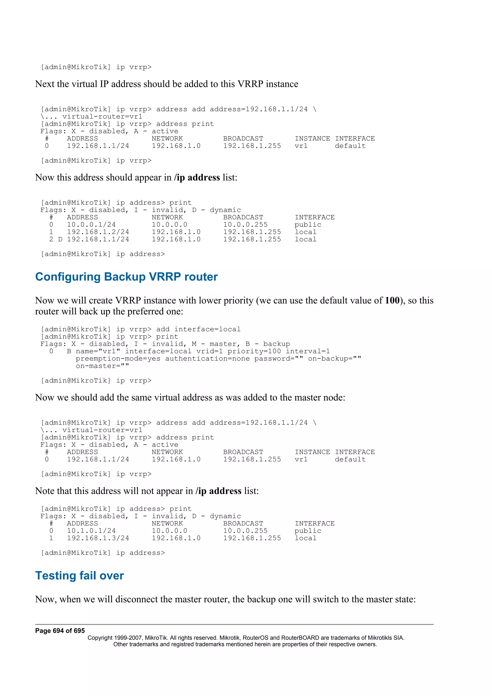 [admin@MikroTik] ip vrrp>

Next the virtual IP address should be added to this VRRP instance

 [admin@MikroTik] ip vrrp> address add address=192.168.1.1/24 
 ... virtual-router=vr1
 [admin@MikroTik] ip vrrp> address print
 Flags: X - disabled, A - active
  #    ADDRESS            NETWORK         BROADCAST       INSTANCE INTERFACE
  0    192.168.1.1/24     192.168.1.0     192.168.1.255   vr1      default
 [admin@MikroTik] ip vrrp>

Now this address should appear in /ip address list:

 [admin@MikroTik] ip address> print
 Flags: X - disabled, I - invalid, D - dynamic
   #   ADDRESS            NETWORK         BROADCAST                                             INTERFACE
   0   10.0.0.1/24        10.0.0.0        10.0.0.255                                            public
   1   192.168.1.2/24     192.168.1.0     192.168.1.255                                         local
   2 D 192.168.1.1/24     192.168.1.0     192.168.1.255                                         local
 [admin@MikroTik] ip address>


Configuring Backup VRRP router
Now we will create VRRP instance with lower priority (we can use the default value of 100), so this
router will back up the preferred one:
 [admin@MikroTik] ip vrrp> add interface=local
 [admin@MikroTik] ip vrrp> print
 Flags: X - disabled, I - invalid, M - master, B - backup
   0   B name="vr1" interface=local vrid=1 priority=100 interval=1
         preemption-mode=yes authentication=none password="" on-backup=""
         on-master=""
 [admin@MikroTik] ip vrrp>

Now we should add the same virtual address as was added to the master node:

 [admin@MikroTik] ip vrrp> address add address=192.168.1.1/24 
 ... virtual-router=vr1
 [admin@MikroTik] ip vrrp> address print
 Flags: X - disabled, A - active
  #    ADDRESS            NETWORK         BROADCAST       INSTANCE INTERFACE
  0    192.168.1.1/24     192.168.1.0     192.168.1.255   vr1      default
 [admin@MikroTik] ip vrrp>

Note that this address will not appear in /ip address list:
 [admin@MikroTik] ip address> print
 Flags: X - disabled, I - invalid, D - dynamic
   #   ADDRESS            NETWORK         BROADCAST                                             INTERFACE
   0   10.1.0.1/24        10.0.0.0        10.0.0.255                                            public
   1   192.168.1.3/24     192.168.1.0     192.168.1.255                                         local
 [admin@MikroTik] ip address>


Testing fail over
Now, when we will disconnect the master router, the backup one will switch to the master state:


Page 694 of 695
                  Copyright 1999-2007, MikroTik. All rights reserved. Mikrotik, RouterOS and RouterBOARD are trademarks of Mikrotikls SIA.
                            Other trademarks and registred trademarks mentioned herein are properties of their respective owners.
 