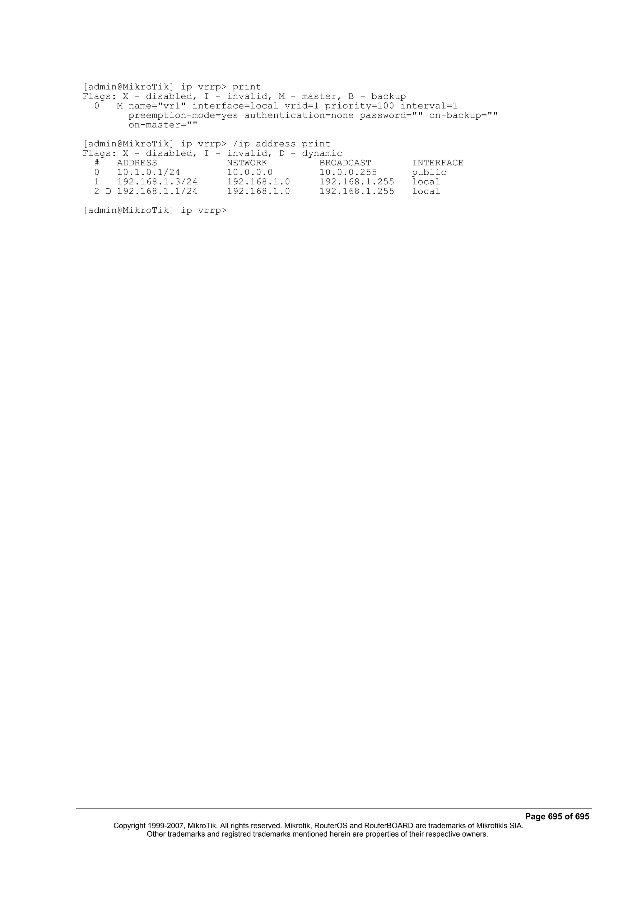 [admin@MikroTik] ip vrrp> print
Flags: X - disabled, I - invalid, M - master, B - backup
  0   M name="vr1" interface=local vrid=1 priority=100 interval=1
        preemption-mode=yes authentication=none password="" on-backup=""
        on-master=""
[admin@MikroTik] ip vrrp> /ip address print
Flags: X - disabled, I - invalid, D - dynamic
  #   ADDRESS            NETWORK         BROADCAST                                          INTERFACE
  0   10.1.0.1/24        10.0.0.0        10.0.0.255                                         public
  1   192.168.1.3/24     192.168.1.0     192.168.1.255                                      local
  2 D 192.168.1.1/24     192.168.1.0     192.168.1.255                                      local
[admin@MikroTik] ip vrrp>




                                                                                                                                Page 695 of 695
     Copyright 1999-2007, MikroTik. All rights reserved. Mikrotik, RouterOS and RouterBOARD are trademarks of Mikrotikls SIA.
               Other trademarks and registred trademarks mentioned herein are properties of their respective owners.
 