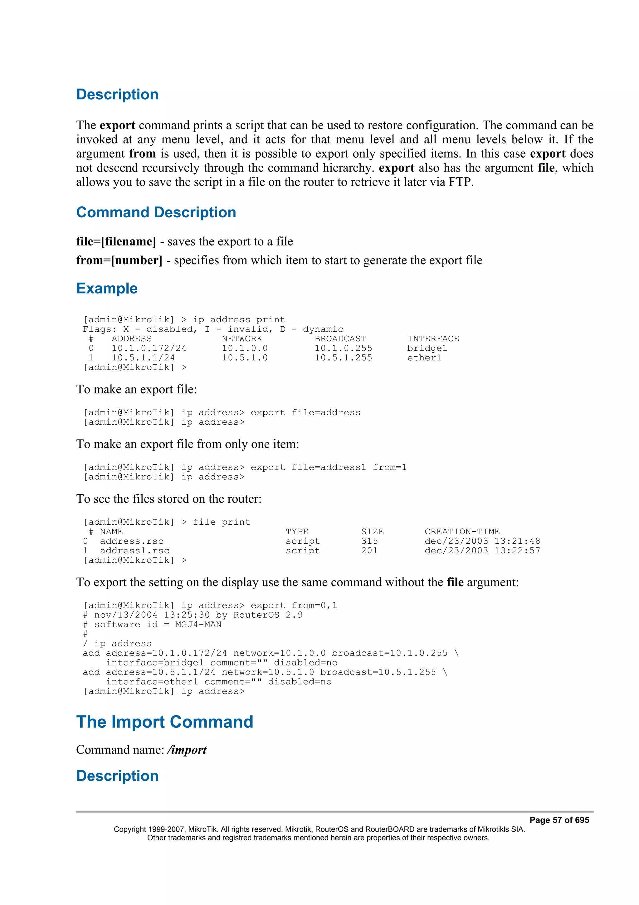 Description
The export command prints a script that can be used to restore configuration. The command can be
invoked at any menu level, and it acts for that menu level and all menu levels below it. If the
argument from is used, then it is possible to export only specified items. In this case export does
not descend recursively through the command hierarchy. export also has the argument file, which
allows you to save the script in a file on the router to retrieve it later via FTP.

Command Description
file=[filename] - saves the export to a file
from=[number] - specifies from which item to start to generate the export file

Example
 [admin@MikroTik] > ip address print
 Flags: X - disabled, I - invalid, D - dynamic
  #   ADDRESS            NETWORK         BROADCAST                                          INTERFACE
  0   10.1.0.172/24      10.1.0.0        10.1.0.255                                         bridge1
  1   10.5.1.1/24        10.5.1.0        10.5.1.255                                         ether1
 [admin@MikroTik] >

To make an export file:
 [admin@MikroTik] ip address> export file=address
 [admin@MikroTik] ip address>

To make an export file from only one item:
 [admin@MikroTik] ip address> export file=address1 from=1
 [admin@MikroTik] ip address>

To see the files stored on the router:
 [admin@MikroTik] > file print
  # NAME                                                 TYPE                  SIZE              CREATION-TIME
 0 address.rsc                                           script                315               dec/23/2003 13:21:48
 1 address1.rsc                                          script                201               dec/23/2003 13:22:57
 [admin@MikroTik] >

To export the setting on the display use the same command without the file argument:
 [admin@MikroTik] ip address> export from=0,1
 # nov/13/2004 13:25:30 by RouterOS 2.9
 # software id = MGJ4-MAN
 #
 / ip address
 add address=10.1.0.172/24 network=10.1.0.0 broadcast=10.1.0.255 
     interface=bridge1 comment="" disabled=no
 add address=10.5.1.1/24 network=10.5.1.0 broadcast=10.5.1.255 
     interface=ether1 comment="" disabled=no
 [admin@MikroTik] ip address>


The Import Command
Command name: /import

Description

                                                                                                                                  Page 57 of 695
       Copyright 1999-2007, MikroTik. All rights reserved. Mikrotik, RouterOS and RouterBOARD are trademarks of Mikrotikls SIA.
                 Other trademarks and registred trademarks mentioned herein are properties of their respective owners.
 