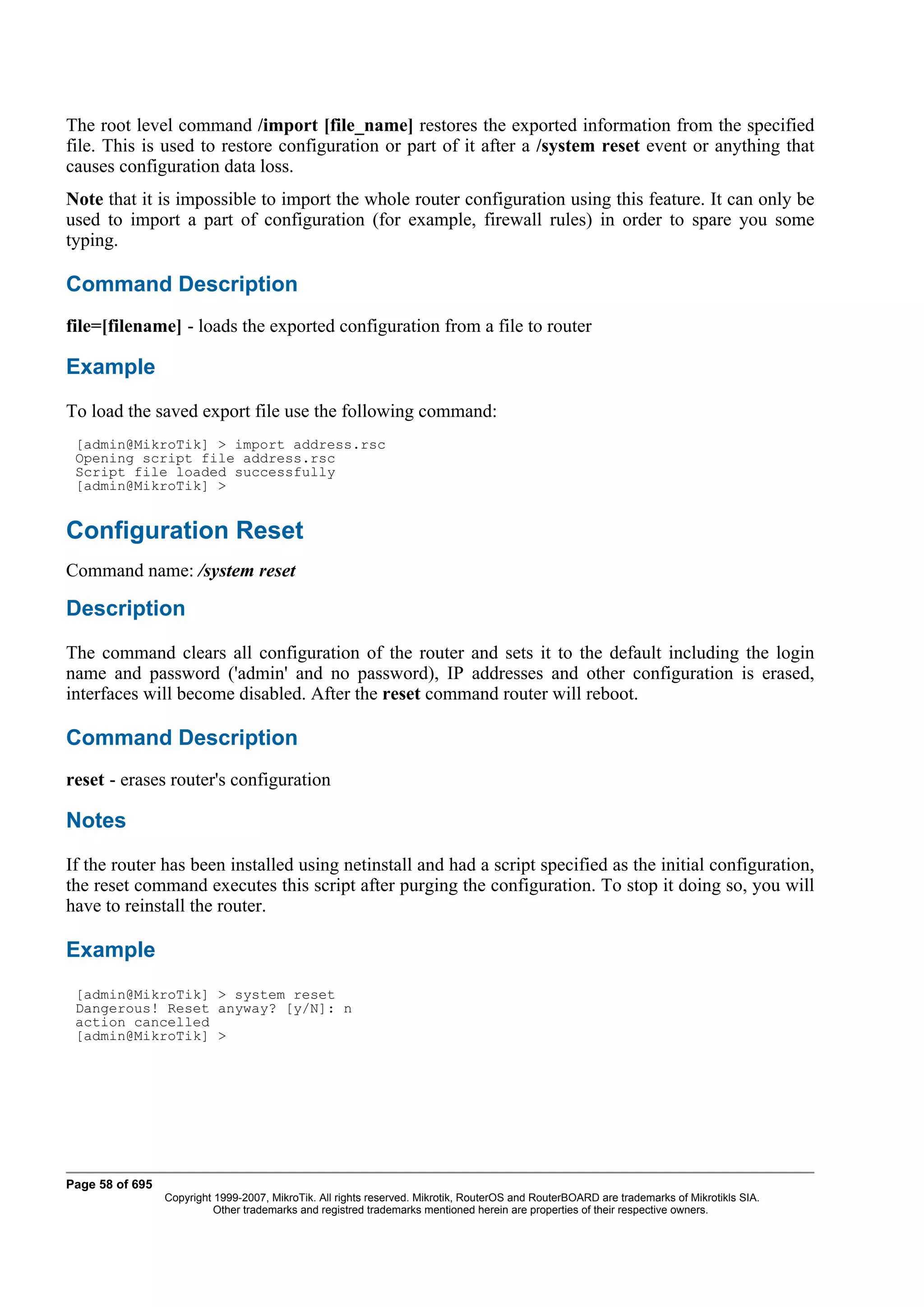 The root level command /import [file_name] restores the exported information from the specified
file. This is used to restore configuration or part of it after a /system reset event or anything that
causes configuration data loss.
Note that it is impossible to import the whole router configuration using this feature. It can only be
used to import a part of configuration (for example, firewall rules) in order to spare you some
typing.

Command Description
file=[filename] - loads the exported configuration from a file to router

Example
To load the saved export file use the following command:
 [admin@MikroTik] > import address.rsc
 Opening script file address.rsc
 Script file loaded successfully
 [admin@MikroTik] >


Configuration Reset
Command name: /system reset

Description
The command clears all configuration of the router and sets it to the default including the login
name and password ('admin' and no password), IP addresses and other configuration is erased,
interfaces will become disabled. After the reset command router will reboot.

Command Description
reset - erases router's configuration

Notes
If the router has been installed using netinstall and had a script specified as the initial configuration,
the reset command executes this script after purging the configuration. To stop it doing so, you will
have to reinstall the router.

Example
 [admin@MikroTik] > system reset
 Dangerous! Reset anyway? [y/N]: n
 action cancelled
 [admin@MikroTik] >




Page 58 of 695
                 Copyright 1999-2007, MikroTik. All rights reserved. Mikrotik, RouterOS and RouterBOARD are trademarks of Mikrotikls SIA.
                           Other trademarks and registred trademarks mentioned herein are properties of their respective owners.
 