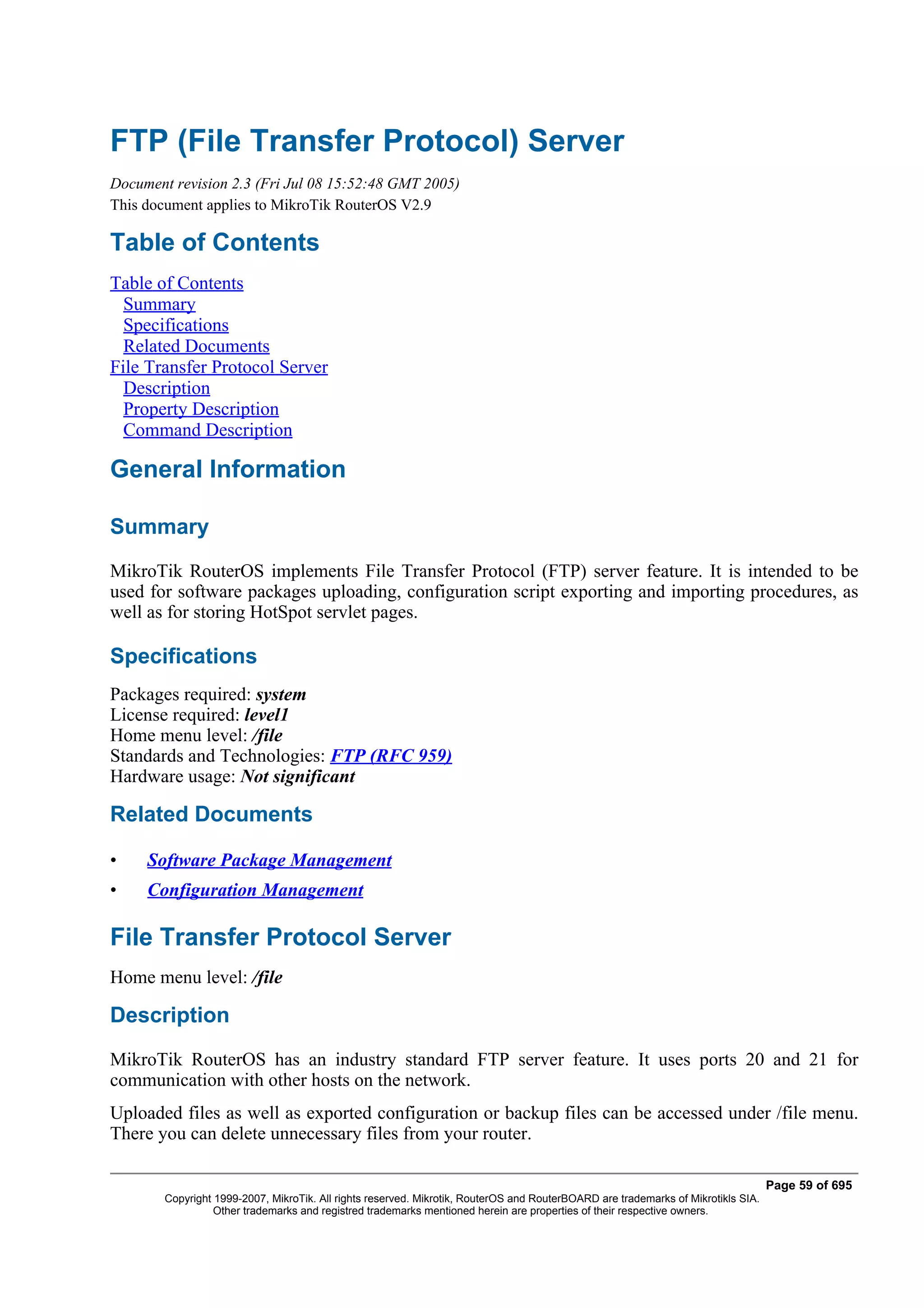 FTP (File Transfer Protocol) Server
Document revision 2.3 (Fri Jul 08 15:52:48 GMT 2005)
This document applies to MikroTik RouterOS V2.9

Table of Contents
Table of Contents
  Summary
  Specifications
  Related Documents
File Transfer Protocol Server
  Description
  Property Description
  Command Description

General Information

Summary
MikroTik RouterOS implements File Transfer Protocol (FTP) server feature. It is intended to be
used for software packages uploading, configuration script exporting and importing procedures, as
well as for storing HotSpot servlet pages.

Specifications
Packages required: system
License required: level1
Home menu level: /file
Standards and Technologies: FTP (RFC 959)
Hardware usage: Not significant

Related Documents

•    Software Package Management
•    Configuration Management

File Transfer Protocol Server
Home menu level: /file

Description
MikroTik RouterOS has an industry standard FTP server feature. It uses ports 20 and 21 for
communication with other hosts on the network.
Uploaded files as well as exported configuration or backup files can be accessed under /file menu.
There you can delete unnecessary files from your router.

                                                                                                                                   Page 59 of 695
        Copyright 1999-2007, MikroTik. All rights reserved. Mikrotik, RouterOS and RouterBOARD are trademarks of Mikrotikls SIA.
                  Other trademarks and registred trademarks mentioned herein are properties of their respective owners.
 