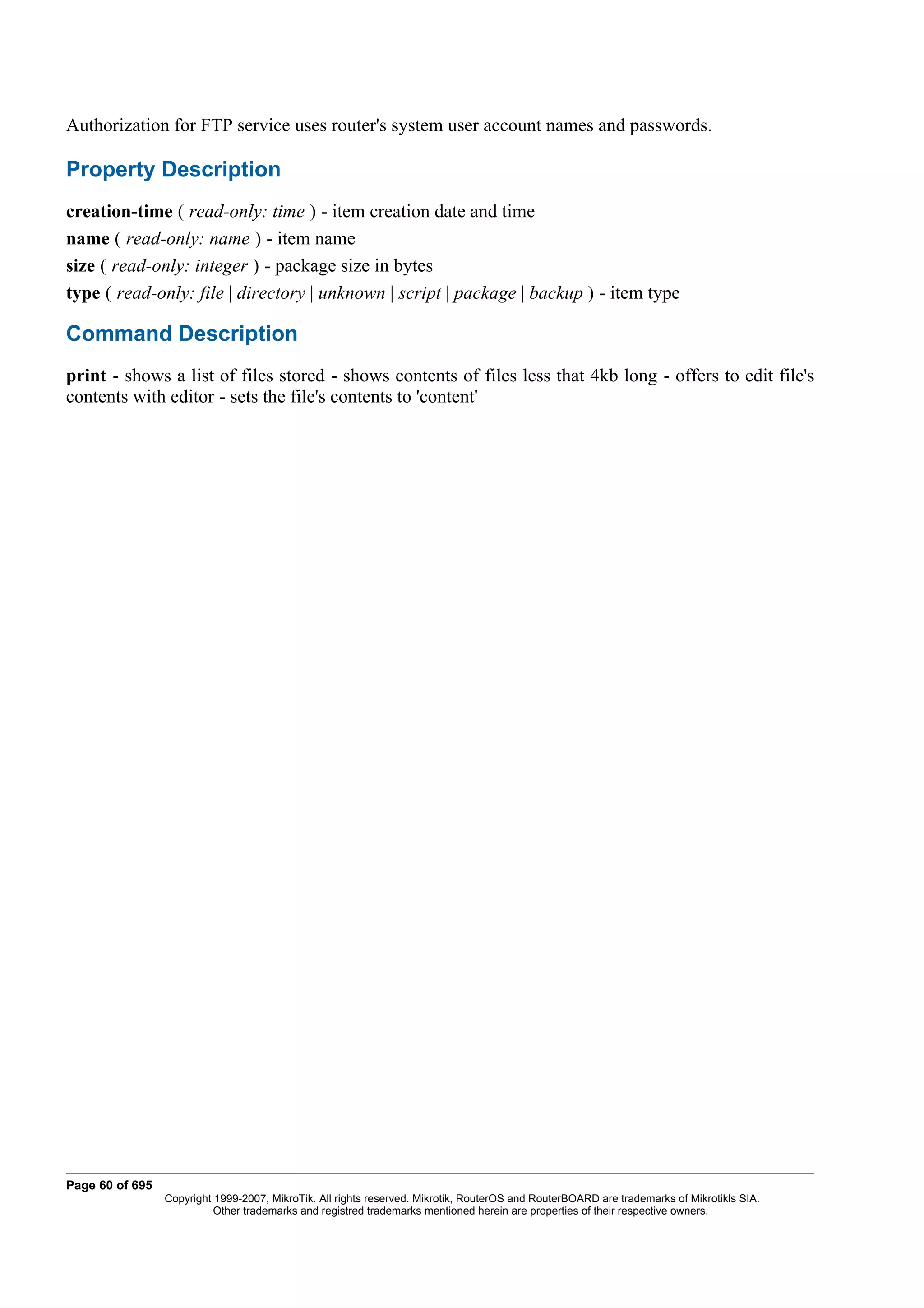 Authorization for FTP service uses router's system user account names and passwords.

Property Description
creation-time ( read-only: time ) - item creation date and time
name ( read-only: name ) - item name
size ( read-only: integer ) - package size in bytes
type ( read-only: file | directory | unknown | script | package | backup ) - item type

Command Description
print - shows a list of files stored - shows contents of files less that 4kb long - offers to edit file's
contents with editor - sets the file's contents to 'content'




Page 60 of 695
                 Copyright 1999-2007, MikroTik. All rights reserved. Mikrotik, RouterOS and RouterBOARD are trademarks of Mikrotikls SIA.
                           Other trademarks and registred trademarks mentioned herein are properties of their respective owners.
 