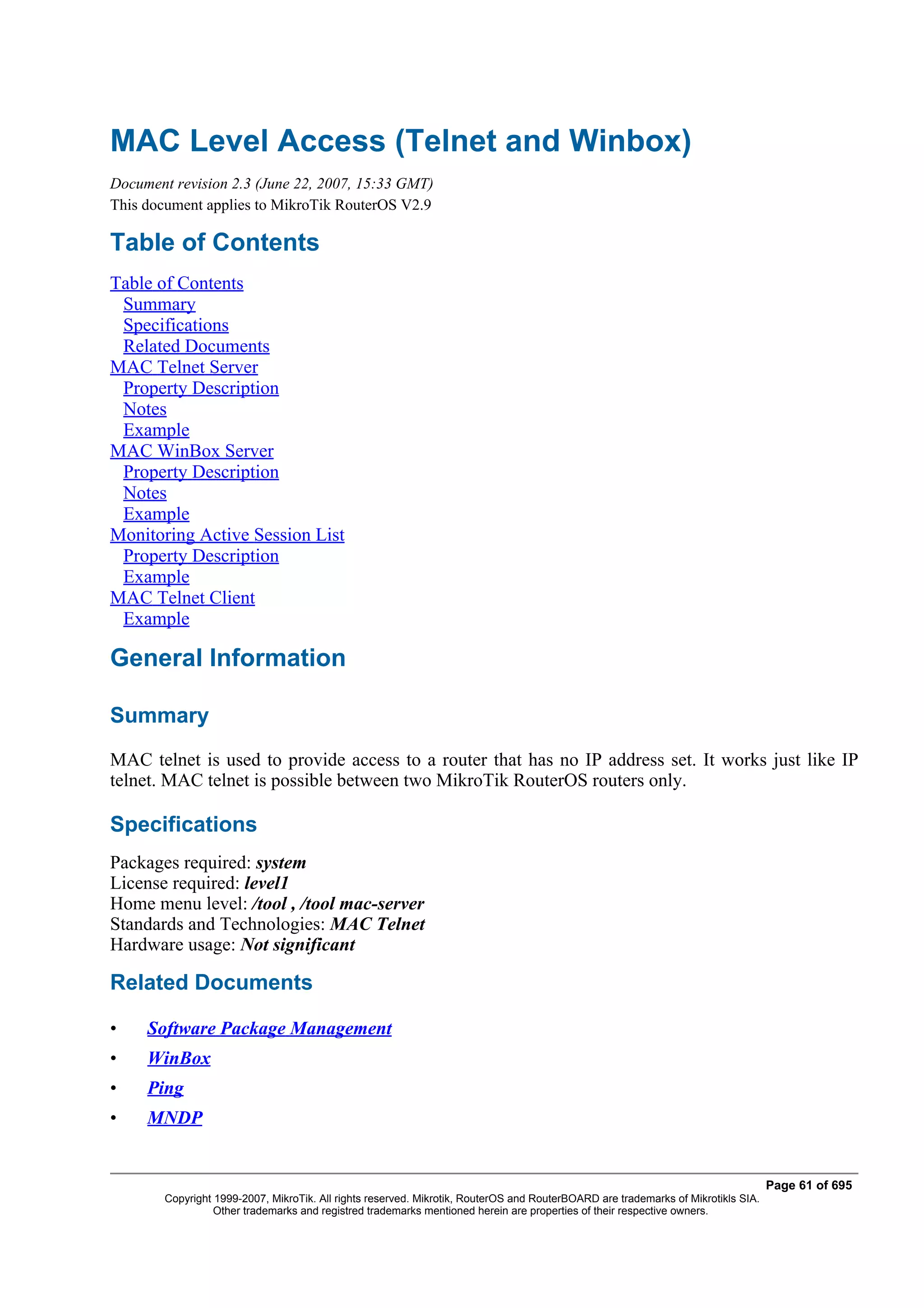 MAC Level Access (Telnet and Winbox)
Document revision 2.3 (June 22, 2007, 15:33 GMT)
This document applies to MikroTik RouterOS V2.9

Table of Contents
Table of Contents
 Summary
 Specifications
 Related Documents
MAC Telnet Server
 Property Description
 Notes
 Example
MAC WinBox Server
 Property Description
 Notes
 Example
Monitoring Active Session List
 Property Description
 Example
MAC Telnet Client
 Example

General Information

Summary
MAC telnet is used to provide access to a router that has no IP address set. It works just like IP
telnet. MAC telnet is possible between two MikroTik RouterOS routers only.

Specifications
Packages required: system
License required: level1
Home menu level: /tool , /tool mac-server
Standards and Technologies: MAC Telnet
Hardware usage: Not significant

Related Documents

•    Software Package Management
•    WinBox
•    Ping
•    MNDP


                                                                                                                                   Page 61 of 695
        Copyright 1999-2007, MikroTik. All rights reserved. Mikrotik, RouterOS and RouterBOARD are trademarks of Mikrotikls SIA.
                  Other trademarks and registred trademarks mentioned herein are properties of their respective owners.
 