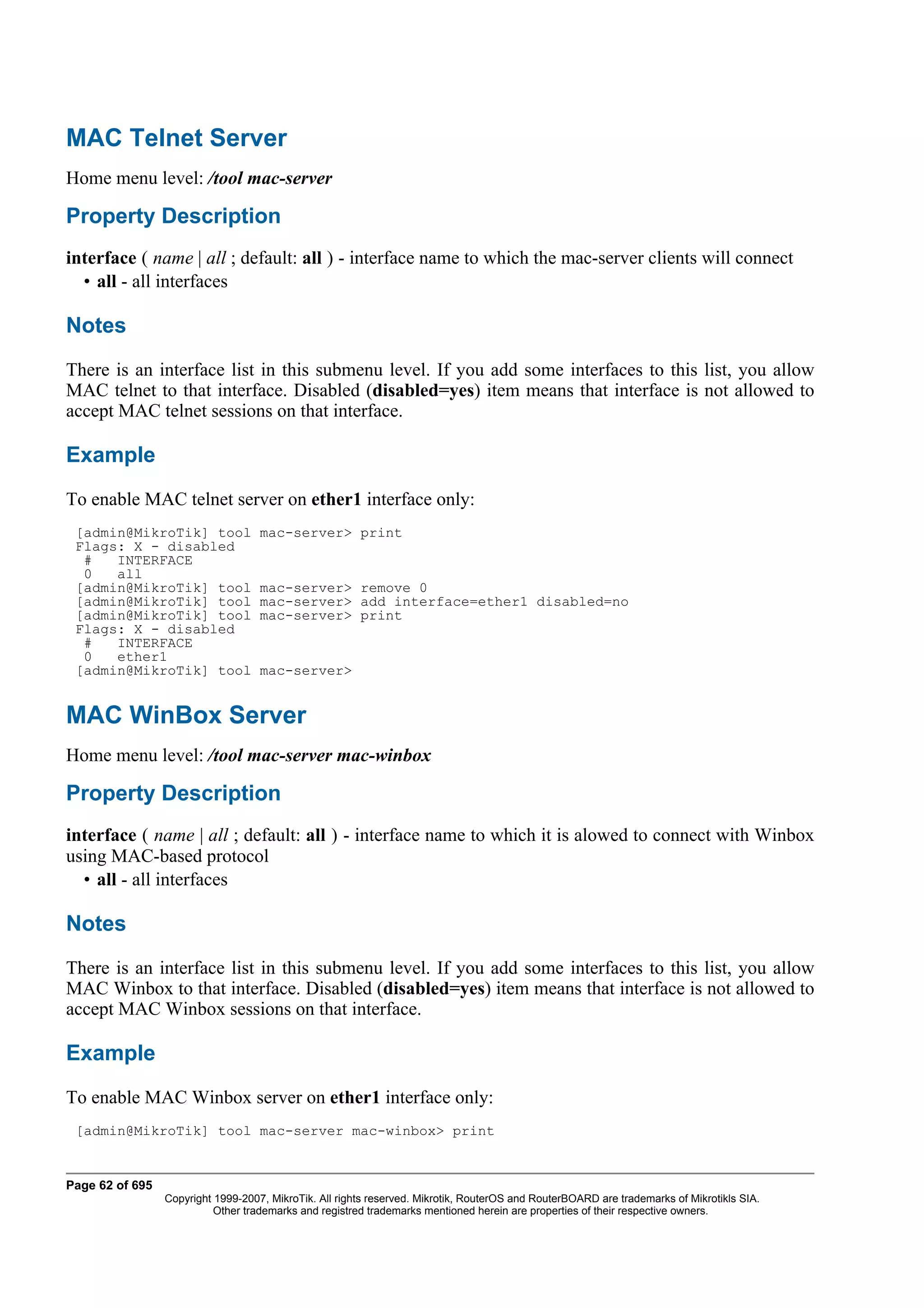 MAC Telnet Server
Home menu level: /tool mac-server

Property Description
interface ( name | all ; default: all ) - interface name to which the mac-server clients will connect
  • all - all interfaces

Notes
There is an interface list in this submenu level. If you add some interfaces to this list, you allow
MAC telnet to that interface. Disabled (disabled=yes) item means that interface is not allowed to
accept MAC telnet sessions on that interface.

Example
To enable MAC telnet server on ether1 interface only:
 [admin@MikroTik] tool              mac-server> print
 Flags: X - disabled
  #   INTERFACE
  0   all
 [admin@MikroTik] tool              mac-server> remove 0
 [admin@MikroTik] tool              mac-server> add interface=ether1 disabled=no
 [admin@MikroTik] tool              mac-server> print
 Flags: X - disabled
  #   INTERFACE
  0   ether1
 [admin@MikroTik] tool              mac-server>


MAC WinBox Server
Home menu level: /tool mac-server mac-winbox

Property Description
interface ( name | all ; default: all ) - interface name to which it is alowed to connect with Winbox
using MAC-based protocol
  • all - all interfaces

Notes
There is an interface list in this submenu level. If you add some interfaces to this list, you allow
MAC Winbox to that interface. Disabled (disabled=yes) item means that interface is not allowed to
accept MAC Winbox sessions on that interface.

Example
To enable MAC Winbox server on ether1 interface only:
 [admin@MikroTik] tool mac-server mac-winbox> print


Page 62 of 695
                 Copyright 1999-2007, MikroTik. All rights reserved. Mikrotik, RouterOS and RouterBOARD are trademarks of Mikrotikls SIA.
                           Other trademarks and registred trademarks mentioned herein are properties of their respective owners.
 