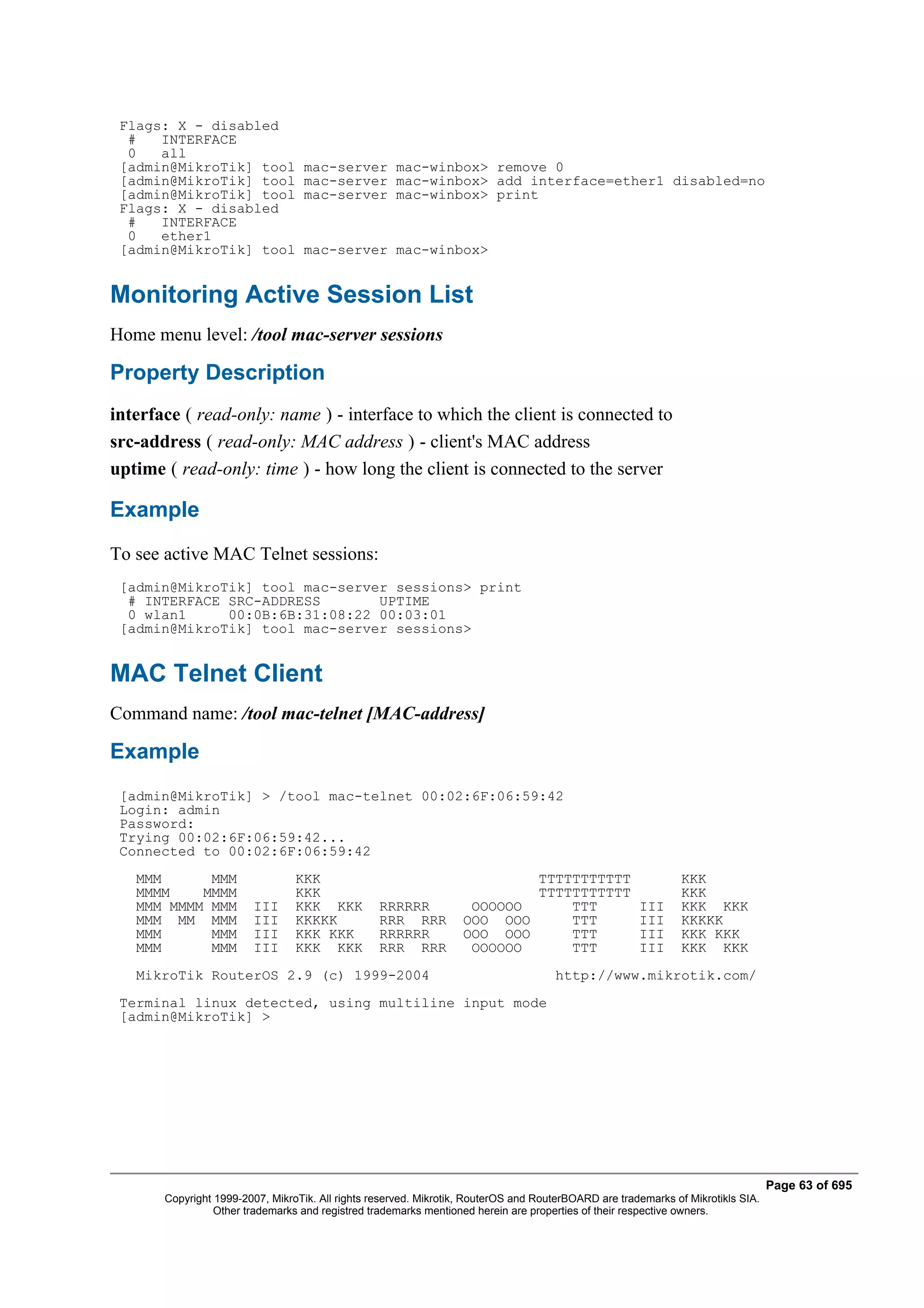 Flags: X - disabled
  #   INTERFACE
  0   all
 [admin@MikroTik] tool             mac-server mac-winbox> remove 0
 [admin@MikroTik] tool             mac-server mac-winbox> add interface=ether1 disabled=no
 [admin@MikroTik] tool             mac-server mac-winbox> print
 Flags: X - disabled
  #   INTERFACE
  0   ether1
 [admin@MikroTik] tool             mac-server mac-winbox>


Monitoring Active Session List
Home menu level: /tool mac-server sessions

Property Description
interface ( read-only: name ) - interface to which the client is connected to
src-address ( read-only: MAC address ) - client's MAC address
uptime ( read-only: time ) - how long the client is connected to the server

Example
To see active MAC Telnet sessions:
 [admin@MikroTik] tool mac-server sessions> print
  # INTERFACE SRC-ADDRESS       UPTIME
  0 wlan1     00:0B:6B:31:08:22 00:03:01
 [admin@MikroTik] tool mac-server sessions>


MAC Telnet Client
Command name: /tool mac-telnet [MAC-address]

Example
 [admin@MikroTik] > /tool mac-telnet 00:02:6F:06:59:42
 Login: admin
 Password:
 Trying 00:02:6F:06:59:42...
 Connected to 00:02:6F:06:59:42
   MMM      MMM                  KKK                                       TTTTTTTTTTT                         KKK
   MMMM    MMMM                  KKK                                       TTTTTTTTTTT                         KKK
   MMM MMMM MMM         III      KKK KKK          RRRRRR            OOOOOO     TTT                    III      KKK KKK
   MMM MM MMM           III      KKKKK            RRR RRR          OOO OOO     TTT                    III      KKKKK
   MMM      MMM         III      KKK KKK          RRRRRR           OOO OOO     TTT                    III      KKK KKK
   MMM      MMM         III      KKK KKK          RRR RRR           OOOOOO     TTT                    III      KKK KKK
   MikroTik RouterOS 2.9 (c) 1999-2004                                               http://www.mikrotik.com/
 Terminal linux detected, using multiline input mode
 [admin@MikroTik] >




                                                                                                                                  Page 63 of 695
       Copyright 1999-2007, MikroTik. All rights reserved. Mikrotik, RouterOS and RouterBOARD are trademarks of Mikrotikls SIA.
                 Other trademarks and registred trademarks mentioned herein are properties of their respective owners.
 