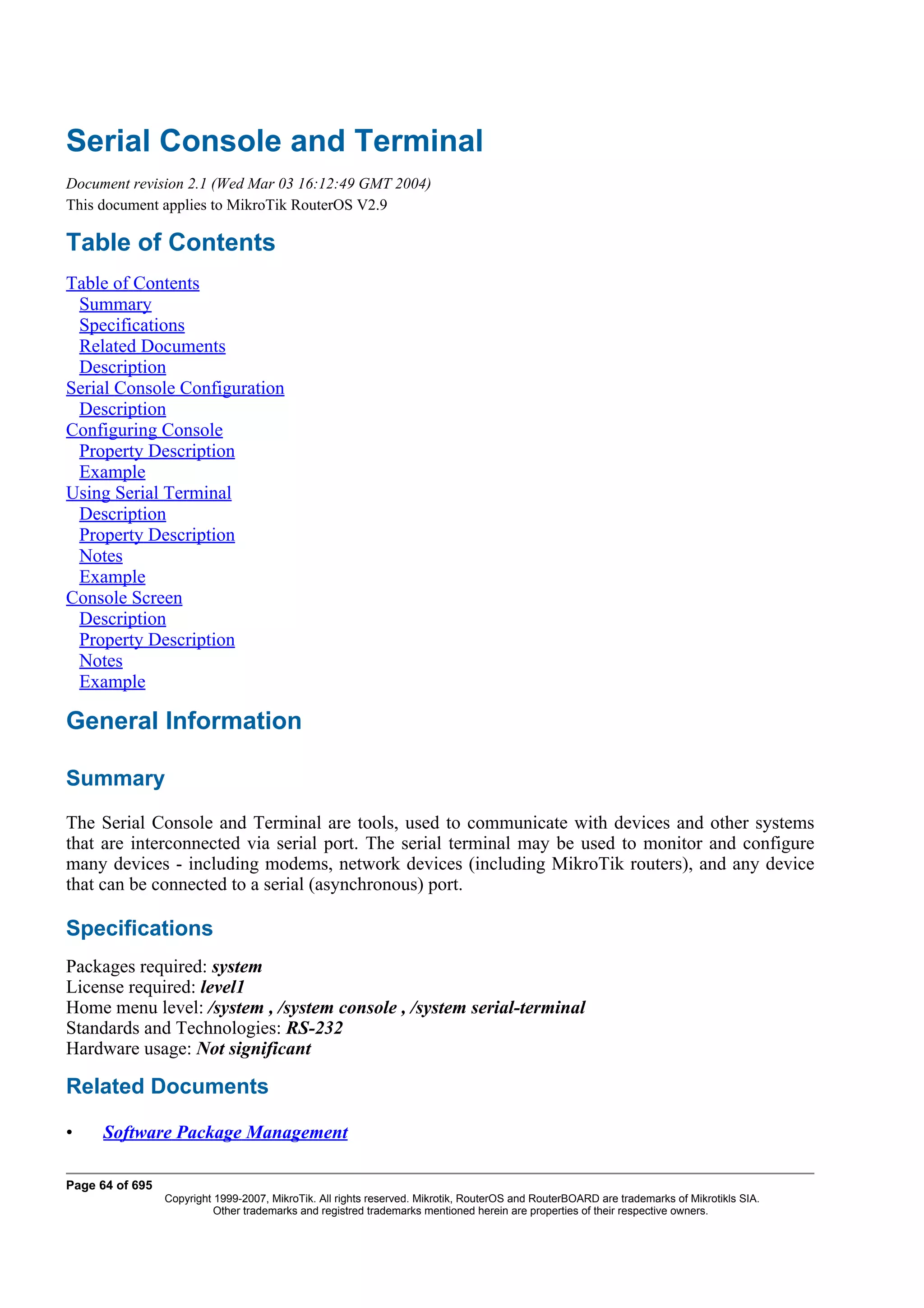 Serial Console and Terminal
Document revision 2.1 (Wed Mar 03 16:12:49 GMT 2004)
This document applies to MikroTik RouterOS V2.9

Table of Contents
Table of Contents
 Summary
 Specifications
 Related Documents
 Description
Serial Console Configuration
 Description
Configuring Console
 Property Description
 Example
Using Serial Terminal
 Description
 Property Description
 Notes
 Example
Console Screen
 Description
 Property Description
 Notes
 Example

General Information

Summary
The Serial Console and Terminal are tools, used to communicate with devices and other systems
that are interconnected via serial port. The serial terminal may be used to monitor and configure
many devices - including modems, network devices (including MikroTik routers), and any device
that can be connected to a serial (asynchronous) port.

Specifications
Packages required: system
License required: level1
Home menu level: /system , /system console , /system serial-terminal
Standards and Technologies: RS-232
Hardware usage: Not significant

Related Documents

•     Software Package Management

Page 64 of 695
                 Copyright 1999-2007, MikroTik. All rights reserved. Mikrotik, RouterOS and RouterBOARD are trademarks of Mikrotikls SIA.
                           Other trademarks and registred trademarks mentioned herein are properties of their respective owners.
 