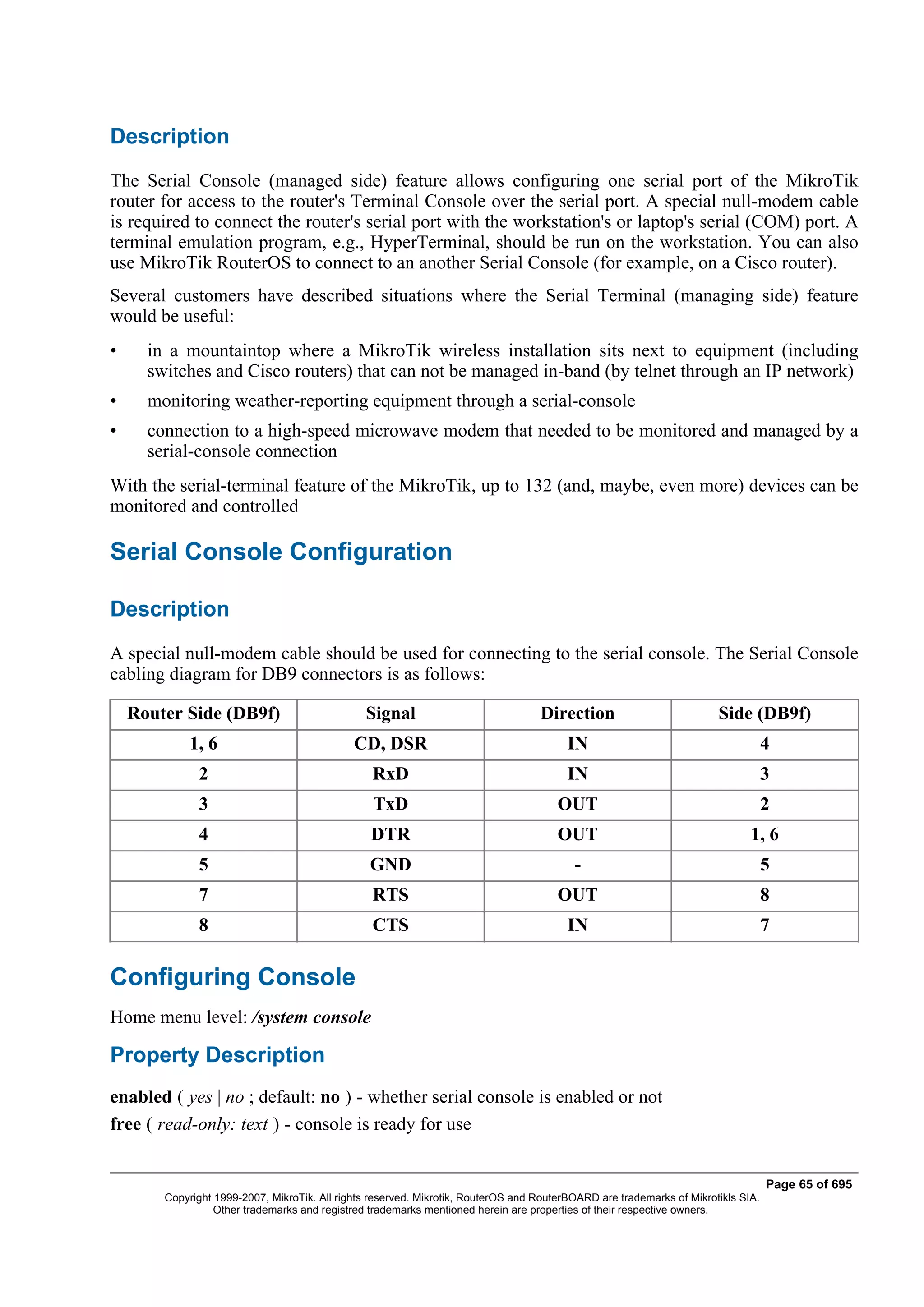 Description
The Serial Console (managed side) feature allows configuring one serial port of the MikroTik
router for access to the router's Terminal Console over the serial port. A special null-modem cable
is required to connect the router's serial port with the workstation's or laptop's serial (COM) port. A
terminal emulation program, e.g., HyperTerminal, should be run on the workstation. You can also
use MikroTik RouterOS to connect to an another Serial Console (for example, on a Cisco router).
Several customers have described situations where the Serial Terminal (managing side) feature
would be useful:
•     in a mountaintop where a MikroTik wireless installation sits next to equipment (including
      switches and Cisco routers) that can not be managed in-band (by telnet through an IP network)
•     monitoring weather-reporting equipment through a serial-console
•     connection to a high-speed microwave modem that needed to be monitored and managed by a
      serial-console connection
With the serial-terminal feature of the MikroTik, up to 132 (and, maybe, even more) devices can be
monitored and controlled

Serial Console Configuration

Description
A special null-modem cable should be used for connecting to the serial console. The Serial Console
cabling diagram for DB9 connectors is as follows:

    Router Side (DB9f)                          Signal                             Direction                           Side (DB9f)
             1, 6                             CD, DSR                                    IN                                        4
              2                                  RxD                                     IN                                        3
              3                                   TxD                                  OUT                                         2
              4                                  DTR                                   OUT                                    1, 6
              5                                  GND                                      -                                        5
              7                                  RTS                                   OUT                                         8
              8                                  CTS                                     IN                                        7

Configuring Console
Home menu level: /system console

Property Description
enabled ( yes | no ; default: no ) - whether serial console is enabled or not
free ( read-only: text ) - console is ready for use


                                                                                                                                   Page 65 of 695
        Copyright 1999-2007, MikroTik. All rights reserved. Mikrotik, RouterOS and RouterBOARD are trademarks of Mikrotikls SIA.
                  Other trademarks and registred trademarks mentioned herein are properties of their respective owners.
 