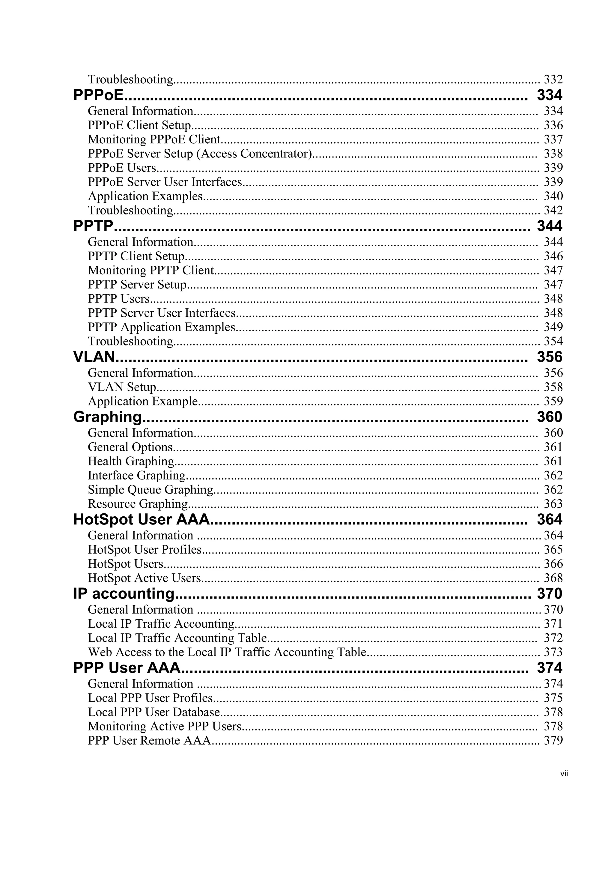Troubleshooting.................................................................................................................. 332
PPPoE.............................................................................................. 334
   General Information........................................................................................................... 334
   PPPoE Client Setup............................................................................................................ 336
   Monitoring PPPoE Client................................................................................................... 337
   PPPoE Server Setup (Access Concentrator)...................................................................... 338
   PPPoE Users....................................................................................................................... 339
   PPPoE Server User Interfaces............................................................................................ 339
   Application Examples........................................................................................................ 340
   Troubleshooting.................................................................................................................. 342
PPTP................................................................................................. 344
   General Information........................................................................................................... 344
   PPTP Client Setup.............................................................................................................. 346
   Monitoring PPTP Client..................................................................................................... 347
   PPTP Server Setup............................................................................................................. 347
   PPTP Users......................................................................................................................... 348
   PPTP Server User Interfaces.............................................................................................. 348
   PPTP Application Examples.............................................................................................. 349
   Troubleshooting.................................................................................................................. 354
VLAN................................................................................................ 356
   General Information........................................................................................................... 356
   VLAN Setup....................................................................................................................... 358
   Application Example.......................................................................................................... 359
Graphing.......................................................................................... 360
   General Information........................................................................................................... 360
   General Options.................................................................................................................. 361
   Health Graphing................................................................................................................. 361
   Interface Graphing.............................................................................................................. 362
   Simple Queue Graphing..................................................................................................... 362
   Resource Graphing............................................................................................................. 363
HotSpot User AAA.......................................................................... 364
   General Information ........................................................................................................... 364
   HotSpot User Profiles......................................................................................................... 365
   HotSpot Users..................................................................................................................... 366
   HotSpot Active Users......................................................................................................... 368
IP accounting................................................................................... 370
   General Information ........................................................................................................... 370
   Local IP Traffic Accounting............................................................................................... 371
   Local IP Traffic Accounting Table.................................................................................... 372
   Web Access to the Local IP Traffic Accounting Table...................................................... 373
PPP User AAA................................................................................. 374
   General Information ........................................................................................................... 374
   Local PPP User Profiles..................................................................................................... 375
   Local PPP User Database................................................................................................... 378
   Monitoring Active PPP Users............................................................................................ 378
   PPP User Remote AAA...................................................................................................... 379

                                                                                                                                         vii
 