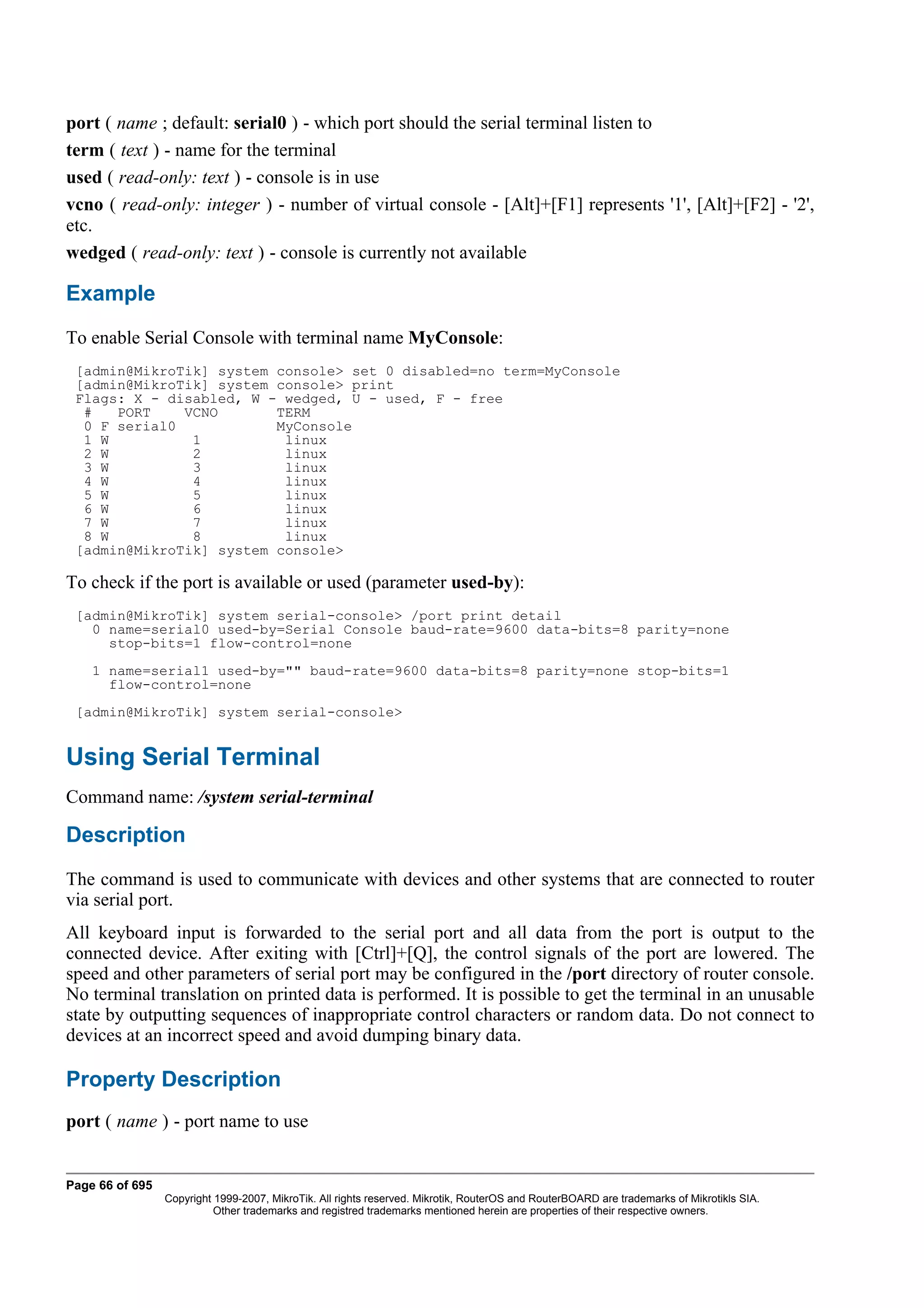 port ( name ; default: serial0 ) - which port should the serial terminal listen to
term ( text ) - name for the terminal
used ( read-only: text ) - console is in use
vcno ( read-only: integer ) - number of virtual console - [Alt]+[F1] represents '1', [Alt]+[F2] - '2',
etc.
wedged ( read-only: text ) - console is currently not available

Example
To enable Serial Console with terminal name MyConsole:
 [admin@MikroTik] system console> set 0 disabled=no term=MyConsole
 [admin@MikroTik] system console> print
 Flags: X - disabled, W - wedged, U - used, F - free
  #   PORT    VCNO       TERM
  0 F serial0            MyConsole
  1 W          1          linux
  2 W          2          linux
  3 W          3          linux
  4 W          4          linux
  5 W          5          linux
  6 W          6          linux
  7 W          7          linux
  8 W          8          linux
 [admin@MikroTik] system console>

To check if the port is available or used (parameter used-by):
 [admin@MikroTik] system serial-console> /port print detail
   0 name=serial0 used-by=Serial Console baud-rate=9600 data-bits=8 parity=none
     stop-bits=1 flow-control=none
    1 name=serial1 used-by="" baud-rate=9600 data-bits=8 parity=none stop-bits=1
      flow-control=none
 [admin@MikroTik] system serial-console>


Using Serial Terminal
Command name: /system serial-terminal

Description
The command is used to communicate with devices and other systems that are connected to router
via serial port.
All keyboard input is forwarded to the serial port and all data from the port is output to the
connected device. After exiting with [Ctrl]+[Q], the control signals of the port are lowered. The
speed and other parameters of serial port may be configured in the /port directory of router console.
No terminal translation on printed data is performed. It is possible to get the terminal in an unusable
state by outputting sequences of inappropriate control characters or random data. Do not connect to
devices at an incorrect speed and avoid dumping binary data.

Property Description
port ( name ) - port name to use


Page 66 of 695
                 Copyright 1999-2007, MikroTik. All rights reserved. Mikrotik, RouterOS and RouterBOARD are trademarks of Mikrotikls SIA.
                           Other trademarks and registred trademarks mentioned herein are properties of their respective owners.
 
