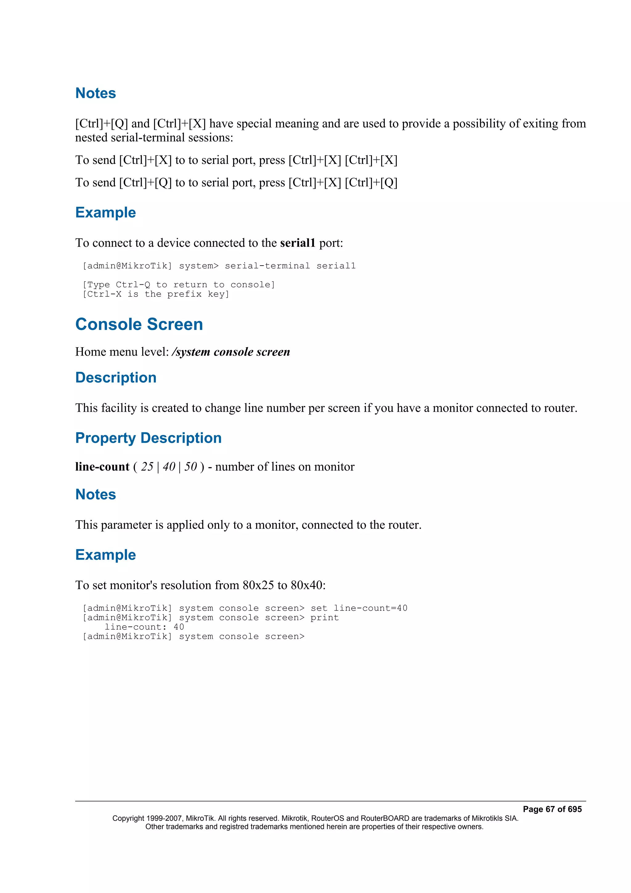 Notes
[Ctrl]+[Q] and [Ctrl]+[X] have special meaning and are used to provide a possibility of exiting from
nested serial-terminal sessions:
To send [Ctrl]+[X] to to serial port, press [Ctrl]+[X] [Ctrl]+[X]
To send [Ctrl]+[Q] to to serial port, press [Ctrl]+[X] [Ctrl]+[Q]

Example
To connect to a device connected to the serial1 port:
 [admin@MikroTik] system> serial-terminal serial1
 [Type Ctrl-Q to return to console]
 [Ctrl-X is the prefix key]


Console Screen
Home menu level: /system console screen

Description
This facility is created to change line number per screen if you have a monitor connected to router.

Property Description
line-count ( 25 | 40 | 50 ) - number of lines on monitor

Notes
This parameter is applied only to a monitor, connected to the router.

Example
To set monitor's resolution from 80x25 to 80x40:
 [admin@MikroTik] system console screen> set line-count=40
 [admin@MikroTik] system console screen> print
     line-count: 40
 [admin@MikroTik] system console screen>




                                                                                                                                  Page 67 of 695
       Copyright 1999-2007, MikroTik. All rights reserved. Mikrotik, RouterOS and RouterBOARD are trademarks of Mikrotikls SIA.
                 Other trademarks and registred trademarks mentioned herein are properties of their respective owners.
 