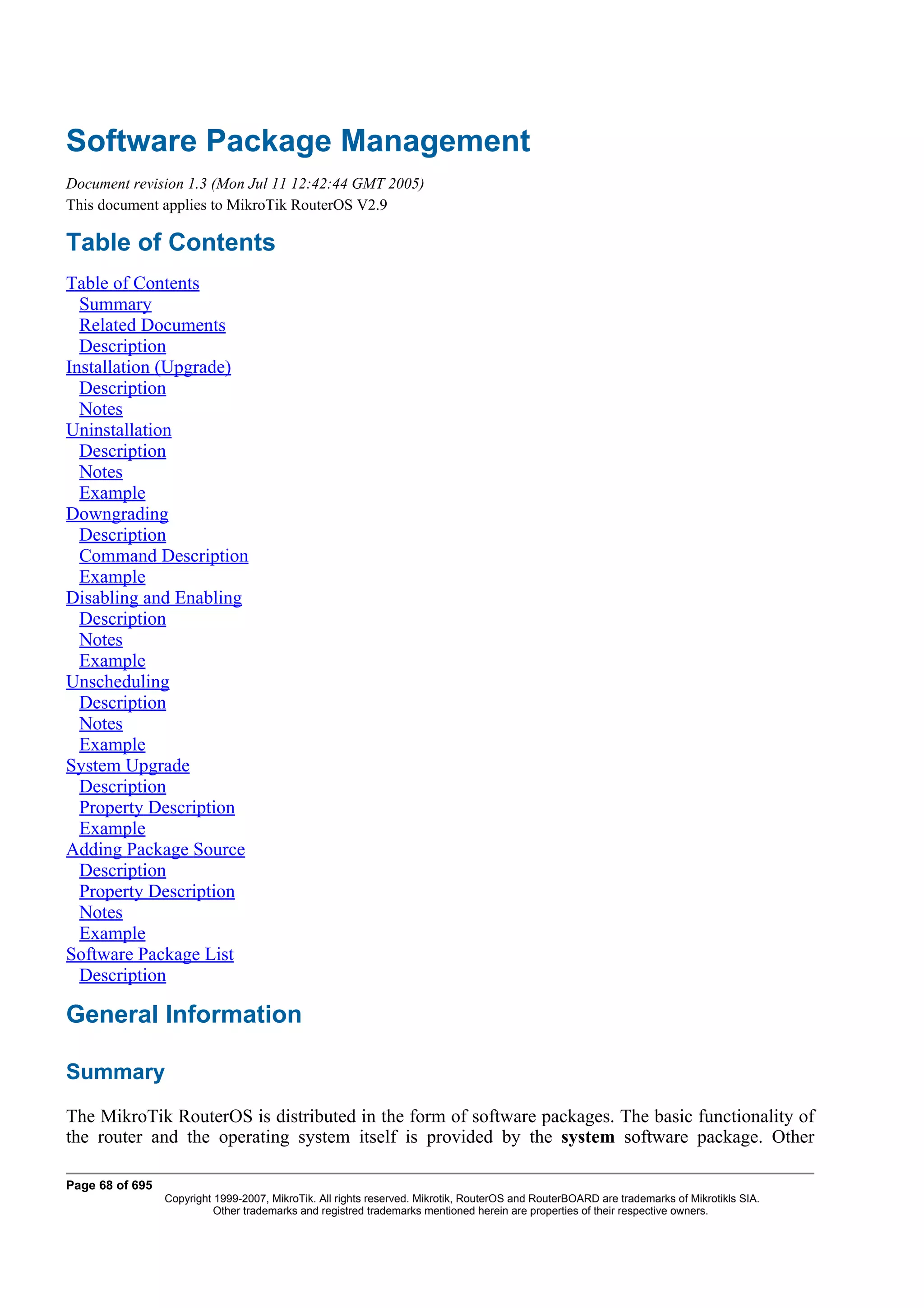 Software Package Management
Document revision 1.3 (Mon Jul 11 12:42:44 GMT 2005)
This document applies to MikroTik RouterOS V2.9

Table of Contents
Table of Contents
  Summary
  Related Documents
  Description
Installation (Upgrade)
  Description
  Notes
Uninstallation
  Description
  Notes
  Example
Downgrading
  Description
  Command Description
  Example
Disabling and Enabling
  Description
  Notes
  Example
Unscheduling
  Description
  Notes
  Example
System Upgrade
  Description
  Property Description
  Example
Adding Package Source
  Description
  Property Description
  Notes
  Example
Software Package List
  Description

General Information

Summary
The MikroTik RouterOS is distributed in the form of software packages. The basic functionality of
the router and the operating system itself is provided by the system software package. Other

Page 68 of 695
                 Copyright 1999-2007, MikroTik. All rights reserved. Mikrotik, RouterOS and RouterBOARD are trademarks of Mikrotikls SIA.
                           Other trademarks and registred trademarks mentioned herein are properties of their respective owners.
 