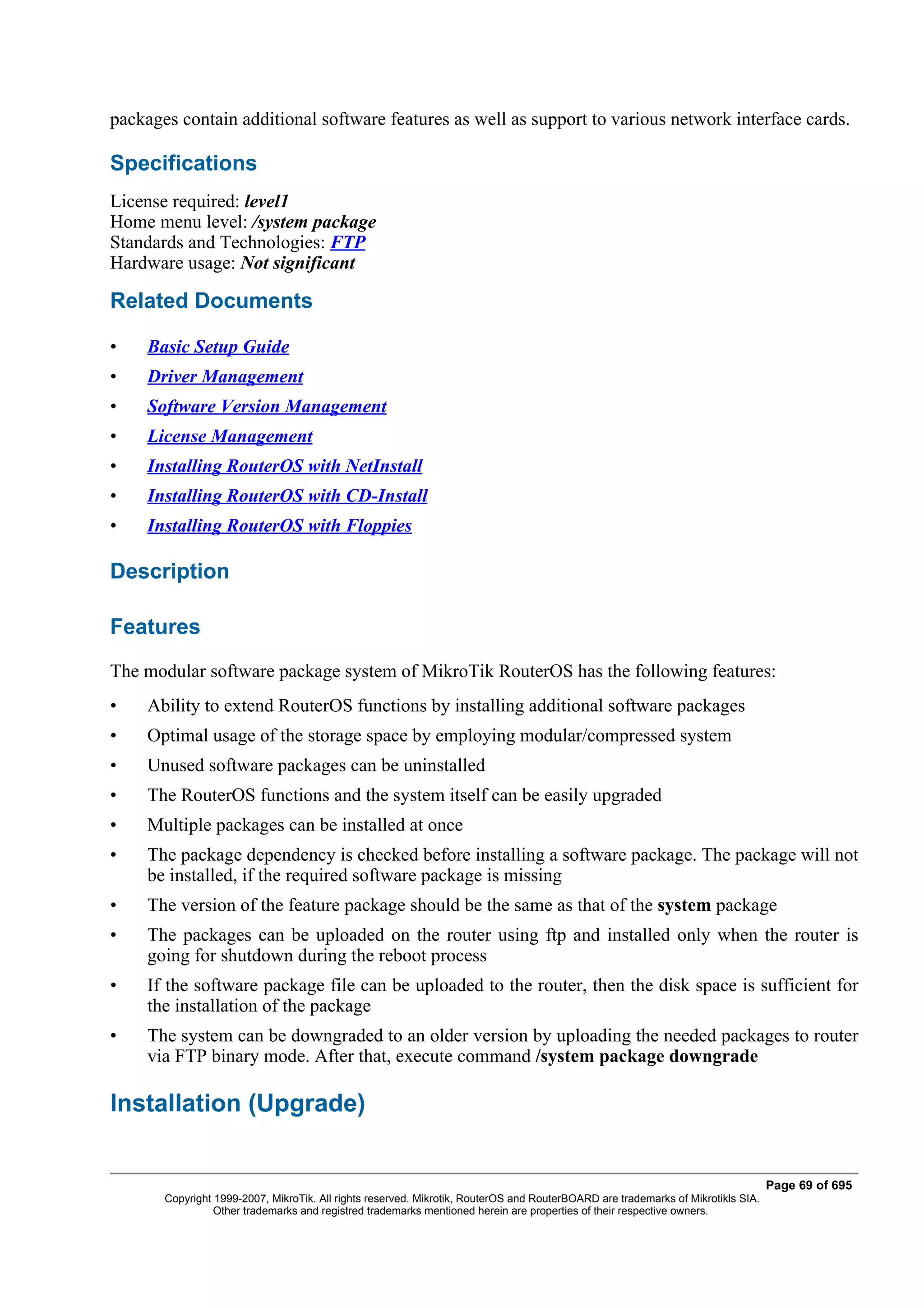 packages contain additional software features as well as support to various network interface cards.

Specifications
License required: level1
Home menu level: /system package
Standards and Technologies: FTP
Hardware usage: Not significant

Related Documents

•    Basic Setup Guide
•    Driver Management
•    Software Version Management
•    License Management
•    Installing RouterOS with NetInstall
•    Installing RouterOS with CD-Install
•    Installing RouterOS with Floppies

Description

Features
The modular software package system of MikroTik RouterOS has the following features:
•    Ability to extend RouterOS functions by installing additional software packages
•    Optimal usage of the storage space by employing modular/compressed system
•    Unused software packages can be uninstalled
•    The RouterOS functions and the system itself can be easily upgraded
•    Multiple packages can be installed at once
•    The package dependency is checked before installing a software package. The package will not
     be installed, if the required software package is missing
•    The version of the feature package should be the same as that of the system package
•    The packages can be uploaded on the router using ftp and installed only when the router is
     going for shutdown during the reboot process
•    If the software package file can be uploaded to the router, then the disk space is sufficient for
     the installation of the package
•    The system can be downgraded to an older version by uploading the needed packages to router
     via FTP binary mode. After that, execute command /system package downgrade

Installation (Upgrade)


                                                                                                                                  Page 69 of 695
       Copyright 1999-2007, MikroTik. All rights reserved. Mikrotik, RouterOS and RouterBOARD are trademarks of Mikrotikls SIA.
                 Other trademarks and registred trademarks mentioned herein are properties of their respective owners.
 