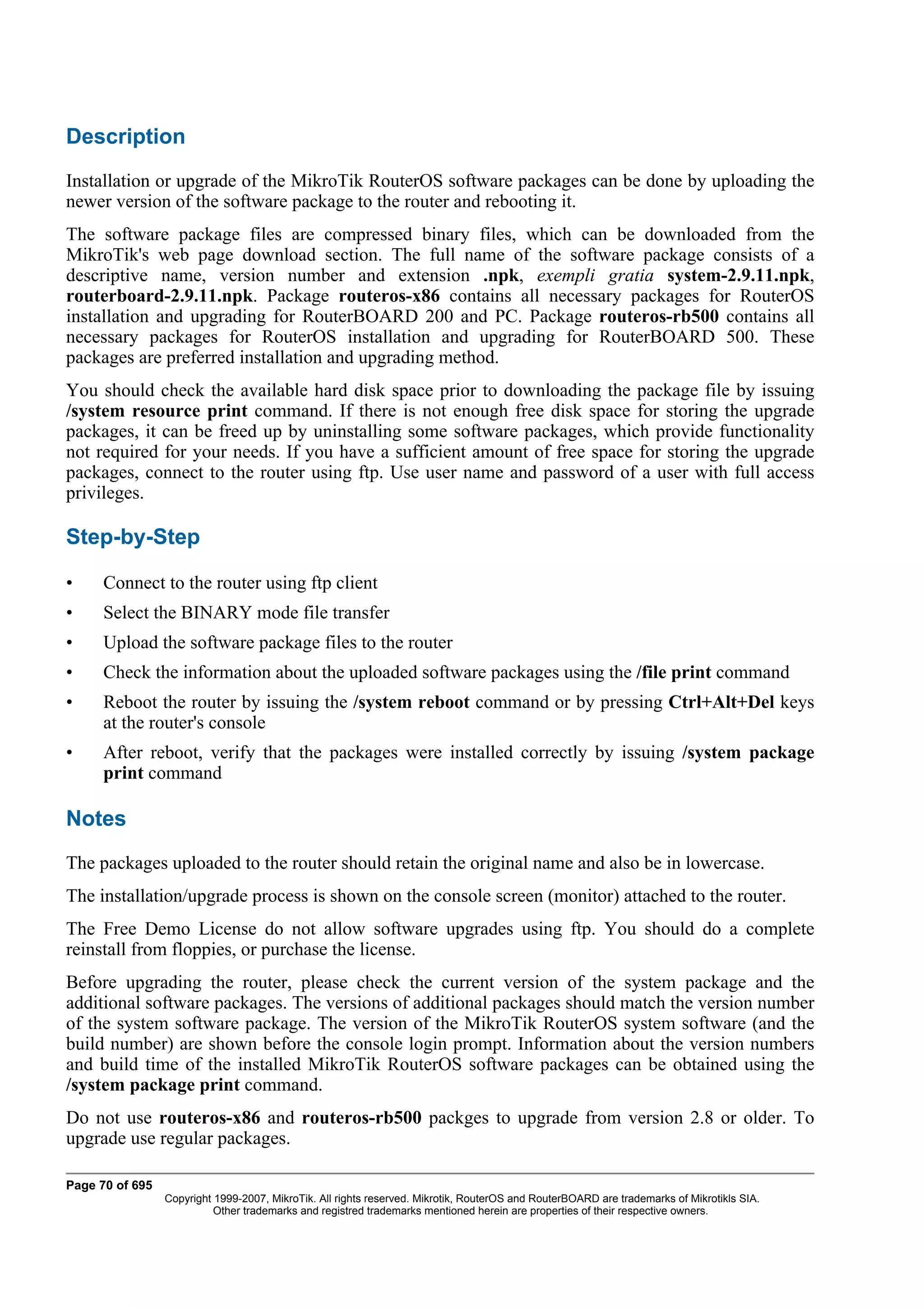 Description
Installation or upgrade of the MikroTik RouterOS software packages can be done by uploading the
newer version of the software package to the router and rebooting it.
The software package files are compressed binary files, which can be downloaded from the
MikroTik's web page download section. The full name of the software package consists of a
descriptive name, version number and extension .npk, exempli gratia system-2.9.11.npk,
routerboard-2.9.11.npk. Package routeros-x86 contains all necessary packages for RouterOS
installation and upgrading for RouterBOARD 200 and PC. Package routeros-rb500 contains all
necessary packages for RouterOS installation and upgrading for RouterBOARD 500. These
packages are preferred installation and upgrading method.
You should check the available hard disk space prior to downloading the package file by issuing
/system resource print command. If there is not enough free disk space for storing the upgrade
packages, it can be freed up by uninstalling some software packages, which provide functionality
not required for your needs. If you have a sufficient amount of free space for storing the upgrade
packages, connect to the router using ftp. Use user name and password of a user with full access
privileges.

Step-by-Step

•     Connect to the router using ftp client
•     Select the BINARY mode file transfer
•     Upload the software package files to the router
•     Check the information about the uploaded software packages using the /file print command
•     Reboot the router by issuing the /system reboot command or by pressing Ctrl+Alt+Del keys
      at the router's console
•     After reboot, verify that the packages were installed correctly by issuing /system package
      print command

Notes
The packages uploaded to the router should retain the original name and also be in lowercase.
The installation/upgrade process is shown on the console screen (monitor) attached to the router.
The Free Demo License do not allow software upgrades using ftp. You should do a complete
reinstall from floppies, or purchase the license.
Before upgrading the router, please check the current version of the system package and the
additional software packages. The versions of additional packages should match the version number
of the system software package. The version of the MikroTik RouterOS system software (and the
build number) are shown before the console login prompt. Information about the version numbers
and build time of the installed MikroTik RouterOS software packages can be obtained using the
/system package print command.
Do not use routeros-x86 and routeros-rb500 packges to upgrade from version 2.8 or older. To
upgrade use regular packages.

Page 70 of 695
                 Copyright 1999-2007, MikroTik. All rights reserved. Mikrotik, RouterOS and RouterBOARD are trademarks of Mikrotikls SIA.
                           Other trademarks and registred trademarks mentioned herein are properties of their respective owners.
 
