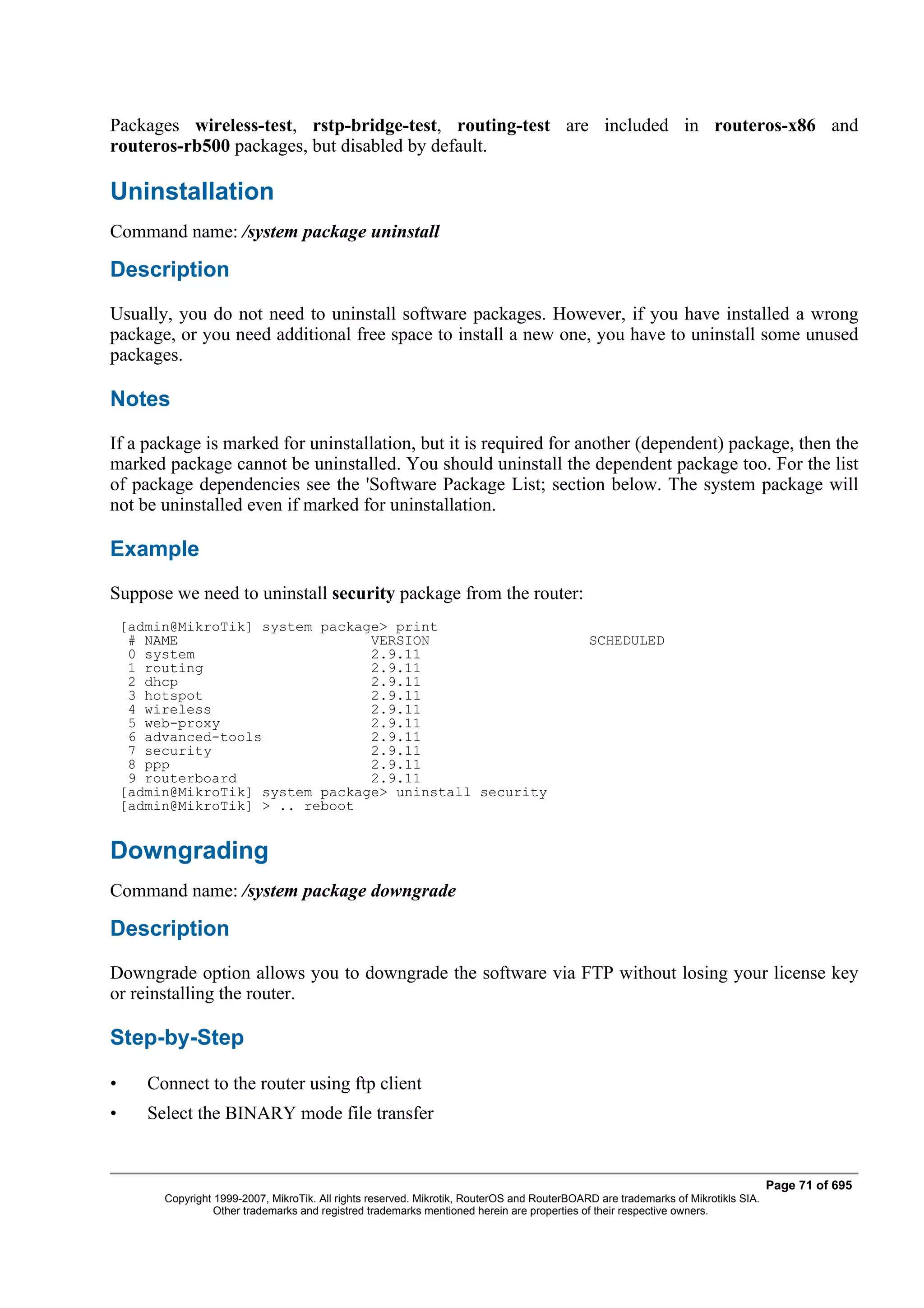 Packages wireless-test, rstp-bridge-test, routing-test are included in routeros-x86 and
routeros-rb500 packages, but disabled by default.

Uninstallation
Command name: /system package uninstall

Description
Usually, you do not need to uninstall software packages. However, if you have installed a wrong
package, or you need additional free space to install a new one, you have to uninstall some unused
packages.

Notes
If a package is marked for uninstallation, but it is required for another (dependent) package, then the
marked package cannot be uninstalled. You should uninstall the dependent package too. For the list
of package dependencies see the 'Software Package List; section below. The system package will
not be uninstalled even if marked for uninstallation.

Example
Suppose we need to uninstall security package from the router:
    [admin@MikroTik] system package> print
     # NAME                       VERSION                                                     SCHEDULED
     0 system                     2.9.11
     1 routing                    2.9.11
     2 dhcp                       2.9.11
     3 hotspot                    2.9.11
     4 wireless                   2.9.11
     5 web-proxy                  2.9.11
     6 advanced-tools             2.9.11
     7 security                   2.9.11
     8 ppp                        2.9.11
     9 routerboard                2.9.11
    [admin@MikroTik] system package> uninstall security
    [admin@MikroTik] > .. reboot


Downgrading
Command name: /system package downgrade

Description
Downgrade option allows you to downgrade the software via FTP without losing your license key
or reinstalling the router.

Step-by-Step

•      Connect to the router using ftp client
•      Select the BINARY mode file transfer


                                                                                                                                    Page 71 of 695
         Copyright 1999-2007, MikroTik. All rights reserved. Mikrotik, RouterOS and RouterBOARD are trademarks of Mikrotikls SIA.
                   Other trademarks and registred trademarks mentioned herein are properties of their respective owners.
 