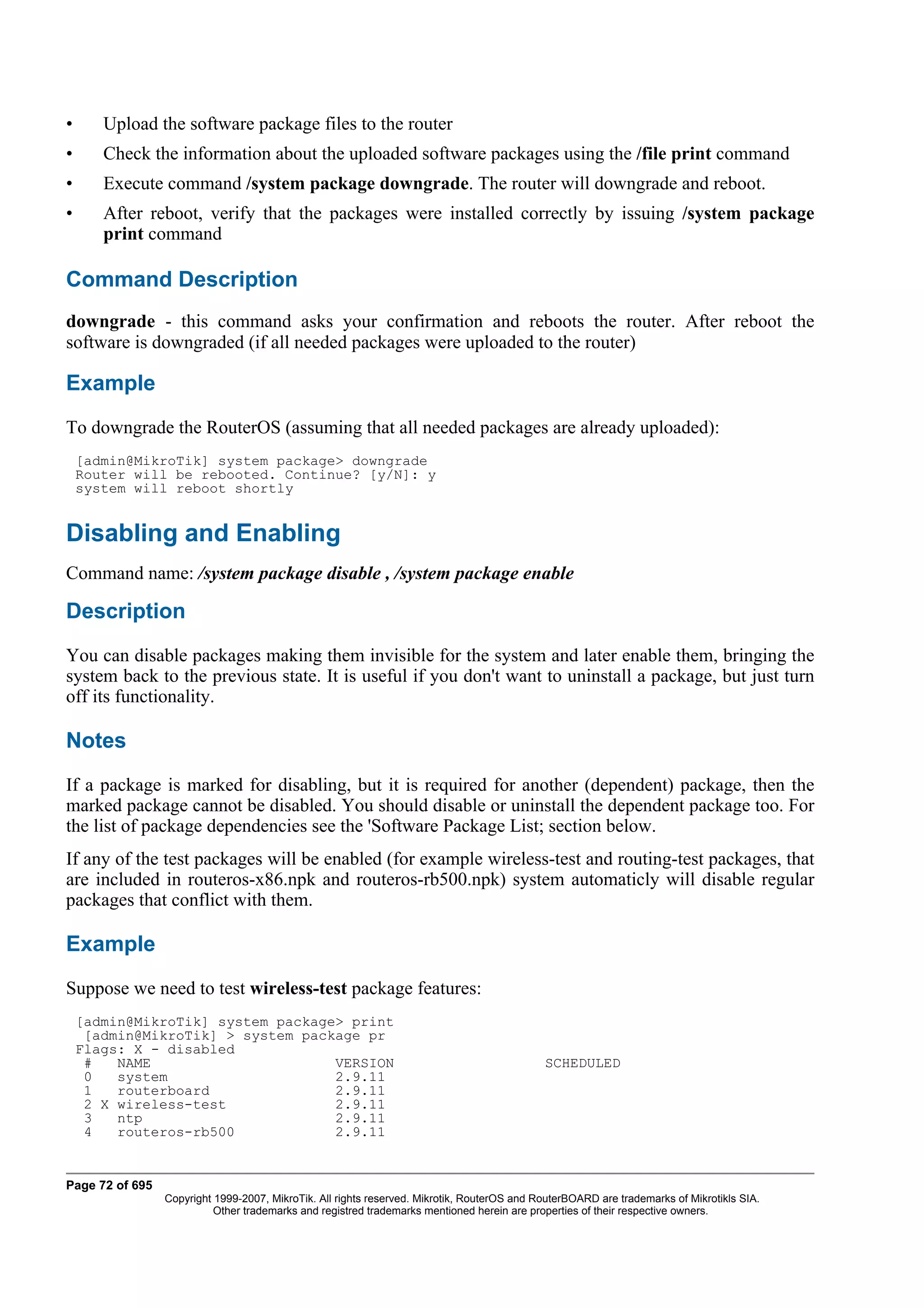 •      Upload the software package files to the router
•      Check the information about the uploaded software packages using the /file print command
•      Execute command /system package downgrade. The router will downgrade and reboot.
•      After reboot, verify that the packages were installed correctly by issuing /system package
       print command

Command Description
downgrade - this command asks your confirmation and reboots the router. After reboot the
software is downgraded (if all needed packages were uploaded to the router)

Example
To downgrade the RouterOS (assuming that all needed packages are already uploaded):
    [admin@MikroTik] system package> downgrade
    Router will be rebooted. Continue? [y/N]: y
    system will reboot shortly


Disabling and Enabling
Command name: /system package disable , /system package enable

Description
You can disable packages making them invisible for the system and later enable them, bringing the
system back to the previous state. It is useful if you don't want to uninstall a package, but just turn
off its functionality.

Notes
If a package is marked for disabling, but it is required for another (dependent) package, then the
marked package cannot be disabled. You should disable or uninstall the dependent package too. For
the list of package dependencies see the 'Software Package List; section below.
If any of the test packages will be enabled (for example wireless-test and routing-test packages, that
are included in routeros-x86.npk and routeros-rb500.npk) system automaticly will disable regular
packages that conflict with them.

Example
Suppose we need to test wireless-test package features:
    [admin@MikroTik] system package> print
     [admin@MikroTik] > system package pr
    Flags: X - disabled
     #   NAME                      VERSION                                                   SCHEDULED
     0   system                    2.9.11
     1   routerboard               2.9.11
     2 X wireless-test             2.9.11
     3   ntp                       2.9.11
     4   routeros-rb500            2.9.11


Page 72 of 695
                 Copyright 1999-2007, MikroTik. All rights reserved. Mikrotik, RouterOS and RouterBOARD are trademarks of Mikrotikls SIA.
                           Other trademarks and registred trademarks mentioned herein are properties of their respective owners.
 
