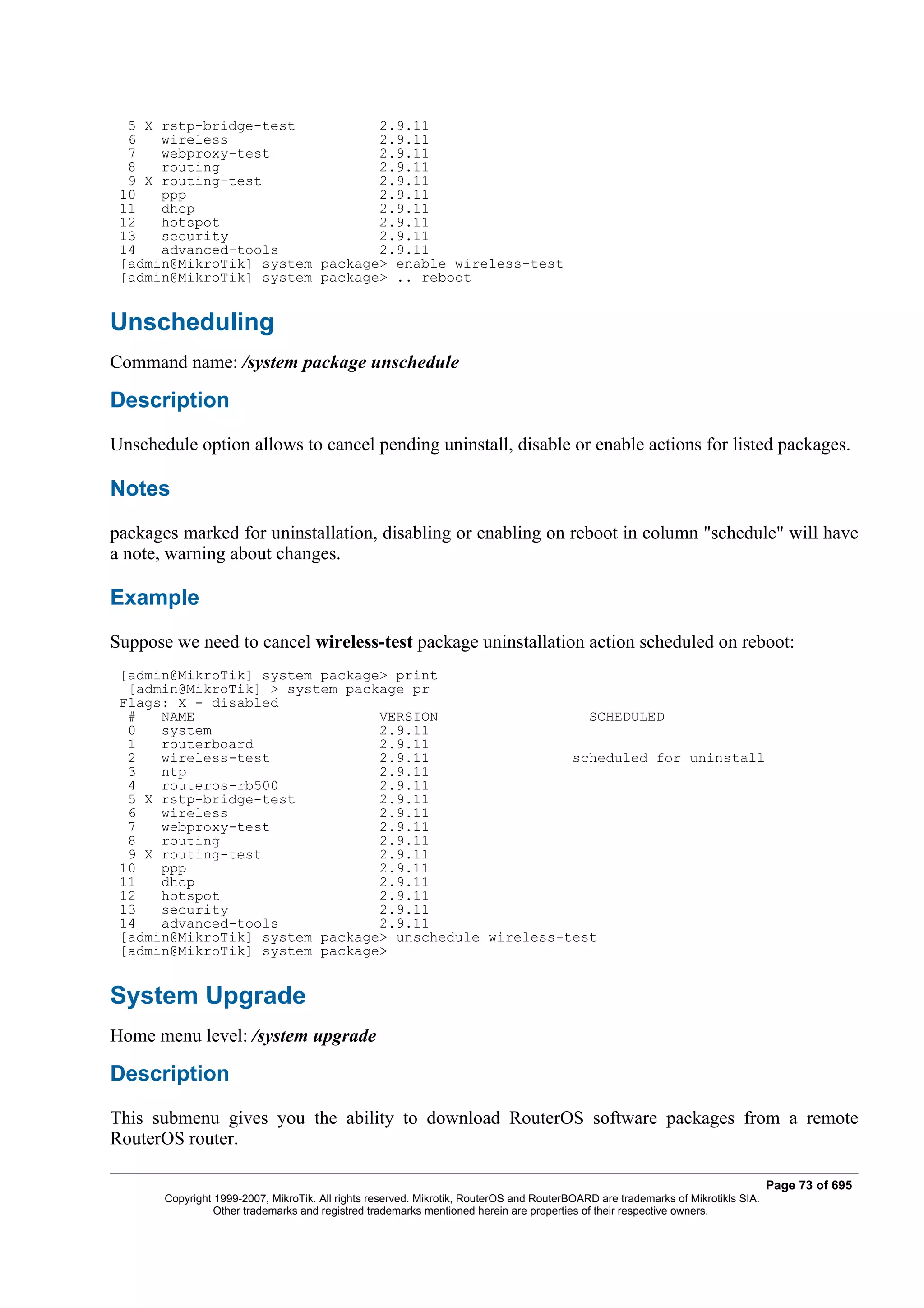 5 X rstp-bridge-test          2.9.11
  6   wireless                  2.9.11
  7   webproxy-test             2.9.11
  8   routing                   2.9.11
  9 X routing-test              2.9.11
 10   ppp                       2.9.11
 11   dhcp                      2.9.11
 12   hotspot                   2.9.11
 13   security                  2.9.11
 14   advanced-tools            2.9.11
 [admin@MikroTik] system package> enable wireless-test
 [admin@MikroTik] system package> .. reboot


Unscheduling
Command name: /system package unschedule

Description
Unschedule option allows to cancel pending uninstall, disable or enable actions for listed packages.

Notes
packages marked for uninstallation, disabling or enabling on reboot in column "schedule" will have
a note, warning about changes.

Example
Suppose we need to cancel wireless-test package uninstallation action scheduled on reboot:
 [admin@MikroTik] system package> print
  [admin@MikroTik] > system package pr
 Flags: X - disabled
  #   NAME                      VERSION                  SCHEDULED
  0   system                    2.9.11
  1   routerboard               2.9.11
  2   wireless-test             2.9.11                 scheduled for uninstall
  3   ntp                       2.9.11
  4   routeros-rb500            2.9.11
  5 X rstp-bridge-test          2.9.11
  6   wireless                  2.9.11
  7   webproxy-test             2.9.11
  8   routing                   2.9.11
  9 X routing-test              2.9.11
 10   ppp                       2.9.11
 11   dhcp                      2.9.11
 12   hotspot                   2.9.11
 13   security                  2.9.11
 14   advanced-tools            2.9.11
 [admin@MikroTik] system package> unschedule wireless-test
 [admin@MikroTik] system package>


System Upgrade
Home menu level: /system upgrade

Description
This submenu gives you the ability to download RouterOS software packages from a remote
RouterOS router.

                                                                                                                                  Page 73 of 695
       Copyright 1999-2007, MikroTik. All rights reserved. Mikrotik, RouterOS and RouterBOARD are trademarks of Mikrotikls SIA.
                 Other trademarks and registred trademarks mentioned herein are properties of their respective owners.
 