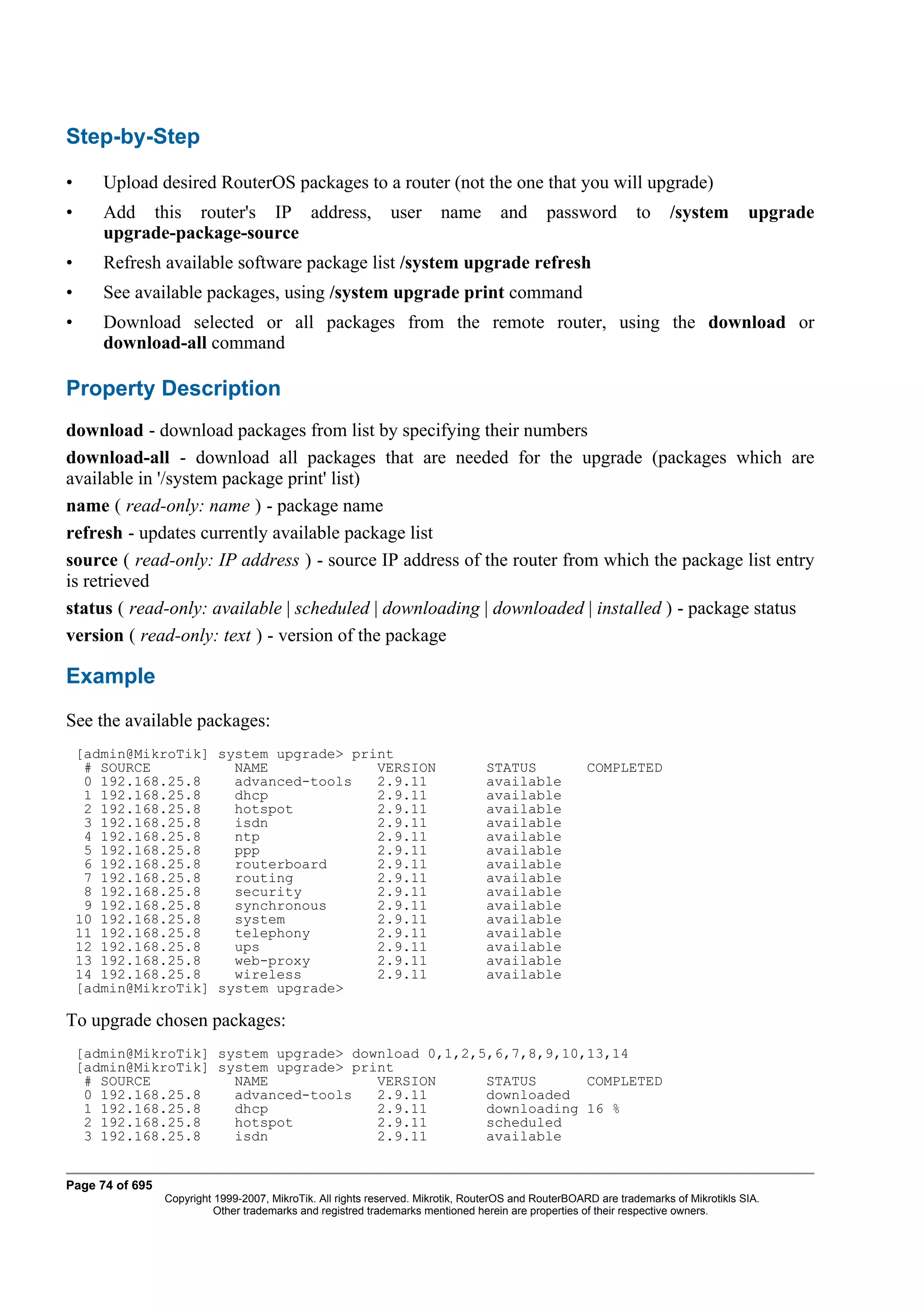 Step-by-Step

•      Upload desired RouterOS packages to a router (not the one that you will upgrade)
•      Add this router's IP address,                          user      name        and       password          to    /system         upgrade
       upgrade-package-source
•      Refresh available software package list /system upgrade refresh
•      See available packages, using /system upgrade print command
•      Download selected or all packages from the remote router, using the download or
       download-all command

Property Description
download - download packages from list by specifying their numbers
download-all - download all packages that are needed for the upgrade (packages which are
available in '/system package print' list)
name ( read-only: name ) - package name
refresh - updates currently available package list
source ( read-only: IP address ) - source IP address of the router from which the package list entry
is retrieved
status ( read-only: available | scheduled | downloading | downloaded | installed ) - package status
version ( read-only: text ) - version of the package

Example
See the available packages:
    [admin@MikroTik] system upgrade> print
     # SOURCE          NAME             VERSION                                  STATUS               COMPLETED
     0 192.168.25.8    advanced-tools   2.9.11                                   available
     1 192.168.25.8    dhcp             2.9.11                                   available
     2 192.168.25.8    hotspot          2.9.11                                   available
     3 192.168.25.8    isdn             2.9.11                                   available
     4 192.168.25.8    ntp              2.9.11                                   available
     5 192.168.25.8    ppp              2.9.11                                   available
     6 192.168.25.8    routerboard      2.9.11                                   available
     7 192.168.25.8    routing          2.9.11                                   available
     8 192.168.25.8    security         2.9.11                                   available
     9 192.168.25.8    synchronous      2.9.11                                   available
    10 192.168.25.8    system           2.9.11                                   available
    11 192.168.25.8    telephony        2.9.11                                   available
    12 192.168.25.8    ups              2.9.11                                   available
    13 192.168.25.8    web-proxy        2.9.11                                   available
    14 192.168.25.8    wireless         2.9.11                                   available
    [admin@MikroTik] system upgrade>

To upgrade chosen packages:
    [admin@MikroTik] system upgrade> download 0,1,2,5,6,7,8,9,10,13,14
    [admin@MikroTik] system upgrade> print
     # SOURCE          NAME             VERSION      STATUS      COMPLETED
     0 192.168.25.8    advanced-tools   2.9.11       downloaded
     1 192.168.25.8    dhcp             2.9.11       downloading 16 %
     2 192.168.25.8    hotspot          2.9.11       scheduled
     3 192.168.25.8    isdn             2.9.11       available


Page 74 of 695
                 Copyright 1999-2007, MikroTik. All rights reserved. Mikrotik, RouterOS and RouterBOARD are trademarks of Mikrotikls SIA.
                           Other trademarks and registred trademarks mentioned herein are properties of their respective owners.
 