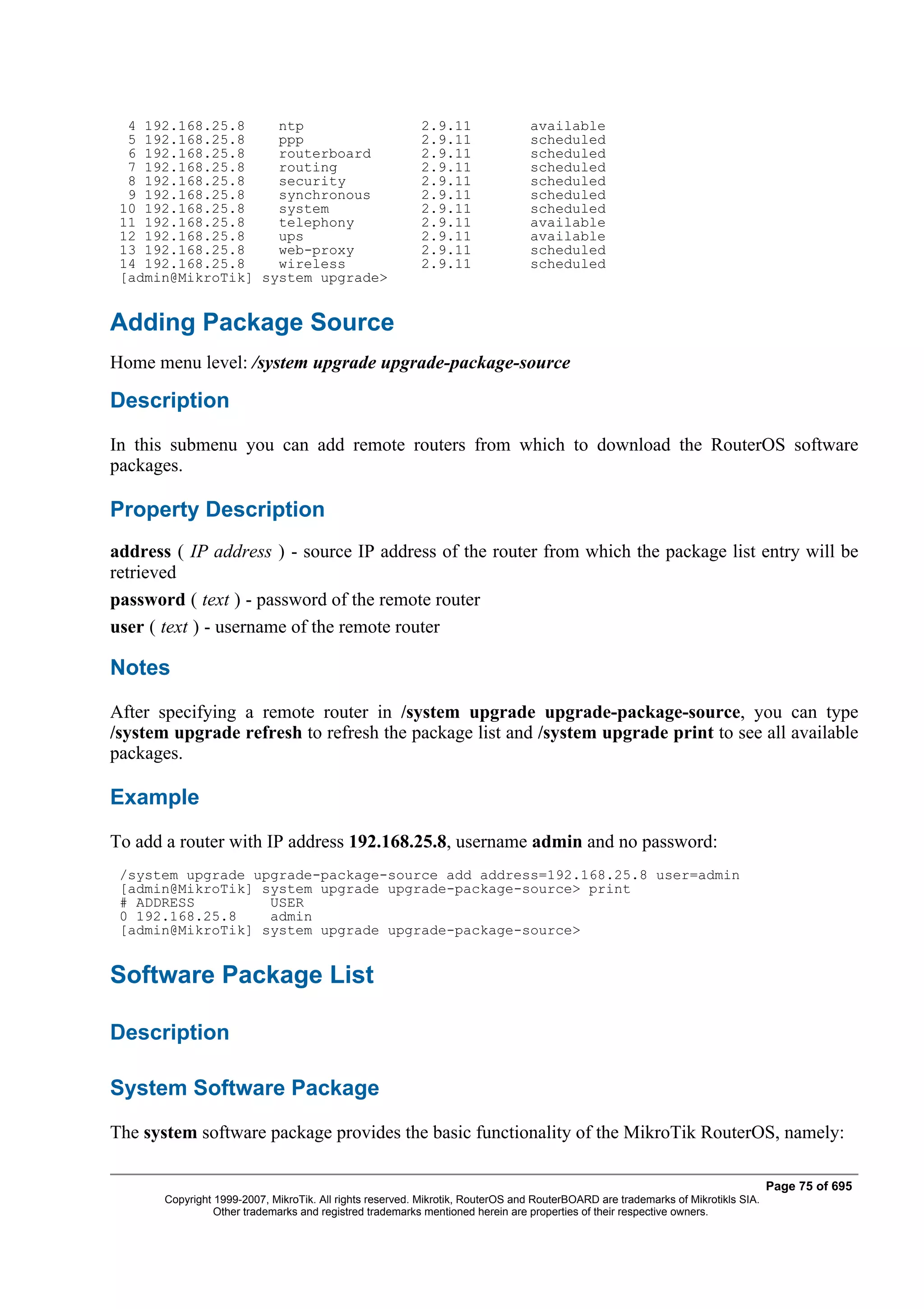 4 192.168.25.8    ntp                                   2.9.11                available
  5 192.168.25.8    ppp                                   2.9.11                scheduled
  6 192.168.25.8    routerboard                           2.9.11                scheduled
  7 192.168.25.8    routing                               2.9.11                scheduled
  8 192.168.25.8    security                              2.9.11                scheduled
  9 192.168.25.8    synchronous                           2.9.11                scheduled
 10 192.168.25.8    system                                2.9.11                scheduled
 11 192.168.25.8    telephony                             2.9.11                available
 12 192.168.25.8    ups                                   2.9.11                available
 13 192.168.25.8    web-proxy                             2.9.11                scheduled
 14 192.168.25.8    wireless                              2.9.11                scheduled
 [admin@MikroTik] system upgrade>


Adding Package Source
Home menu level: /system upgrade upgrade-package-source

Description
In this submenu you can add remote routers from which to download the RouterOS software
packages.

Property Description
address ( IP address ) - source IP address of the router from which the package list entry will be
retrieved
password ( text ) - password of the remote router
user ( text ) - username of the remote router

Notes
After specifying a remote router in /system upgrade upgrade-package-source, you can type
/system upgrade refresh to refresh the package list and /system upgrade print to see all available
packages.

Example
To add a router with IP address 192.168.25.8, username admin and no password:
 /system upgrade upgrade-package-source add address=192.168.25.8 user=admin
 [admin@MikroTik] system upgrade upgrade-package-source> print
 # ADDRESS         USER
 0 192.168.25.8    admin
 [admin@MikroTik] system upgrade upgrade-package-source>


Software Package List

Description

System Software Package
The system software package provides the basic functionality of the MikroTik RouterOS, namely:

                                                                                                                                  Page 75 of 695
       Copyright 1999-2007, MikroTik. All rights reserved. Mikrotik, RouterOS and RouterBOARD are trademarks of Mikrotikls SIA.
                 Other trademarks and registred trademarks mentioned herein are properties of their respective owners.
 