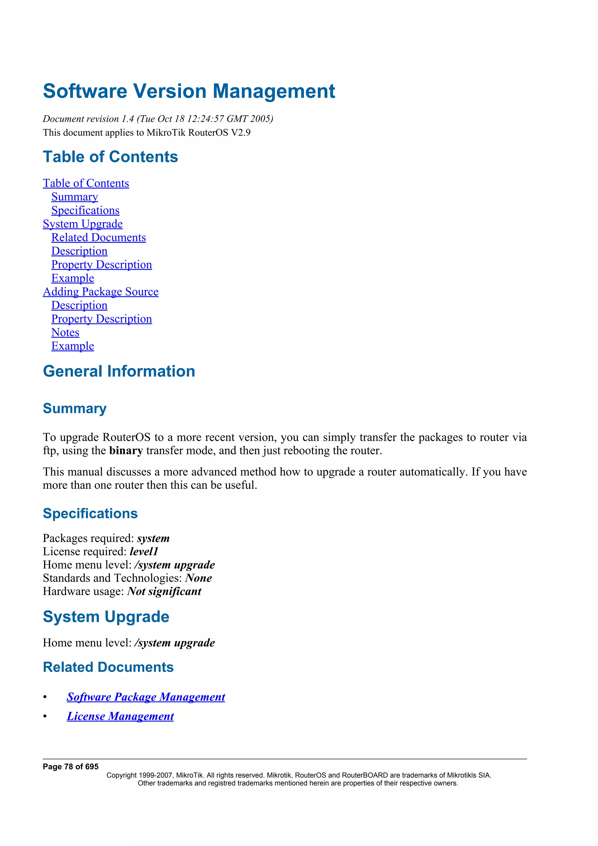 Software Version Management
Document revision 1.4 (Tue Oct 18 12:24:57 GMT 2005)
This document applies to MikroTik RouterOS V2.9

Table of Contents
Table of Contents
 Summary
 Specifications
System Upgrade
 Related Documents
 Description
 Property Description
 Example
Adding Package Source
 Description
 Property Description
 Notes
 Example

General Information

Summary
To upgrade RouterOS to a more recent version, you can simply transfer the packages to router via
ftp, using the binary transfer mode, and then just rebooting the router.
This manual discusses a more advanced method how to upgrade a router automatically. If you have
more than one router then this can be useful.

Specifications
Packages required: system
License required: level1
Home menu level: /system upgrade
Standards and Technologies: None
Hardware usage: Not significant

System Upgrade
Home menu level: /system upgrade

Related Documents

•     Software Package Management
•     License Management



Page 78 of 695
                 Copyright 1999-2007, MikroTik. All rights reserved. Mikrotik, RouterOS and RouterBOARD are trademarks of Mikrotikls SIA.
                           Other trademarks and registred trademarks mentioned herein are properties of their respective owners.
 