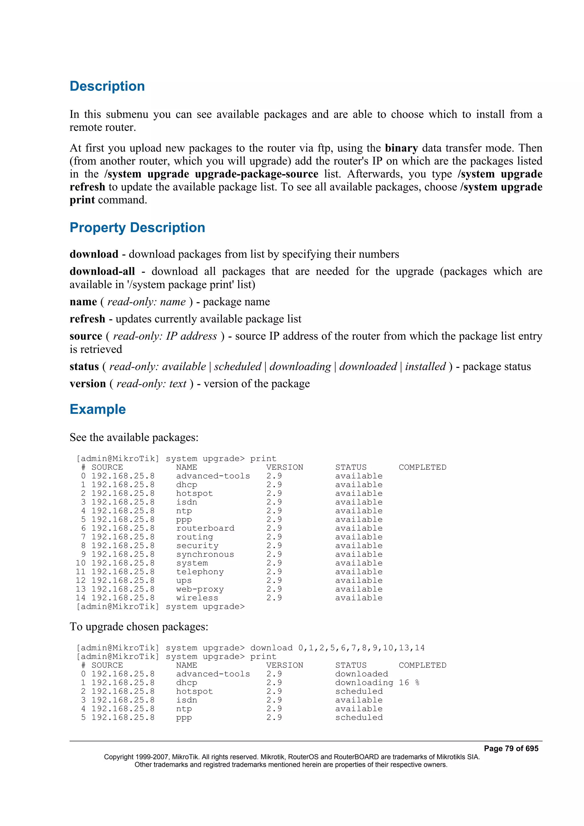 Description
In this submenu you can see available packages and are able to choose which to install from a
remote router.
At first you upload new packages to the router via ftp, using the binary data transfer mode. Then
(from another router, which you will upgrade) add the router's IP on which are the packages listed
in the /system upgrade upgrade-package-source list. Afterwards, you type /system upgrade
refresh to update the available package list. To see all available packages, choose /system upgrade
print command.

Property Description
download - download packages from list by specifying their numbers
download-all - download all packages that are needed for the upgrade (packages which are
available in '/system package print' list)
name ( read-only: name ) - package name
refresh - updates currently available package list
source ( read-only: IP address ) - source IP address of the router from which the package list entry
is retrieved
status ( read-only: available | scheduled | downloading | downloaded | installed ) - package status
version ( read-only: text ) - version of the package

Example
See the available packages:
 [admin@MikroTik] system upgrade> print
  # SOURCE          NAME             VERSION                                    STATUS               COMPLETED
  0 192.168.25.8    advanced-tools   2.9                                        available
  1 192.168.25.8    dhcp             2.9                                        available
  2 192.168.25.8    hotspot          2.9                                        available
  3 192.168.25.8    isdn             2.9                                        available
  4 192.168.25.8    ntp              2.9                                        available
  5 192.168.25.8    ppp              2.9                                        available
  6 192.168.25.8    routerboard      2.9                                        available
  7 192.168.25.8    routing          2.9                                        available
  8 192.168.25.8    security         2.9                                        available
  9 192.168.25.8    synchronous      2.9                                        available
 10 192.168.25.8    system           2.9                                        available
 11 192.168.25.8    telephony        2.9                                        available
 12 192.168.25.8    ups              2.9                                        available
 13 192.168.25.8    web-proxy        2.9                                        available
 14 192.168.25.8    wireless         2.9                                        available
 [admin@MikroTik] system upgrade>

To upgrade chosen packages:
 [admin@MikroTik] system upgrade> download 0,1,2,5,6,7,8,9,10,13,14
 [admin@MikroTik] system upgrade> print
  # SOURCE          NAME             VERSION      STATUS      COMPLETED
  0 192.168.25.8    advanced-tools   2.9          downloaded
  1 192.168.25.8    dhcp             2.9          downloading 16 %
  2 192.168.25.8    hotspot          2.9          scheduled
  3 192.168.25.8    isdn             2.9          available
  4 192.168.25.8    ntp              2.9          available
  5 192.168.25.8    ppp              2.9          scheduled


                                                                                                                                  Page 79 of 695
       Copyright 1999-2007, MikroTik. All rights reserved. Mikrotik, RouterOS and RouterBOARD are trademarks of Mikrotikls SIA.
                 Other trademarks and registred trademarks mentioned herein are properties of their respective owners.
 
