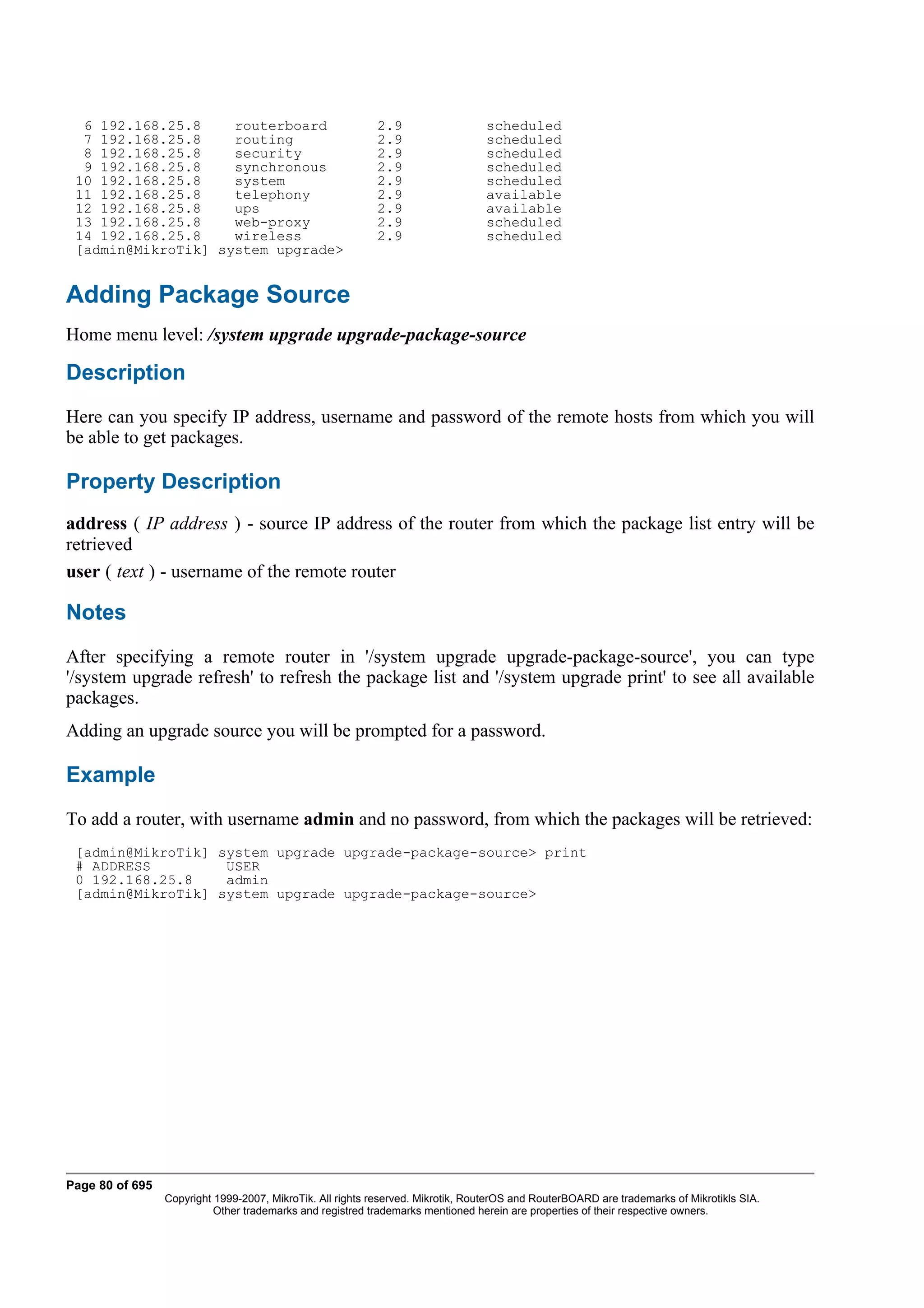 6 192.168.25.8    routerboard                            2.9                   scheduled
  7 192.168.25.8    routing                                2.9                   scheduled
  8 192.168.25.8    security                               2.9                   scheduled
  9 192.168.25.8    synchronous                            2.9                   scheduled
 10 192.168.25.8    system                                 2.9                   scheduled
 11 192.168.25.8    telephony                              2.9                   available
 12 192.168.25.8    ups                                    2.9                   available
 13 192.168.25.8    web-proxy                              2.9                   scheduled
 14 192.168.25.8    wireless                               2.9                   scheduled
 [admin@MikroTik] system upgrade>


Adding Package Source
Home menu level: /system upgrade upgrade-package-source

Description
Here can you specify IP address, username and password of the remote hosts from which you will
be able to get packages.

Property Description
address ( IP address ) - source IP address of the router from which the package list entry will be
retrieved
user ( text ) - username of the remote router

Notes
After specifying a remote router in '/system upgrade upgrade-package-source', you can type
'/system upgrade refresh' to refresh the package list and '/system upgrade print' to see all available
packages.
Adding an upgrade source you will be prompted for a password.

Example
To add a router, with username admin and no password, from which the packages will be retrieved:
 [admin@MikroTik] system upgrade upgrade-package-source> print
 # ADDRESS         USER
 0 192.168.25.8    admin
 [admin@MikroTik] system upgrade upgrade-package-source>




Page 80 of 695
                 Copyright 1999-2007, MikroTik. All rights reserved. Mikrotik, RouterOS and RouterBOARD are trademarks of Mikrotikls SIA.
                           Other trademarks and registred trademarks mentioned herein are properties of their respective owners.
 
