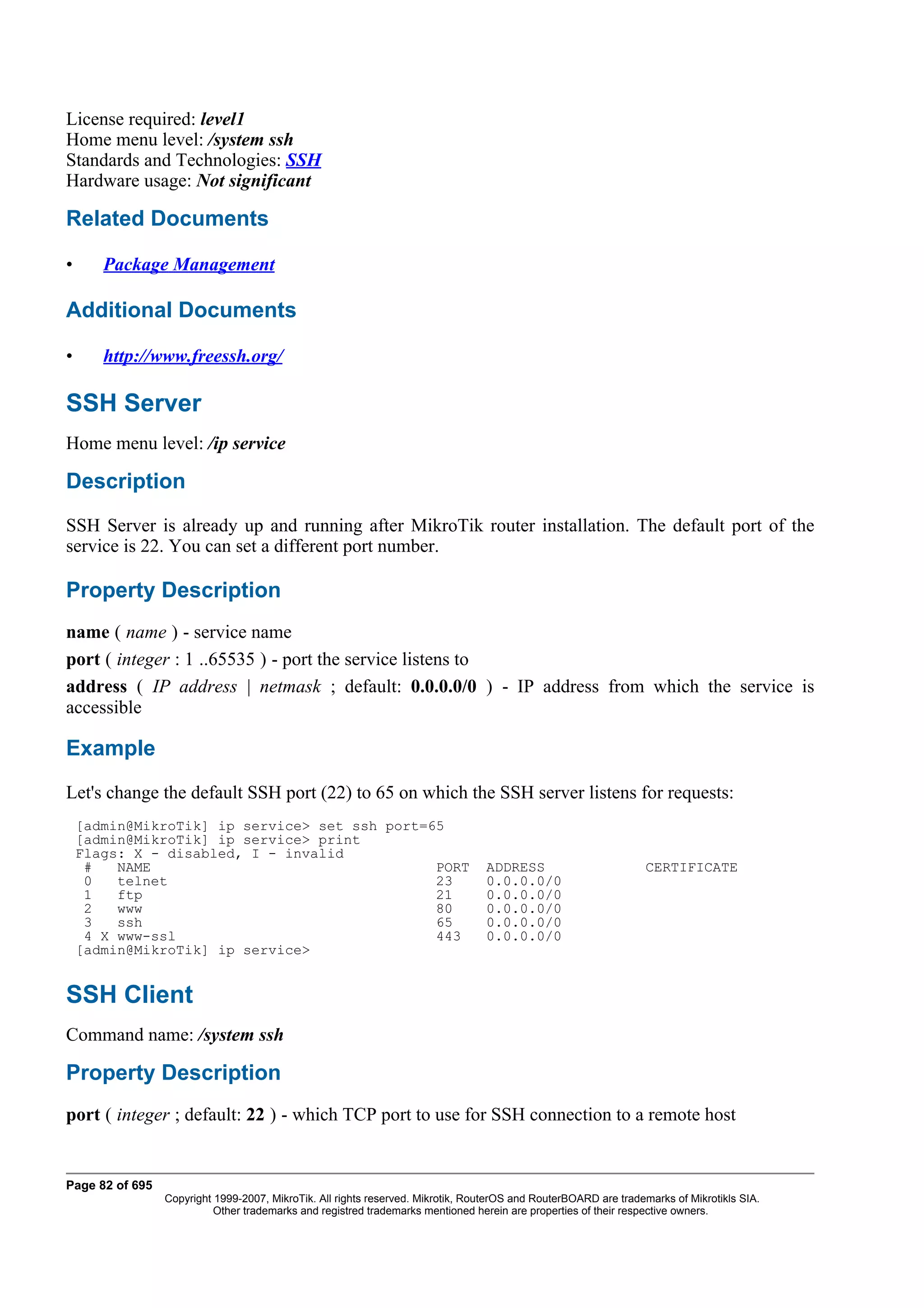 License required: level1
Home menu level: /system ssh
Standards and Technologies: SSH
Hardware usage: Not significant

Related Documents

•      Package Management

Additional Documents

•      http://www.freessh.org/

SSH Server
Home menu level: /ip service

Description
SSH Server is already up and running after MikroTik router installation. The default port of the
service is 22. You can set a different port number.

Property Description
name ( name ) - service name
port ( integer : 1 ..65535 ) - port the service listens to
address ( IP address | netmask ; default: 0.0.0.0/0 ) - IP address from which the service is
accessible

Example
Let's change the default SSH port (22) to 65 on which the SSH server listens for requests:
    [admin@MikroTik] ip service> set ssh port=65
    [admin@MikroTik] ip service> print
    Flags: X - disabled, I - invalid
     #   NAME                                  PORT                              ADDRESS                         CERTIFICATE
     0   telnet                                23                                0.0.0.0/0
     1   ftp                                   21                                0.0.0.0/0
     2   www                                   80                                0.0.0.0/0
     3   ssh                                   65                                0.0.0.0/0
     4 X www-ssl                               443                               0.0.0.0/0
    [admin@MikroTik] ip service>


SSH Client
Command name: /system ssh

Property Description
port ( integer ; default: 22 ) - which TCP port to use for SSH connection to a remote host


Page 82 of 695
                 Copyright 1999-2007, MikroTik. All rights reserved. Mikrotik, RouterOS and RouterBOARD are trademarks of Mikrotikls SIA.
                           Other trademarks and registred trademarks mentioned herein are properties of their respective owners.
 