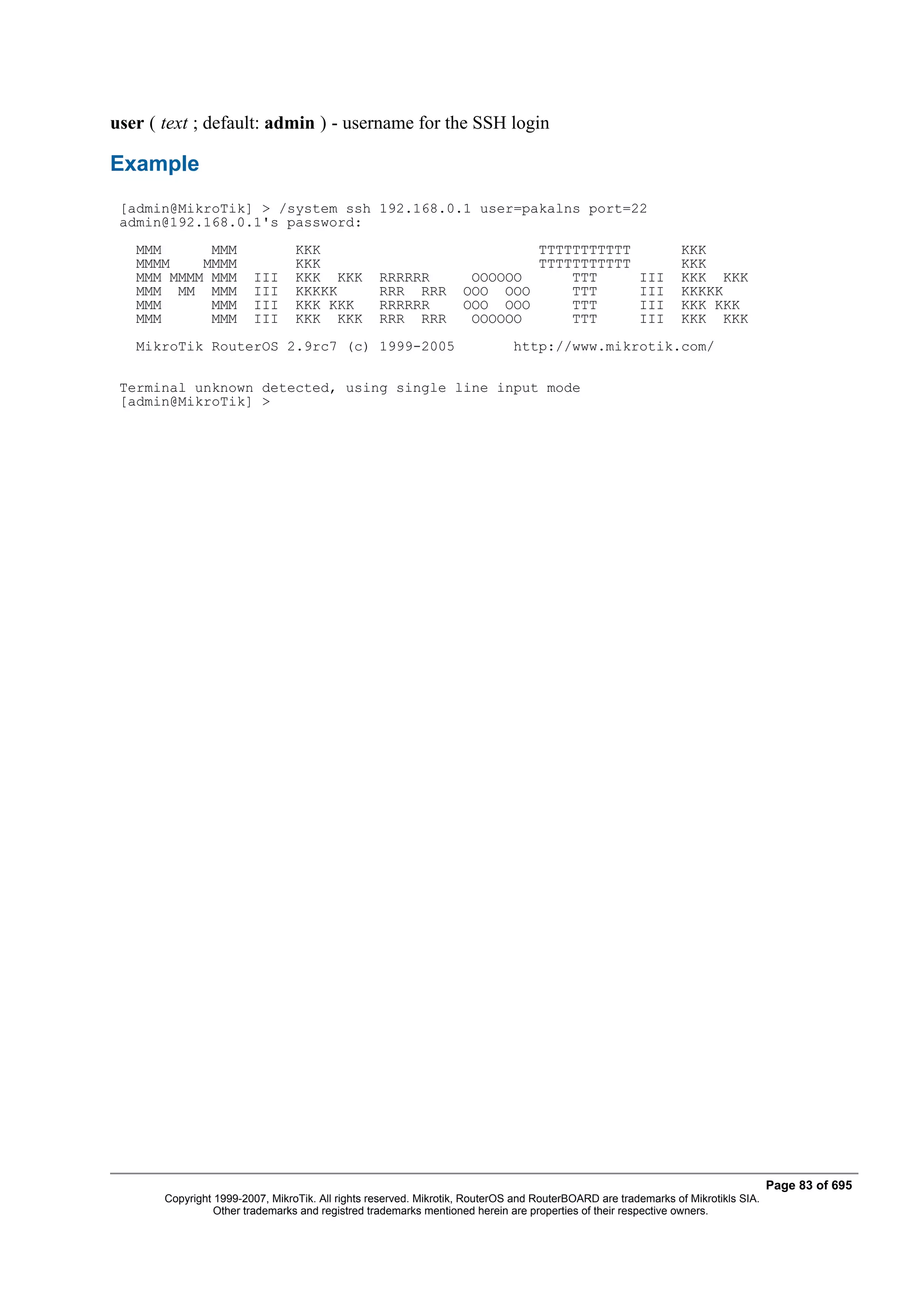 user ( text ; default: admin ) - username for the SSH login

Example
 [admin@MikroTik] > /system ssh 192.168.0.1 user=pakalns port=22
 admin@192.168.0.1's password:
   MMM      MMM                  KKK                                       TTTTTTTTTTT                         KKK
   MMMM    MMMM                  KKK                                       TTTTTTTTTTT                         KKK
   MMM MMMM MMM         III      KKK KKK          RRRRRR            OOOOOO     TTT                    III      KKK KKK
   MMM MM MMM           III      KKKKK            RRR RRR          OOO OOO     TTT                    III      KKKKK
   MMM      MMM         III      KKK KKK          RRRRRR           OOO OOO     TTT                    III      KKK KKK
   MMM      MMM         III      KKK KKK          RRR RRR           OOOOOO     TTT                    III      KKK KKK
   MikroTik RouterOS 2.9rc7 (c) 1999-2005                                    http://www.mikrotik.com/

 Terminal unknown detected, using single line input mode
 [admin@MikroTik] >




                                                                                                                                  Page 83 of 695
       Copyright 1999-2007, MikroTik. All rights reserved. Mikrotik, RouterOS and RouterBOARD are trademarks of Mikrotikls SIA.
                 Other trademarks and registred trademarks mentioned herein are properties of their respective owners.
 