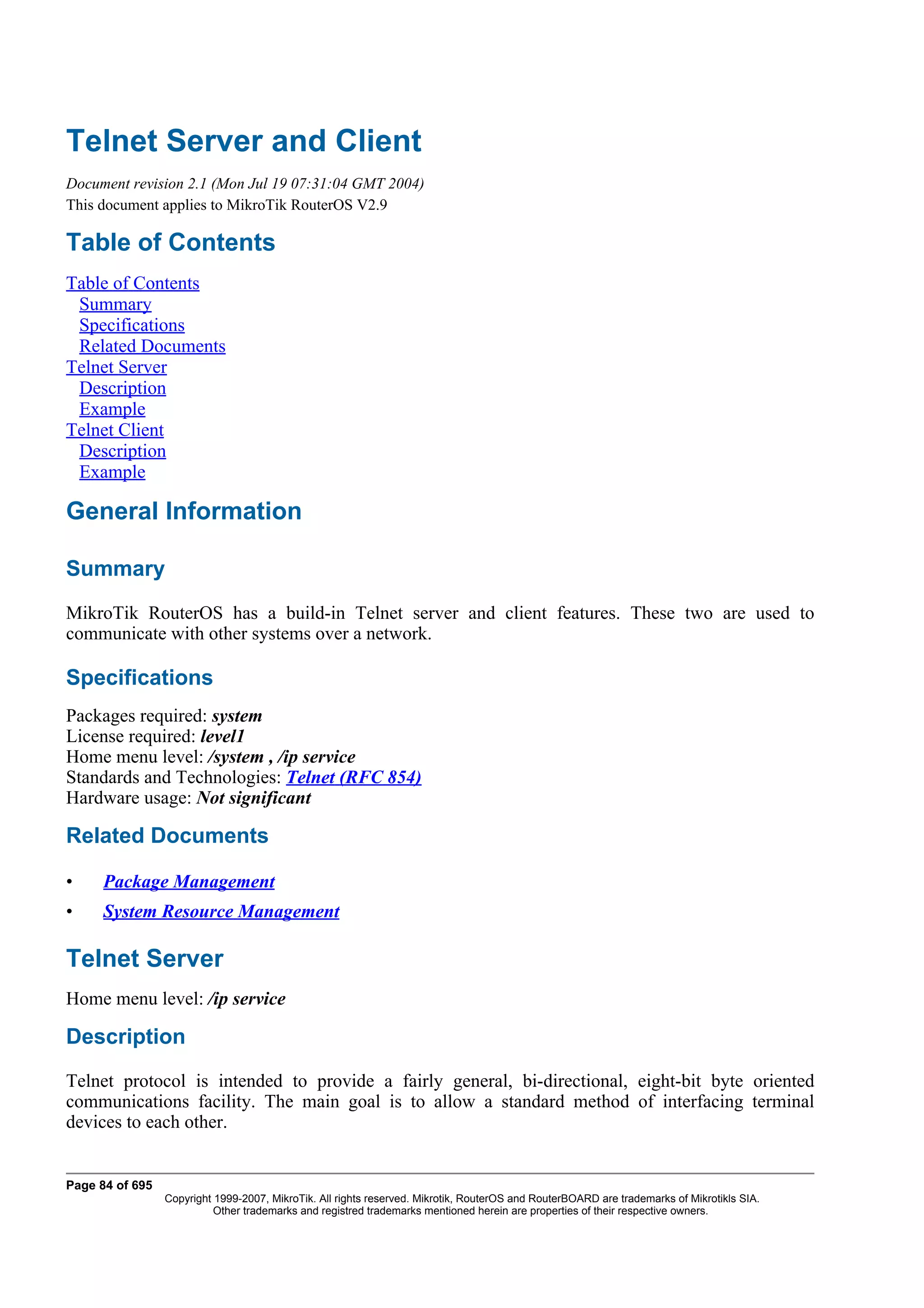 Telnet Server and Client
Document revision 2.1 (Mon Jul 19 07:31:04 GMT 2004)
This document applies to MikroTik RouterOS V2.9

Table of Contents
Table of Contents
 Summary
 Specifications
 Related Documents
Telnet Server
 Description
 Example
Telnet Client
 Description
 Example

General Information

Summary
MikroTik RouterOS has a build-in Telnet server and client features. These two are used to
communicate with other systems over a network.

Specifications
Packages required: system
License required: level1
Home menu level: /system , /ip service
Standards and Technologies: Telnet (RFC 854)
Hardware usage: Not significant

Related Documents

•     Package Management
•     System Resource Management

Telnet Server
Home menu level: /ip service

Description
Telnet protocol is intended to provide a fairly general, bi-directional, eight-bit byte oriented
communications facility. The main goal is to allow a standard method of interfacing terminal
devices to each other.


Page 84 of 695
                 Copyright 1999-2007, MikroTik. All rights reserved. Mikrotik, RouterOS and RouterBOARD are trademarks of Mikrotikls SIA.
                           Other trademarks and registred trademarks mentioned herein are properties of their respective owners.
 