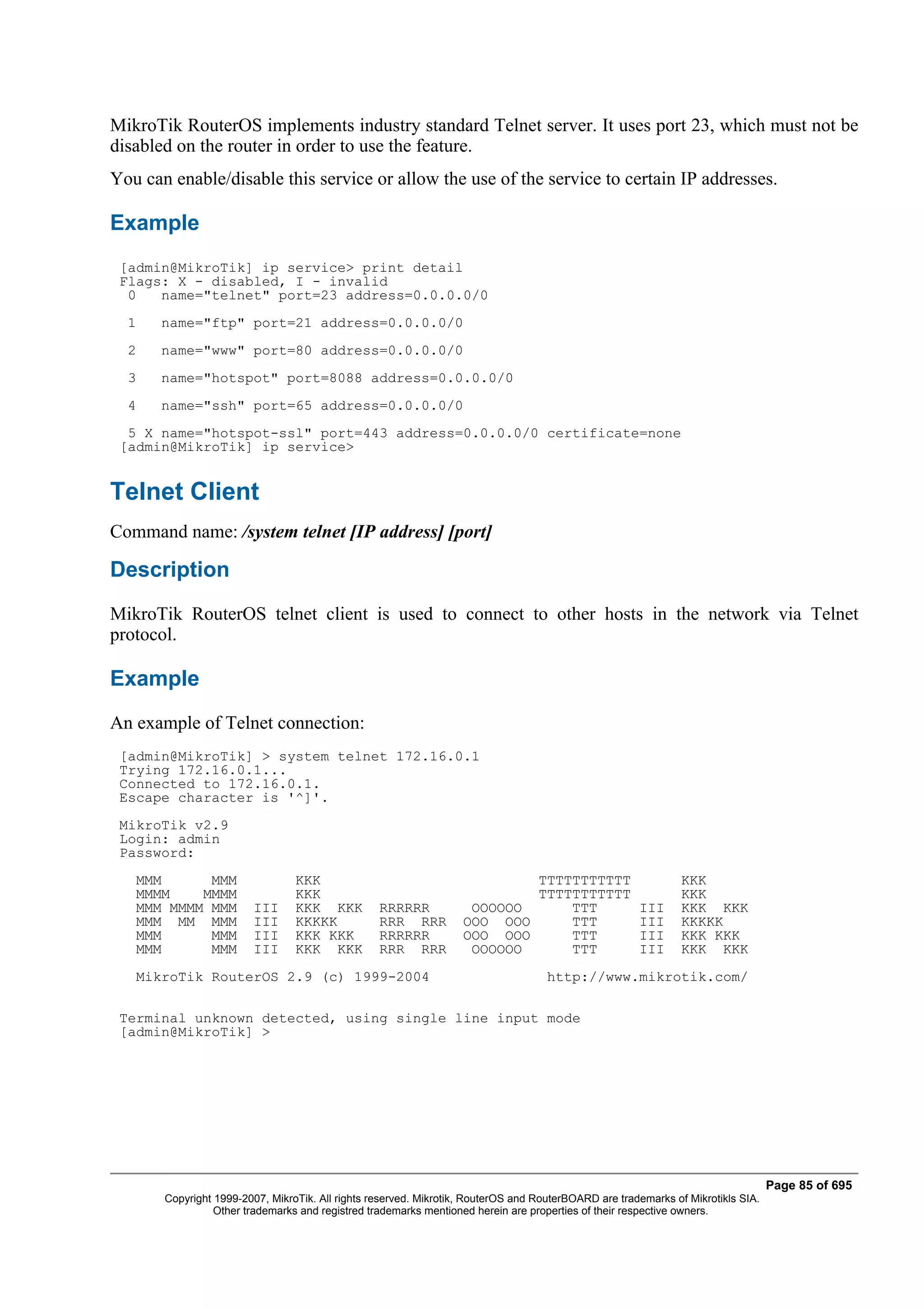 MikroTik RouterOS implements industry standard Telnet server. It uses port 23, which must not be
disabled on the router in order to use the feature.
You can enable/disable this service or allow the use of the service to certain IP addresses.

Example
 [admin@MikroTik] ip service> print detail
 Flags: X - disabled, I - invalid
  0   name="telnet" port=23 address=0.0.0.0/0
  1    name="ftp" port=21 address=0.0.0.0/0
  2    name="www" port=80 address=0.0.0.0/0
  3    name="hotspot" port=8088 address=0.0.0.0/0
  4    name="ssh" port=65 address=0.0.0.0/0
  5 X name="hotspot-ssl" port=443 address=0.0.0.0/0 certificate=none
 [admin@MikroTik] ip service>


Telnet Client
Command name: /system telnet [IP address] [port]

Description
MikroTik RouterOS telnet client is used to connect to other hosts in the network via Telnet
protocol.

Example
An example of Telnet connection:
 [admin@MikroTik] > system telnet 172.16.0.1
 Trying 172.16.0.1...
 Connected to 172.16.0.1.
 Escape character is '^]'.
 MikroTik v2.9
 Login: admin
 Password:
   MMM      MMM                  KKK                                       TTTTTTTTTTT                         KKK
   MMMM    MMMM                  KKK                                       TTTTTTTTTTT                         KKK
   MMM MMMM MMM         III      KKK KKK          RRRRRR            OOOOOO     TTT                    III      KKK KKK
   MMM MM MMM           III      KKKKK            RRR RRR          OOO OOO     TTT                    III      KKKKK
   MMM      MMM         III      KKK KKK          RRRRRR           OOO OOO     TTT                    III      KKK KKK
   MMM      MMM         III      KKK KKK          RRR RRR           OOOOOO     TTT                    III      KKK KKK
   MikroTik RouterOS 2.9 (c) 1999-2004                                              http://www.mikrotik.com/

 Terminal unknown detected, using single line input mode
 [admin@MikroTik] >




                                                                                                                                  Page 85 of 695
       Copyright 1999-2007, MikroTik. All rights reserved. Mikrotik, RouterOS and RouterBOARD are trademarks of Mikrotikls SIA.
                 Other trademarks and registred trademarks mentioned herein are properties of their respective owners.
 