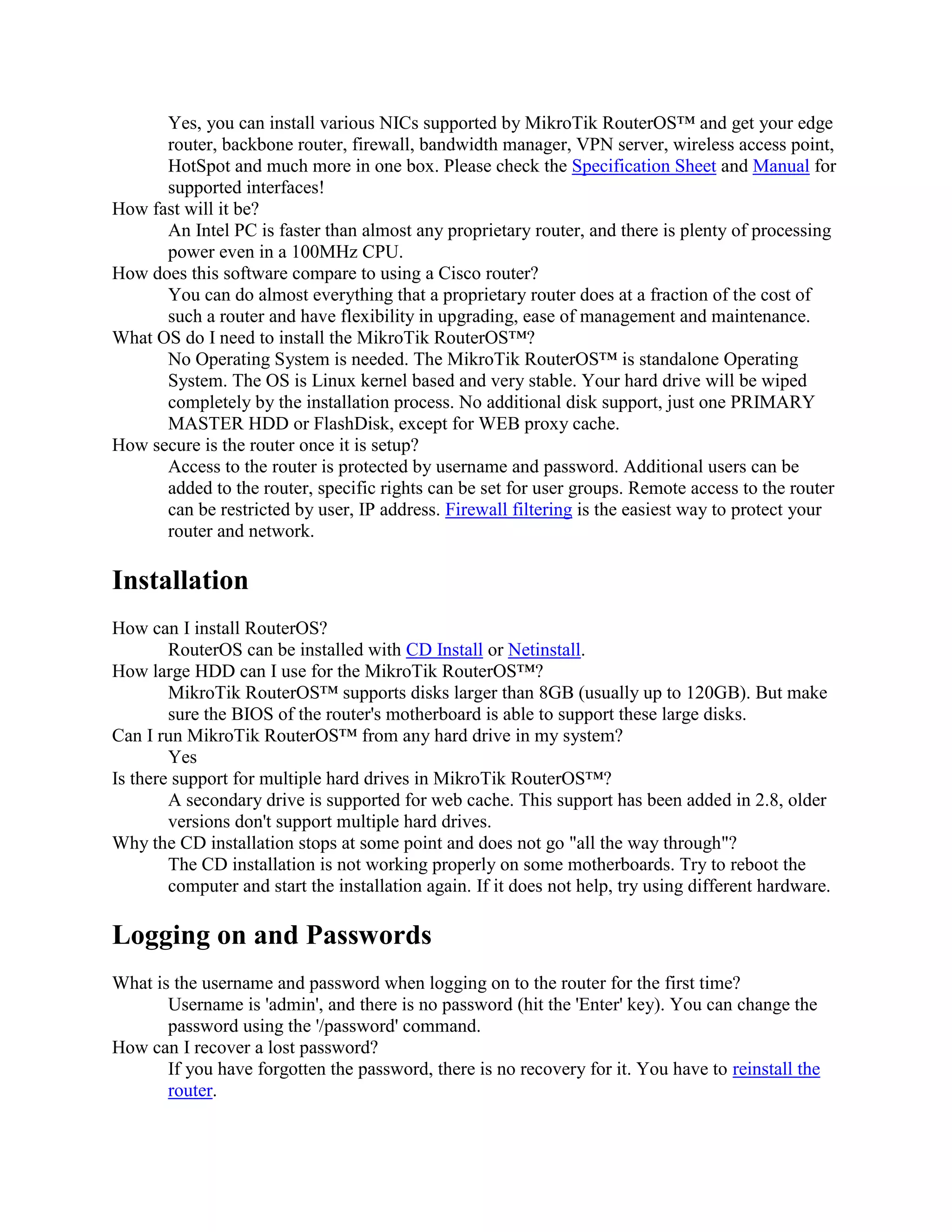 Yes, you can install various NICs supported by MikroTik RouterOS™ and get your edge
      router, backbone router, firewall, bandwidth manager, VPN server, wireless access point,
      HotSpot and much more in one box. Please check the Specification Sheet and Manual for
      supported interfaces!
How fast will it be?
      An Intel PC is faster than almost any proprietary router, and there is plenty of processing
      power even in a 100MHz CPU.
How does this software compare to using a Cisco router?
      You can do almost everything that a proprietary router does at a fraction of the cost of
      such a router and have flexibility in upgrading, ease of management and maintenance.
What OS do I need to install the MikroTik RouterOS™?
      No Operating System is needed. The MikroTik RouterOS™ is standalone Operating
      System. The OS is Linux kernel based and very stable. Your hard drive will be wiped
      completely by the installation process. No additional disk support, just one PRIMARY
      MASTER HDD or FlashDisk, except for WEB proxy cache.
How secure is the router once it is setup?
      Access to the router is protected by username and password. Additional users can be
      added to the router, specific rights can be set for user groups. Remote access to the router
      can be restricted by user, IP address. Firewall filtering is the easiest way to protect your
      router and network.

Installation
How can I install RouterOS?
        RouterOS can be installed with CD Install or Netinstall.
How large HDD can I use for the MikroTik RouterOS™?
        MikroTik RouterOS™ supports disks larger than 8GB (usually up to 120GB). But make
        sure the BIOS of the router's motherboard is able to support these large disks.
Can I run MikroTik RouterOS™ from any hard drive in my system?
        Yes
Is there support for multiple hard drives in MikroTik RouterOS™?
        A secondary drive is supported for web cache. This support has been added in 2.8, older
        versions don't support multiple hard drives.
Why the CD installation stops at some point and does not go "all the way through"?
        The CD installation is not working properly on some motherboards. Try to reboot the
        computer and start the installation again. If it does not help, try using different hardware.

Logging on and Passwords
What is the username and password when logging on to the router for the first time?
       Username is 'admin', and there is no password (hit the 'Enter' key). You can change the
       password using the '/password' command.
How can I recover a lost password?
       If you have forgotten the password, there is no recovery for it. You have to reinstall the
       router.
 