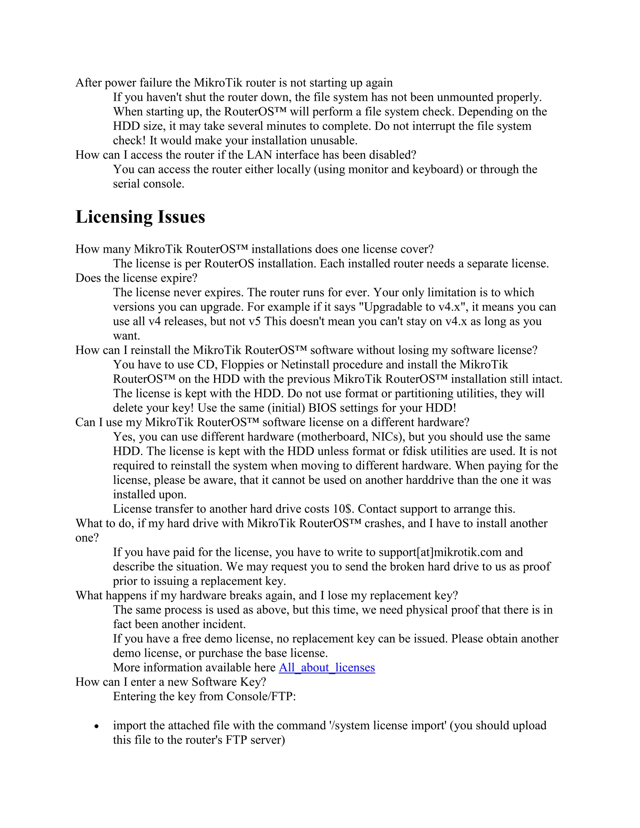 After power failure the MikroTik router is not starting up again
       If you haven't shut the router down, the file system has not been unmounted properly.
       When starting up, the RouterOS™ will perform a file system check. Depending on the
       HDD size, it may take several minutes to complete. Do not interrupt the file system
       check! It would make your installation unusable.
How can I access the router if the LAN interface has been disabled?
       You can access the router either locally (using monitor and keyboard) or through the
       serial console.

Licensing Issues
How many MikroTik RouterOS™ installations does one license cover?
       The license is per RouterOS installation. Each installed router needs a separate license.
Does the license expire?
       The license never expires. The router runs for ever. Your only limitation is to which
       versions you can upgrade. For example if it says "Upgradable to v4.x", it means you can
       use all v4 releases, but not v5 This doesn't mean you can't stay on v4.x as long as you
       want.
How can I reinstall the MikroTik RouterOS™ software without losing my software license?
       You have to use CD, Floppies or Netinstall procedure and install the MikroTik
       RouterOS™ on the HDD with the previous MikroTik RouterOS™ installation still intact.
       The license is kept with the HDD. Do not use format or partitioning utilities, they will
       delete your key! Use the same (initial) BIOS settings for your HDD!
Can I use my MikroTik RouterOS™ software license on a different hardware?
       Yes, you can use different hardware (motherboard, NICs), but you should use the same
       HDD. The license is kept with the HDD unless format or fdisk utilities are used. It is not
       required to reinstall the system when moving to different hardware. When paying for the
       license, please be aware, that it cannot be used on another harddrive than the one it was
       installed upon.
       License transfer to another hard drive costs 10$. Contact support to arrange this.
What to do, if my hard drive with MikroTik RouterOS™ crashes, and I have to install another
one?
       If you have paid for the license, you have to write to support[at]mikrotik.com and
       describe the situation. We may request you to send the broken hard drive to us as proof
       prior to issuing a replacement key.
What happens if my hardware breaks again, and I lose my replacement key?
       The same process is used as above, but this time, we need physical proof that there is in
       fact been another incident.
       If you have a free demo license, no replacement key can be issued. Please obtain another
       demo license, or purchase the base license.
       More information available here All_about_licenses
How can I enter a new Software Key?
       Entering the key from Console/FTP:

       import the attached file with the command '/system license import' (you should upload
       this file to the router's FTP server)
 