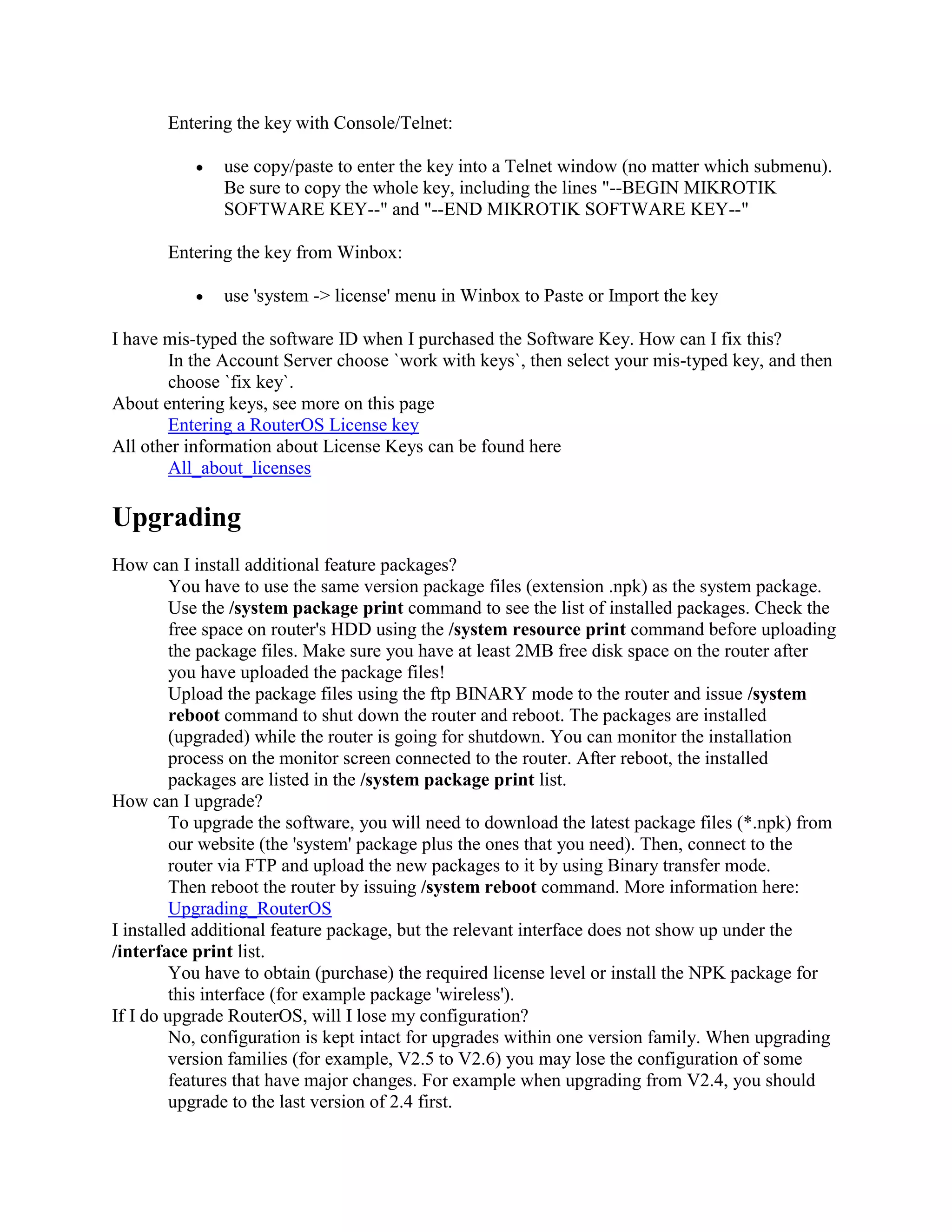 Entering the key with Console/Telnet:

               use copy/paste to enter the key into a Telnet window (no matter which submenu).
               Be sure to copy the whole key, including the lines "--BEGIN MIKROTIK
               SOFTWARE KEY--" and "--END MIKROTIK SOFTWARE KEY--"

       Entering the key from Winbox:

               use 'system -> license' menu in Winbox to Paste or Import the key

I have mis-typed the software ID when I purchased the Software Key. How can I fix this?
       In the Account Server choose `work with keys`, then select your mis-typed key, and then
       choose `fix key`.
About entering keys, see more on this page
       Entering a RouterOS License key
All other information about License Keys can be found here
       All_about_licenses

Upgrading
How can I install additional feature packages?
         You have to use the same version package files (extension .npk) as the system package.
         Use the /system package print command to see the list of installed packages. Check the
         free space on router's HDD using the /system resource print command before uploading
         the package files. Make sure you have at least 2MB free disk space on the router after
         you have uploaded the package files!
         Upload the package files using the ftp BINARY mode to the router and issue /system
         reboot command to shut down the router and reboot. The packages are installed
         (upgraded) while the router is going for shutdown. You can monitor the installation
         process on the monitor screen connected to the router. After reboot, the installed
         packages are listed in the /system package print list.
How can I upgrade?
         To upgrade the software, you will need to download the latest package files (*.npk) from
         our website (the 'system' package plus the ones that you need). Then, connect to the
         router via FTP and upload the new packages to it by using Binary transfer mode.
         Then reboot the router by issuing /system reboot command. More information here:
         Upgrading_RouterOS
I installed additional feature package, but the relevant interface does not show up under the
/interface print list.
         You have to obtain (purchase) the required license level or install the NPK package for
         this interface (for example package 'wireless').
If I do upgrade RouterOS, will I lose my configuration?
         No, configuration is kept intact for upgrades within one version family. When upgrading
         version families (for example, V2.5 to V2.6) you may lose the configuration of some
         features that have major changes. For example when upgrading from V2.4, you should
         upgrade to the last version of 2.4 first.
 